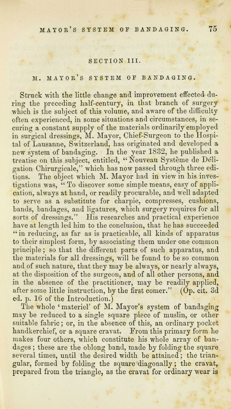 section iii. M. mayor's system of bandaging. Struck with the little change and improvement effected du- ring the preceding half-century, in that branch of surgery which is the subject of this volume, and aware of the difficulty often experienced, in some situations and circumstances, in se- curing a constant supply of the materials ordinarily employed in surgical dressings, M. Mayor, Chief-Surgeon to the Hospi- tal of Lausanne, Switzerland, has originated and developed a new system of bandaging. In the year 1832, he published a treatise on this.subject, entitled, Nouveau Systeme de Deli- gation Chirurgicale, which has now passed through three edi- tions. The object which M. Mayor had in view in his inves- tigations was,  To discover some simple means, easy of appli- cation, always at hand, or readily procurable, and well adapted to serve as a substitute for charpie, compresses, cushions, bands, bandages, and ligatures, which surgery requires for all sorts of dressings. His researches and practical experience have at length led him to the conclusion, that he has succeeded in reducing, as far as is practicable, all kinds of apparatus to their simplest form, by associating them under one common principle; so that the different parts of such apparatus, and the materials for all dressings, will be found to be so common and of such nature, that they may be always, or nearly always, at the disposition of the surgeon, and of all other persons, and in the absence of the practitioner, may be readily applied, after some little instruction, by the first comer. (Op. cit. 3d ed. p. 16 of the Introduction.) The whole ' materiel' of M. Mayor's system of bandaging may be reduced to a single square piece of muslin, or other suitable fabric; or, in the absence of this, an ordinary pocket handkerchief, or a square cravat. From this primary form he makes four others, which constitute his whole array of ban- dages ; these are the oblong band, made by folding the square several times, until the desired width be attained; the trian- gular, formed by folding the square diagonally; the cravat, prepared from the triangle, as the cravat for ordinary wear is