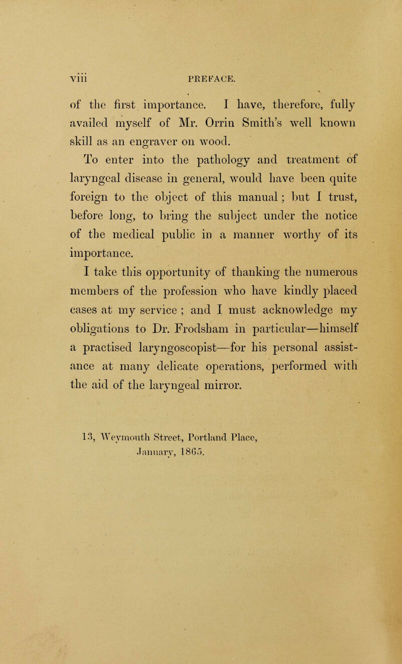 Vlll PREFACE. of the first importance. I have, therefore, fully availed myself of Mr. Orrin Smith's well known skill as an engraver on wood. To enter into the pathology and treatment of laryngeal disease in general, would have been quite foreign to the object of this manual; but I trust, before long, to bring the subject under the notice of the medical public in a manner worthy of its importance. I take this opportunity of thanking the numerous members of the profession who have kindly placed cases at my service ; and I must acknowledge my obligations to Dr. Frodsham in particular—himself a practised laryngoscopist—for his personal assist- ance at many delicate operations, performed with the aid of the laryngeal mirror. 13, Weymouth Street, Portland Place, January, 18G->.