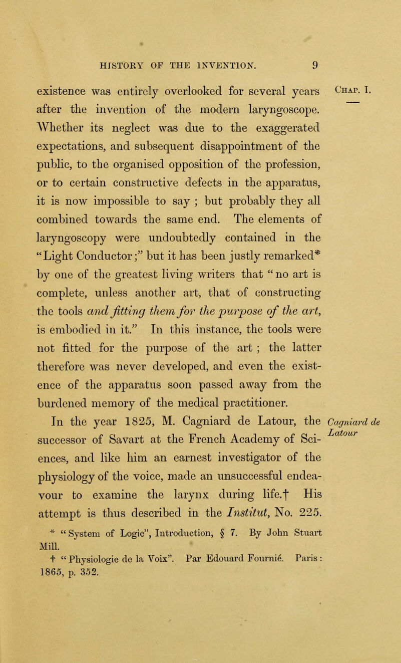 existence was entirely overlooked for several years Chap. I. after the invention of the modern laryngoscope. Whether its neglect was due to the exaggerated expectations, and subsequent disappointment of the public, to the organised opposition of the profession, or to certain constructive defects in the apparatus, it is now impossible to say ; but probably they all combined towards the same end. The elements of laryngoscopy were undoubtedly contained in the Light Conductor; but it has been justly remarked* by one of the greatest living writers that  no art is complete, unless another art, that of constructing the tools and fitting them for the puiyose of the art, is embodied in it. In this instance, the tools were not fitted for the purpose of the art; the latter therefore was never developed, and even the exist- ence of the apparatus soon passed away from the burdened memory of the medical practitioner. In the year 1825, M. Cagniard de Latour, the Cagniardde successor of Savart at the French Academy of Sci- ences, and like him an earnest investigator of the physiology of the voice, made an unsuccessful endea- vour to examine the larynx during life.j His attempt is thus described in the Institut, No. 225. *  System of Logic, Introduction, § 7. By John Stuart Mill. +  Physiologie de la Voix. Par Edouard Fournie. Paris : 1865, p. 352.
