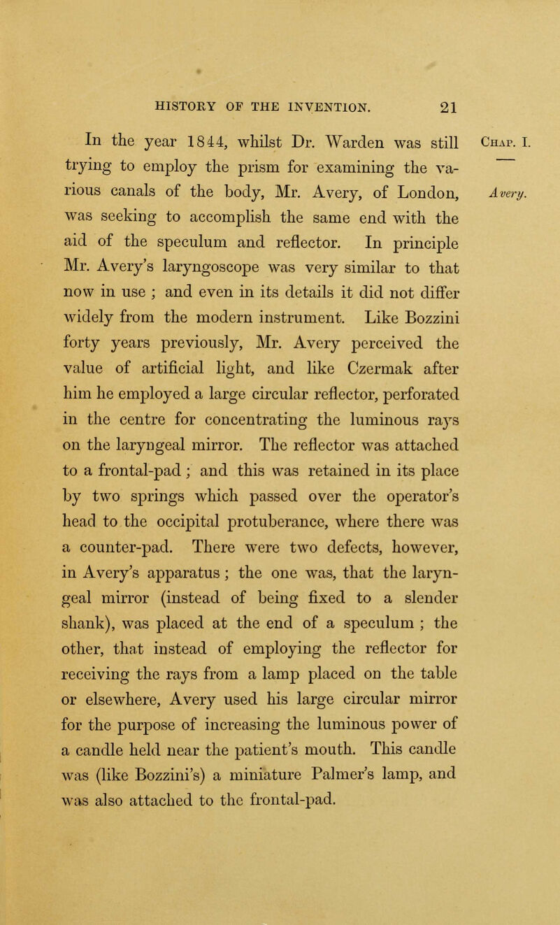 In the year 1844, whilst Dr. Warden was still Chap. I. trying to employ the prism for examining the va- rious canals of the body, Mr. Avery, of London, Avery. was seeking to accomplish the same end with the aid of the speculum and reflector. In principle Mr. Avery's laryngoscope was very similar to that now in use ; and even in its details it did not differ widely from the modern instrument. Like Bozzini forty years previously, Mr. Avery perceived the value of artificial light, and like Czermak after him he employed a large circular reflector, perforated in the centre for concentrating the luminous rays on the laryngeal mirror. The reflector was attached to a frontal-pad ; and this was retained in its place by two springs which passed over the operator's head to the occipital protuberance, where there was a counter-pad. There were two defects, however, in Avery's apparatus; the one was, that the laryn- geal mirror (instead of being fixed to a slender shank), was placed at the end of a speculum ; the other, that instead of employing the reflector for receiving the rays from a lamp placed on the table or elsewhere, Avery used his large circular mirror for the purpose of increasing the luminous power of a candle held near the patient's mouth. This candle was (like Bozzini's) a miniature Palmer's lamp, and was also attached to the frontal-pad.