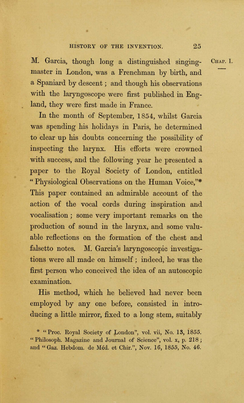 M. Garcia, though long a distinguished singing- Chap. I. master in London, was a Frenchman by birth, and a Spaniard by descent; and though his observations with the laryngoscope were first published in Eng- land, they were first made in France. In the month of September, 1854, whilst Garcia was spending his holidays in Paris, he determined to clear up his doubts concerning the possibility of inspecting the larynx. His efforts were crowned with success, and the following year he presented a paper to the Royal Society of London, entitled  Physiological Observations on the Human Voice,* This paper contained an admirable account of the action of the vocal cords during inspiration and vocalisation; some very important remarks on the production of sound in the larynx, and some valu- able reflections on the formation of the chest and falsetto notes. M. Garcia's laryngoscopic investiga- tions were all made on himself; indeed, he was the first person who conceived the idea of an autoscopic examination. His method, which he believed had never been employed by any one before, consisted in intro- ducing a little mirror, fixed to a long stem, suitably * Proc. Royal Society of London, vol. vii, No. IS, 1855.  Philosoph. Magazine and Journal of Science, vol. x, p. 218; and Gaz. Hebdom. de Med. et Chir., Nov. 16, 1855, No. 46.