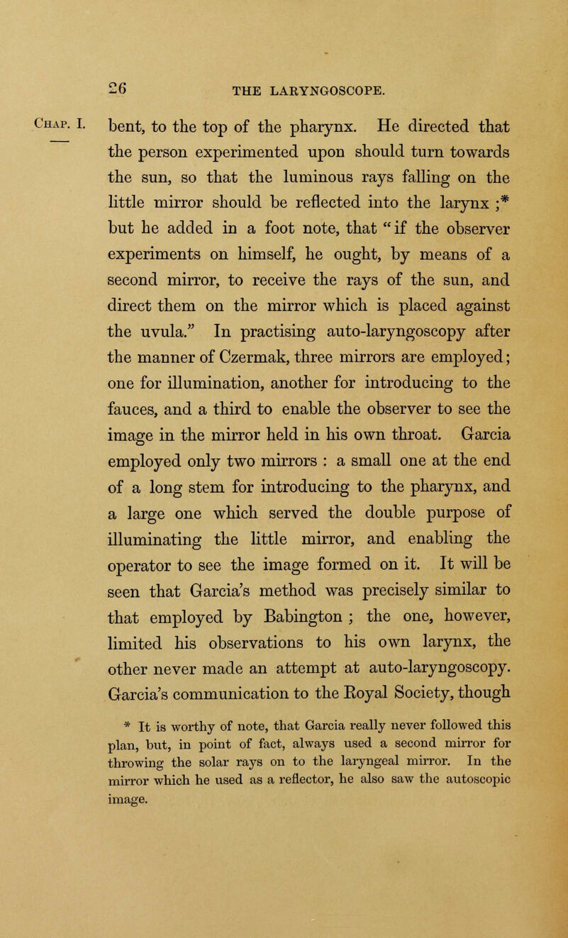 Chap. I. bent, to the top of the pharynx. He directed that the person experimented upon should turn towards the sun, so that the luminous rays falling on the little mirror should be reflected into the larynx ;* but he added in a foot note, that if the observer experiments on himself, he ought, by means of a second mirror, to receive the rays of the sun, and direct them on the mirror which is placed against the uvula. In practising auto-laryngoscopy after the manner of Czermak, three mirrors are employed; one for illumination, another for introducing to the fauces, and a third to enable the observer to see the image in the mirror held in his own throat. Garcia employed only two mirrors : a small one at the end of a long stem for introducing to the pharynx, and a large one which served the double purpose of illuminating the little mirror, and enabling the operator to see the image formed on it. It will be seen that Garcia's method was precisely similar to that employed by Babington ; the one, however, limited his observations to his own larynx, the other never made an attempt at auto-laryngoscopy. Garcia's communication to the Eoyal Society, though * It is worthy of note, that Garcia really never followed this plan, but, in point of fact, always used a second mirror for throwing the solar rays on to the laryngeal mirror. In the mirror which he used as a reflector, he also saw the autoscopic image.