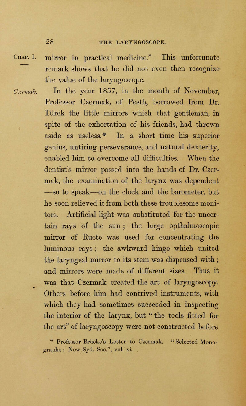 Chap. I. mirror in practical medicine. This unfortunate remark shows that he did not even then recognize the value of the laryngoscope. Czermak. In the year 1857, in the month of November, Professor Czermak, of Pesth, borrowed from Dr. Tiirck the little mirrors which that gentleman, in spite of the exhortation of his friends, had thrown aside as useless.* In a short time his superior genius, untiring perseverance, and natural dexterity, enabled him to overcome all difficulties. When the dentist's mirror passed into the hands of Dr. Czer- mak, the examination of the larynx was dependent —so to speak—on the clock and the barometer, but he soon relieved it from both these troublesome moni- tors. Artificial light was substituted for the uncer- tain rays of the sun; the large opthalmoscopic mirror of Ruete was used for concentrating the luminous rays; the awkward hinge which united the laryngeal mirror to its stem was dispensed with ; and mirrors were made of different sizes. Thus it was that Czermak created the art of laryngoscopy. Others before him had contrived instruments, with which they had sometimes succeeded in inspecting the interior of the larynx, but  the tools fitted for the art of laryngoscopy were not constructed before * Professor Briicke's Letter to Czermak.  Selected Mono - : New Syd. Soc, vol. xi.