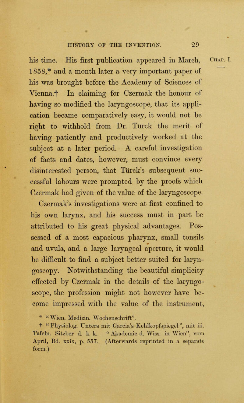 his time. His first publication appeared in March, Chap. I. 1858,* and a month later a very important paper of his was brought before the Academy of Sciences of Vienna.] In claiming for Czermak the honour of having so modified the laryngoscope, that its appli- cation became comparatively easy, it would not be right to withhold from Dr. Turck the merit of having patiently and productively worked at the subject at a later period. A careful investigation of facts and dates, however, must convince every disinterested person, that Turck's subsequent suc- cessful labours were prompted by the proofs which Czermak had given of the value of the laryngoscope. Czermak's investigations were at first confined to his own larynx, and his success must in part be attributed to his great physical advantages. Pos- sessed of a most capacious pharynx, small tonsils and uvula, and a large laryngeal aperture, it would be difficult to find a subject better suited for laryn- goscopy. Notwithstanding the beautiful simplicity effected by Czermak in the details of the laryngo- scope, the profession might not however have be- come impressed with the value of the instrument, * Wien. Medizin. Wochenschrift. t  Physiolog. Unters mit Garcia's Kehlkopfspiegel, mit iii. Tafeln. Sitzber d. k k. Akademied. Wiss. in Wien, vom April, Bd. xxix, p. 557. (Afterwards reprinted in a separate form.)