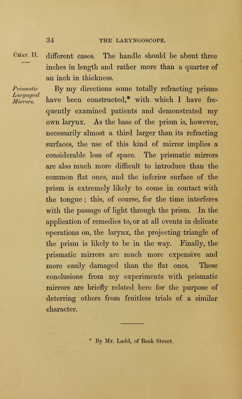 Prismatic Laryngeal Mirrors. Chap. II. different cases. The handle should be about three inches in length and rather more than a quarter of an inch in thickness. By my directions some totally refracting prisms have been constructed,* with which I have fre- quently examined patients and demonstrated my own larynx. As the base of the prism is, however, necessarily almost a third larger than its refracting surfaces, the use of this kind of mirror implies a considerable loss of space. The prismatic mirrors are also much more difficult to introduce than the common flat ones, and the inferior surface of the prism is extremely likely to come in contact with the tongue ; this, of course, for the time interferes with the passage of light through the prism. In the application of remedies to, or at all events in delicate operations on, the larynx, the projecting triangle of the prism is likely to be in the way. Finally, the prismatic mirrors are much more expensive and more easily damaged than the flat ones. These conclusions from my experiments with prismatic mirrors are briefly related here for the purpose of deterring others from fruitless trials of a similar character. By Mr. Ladcl, of Beak Street.