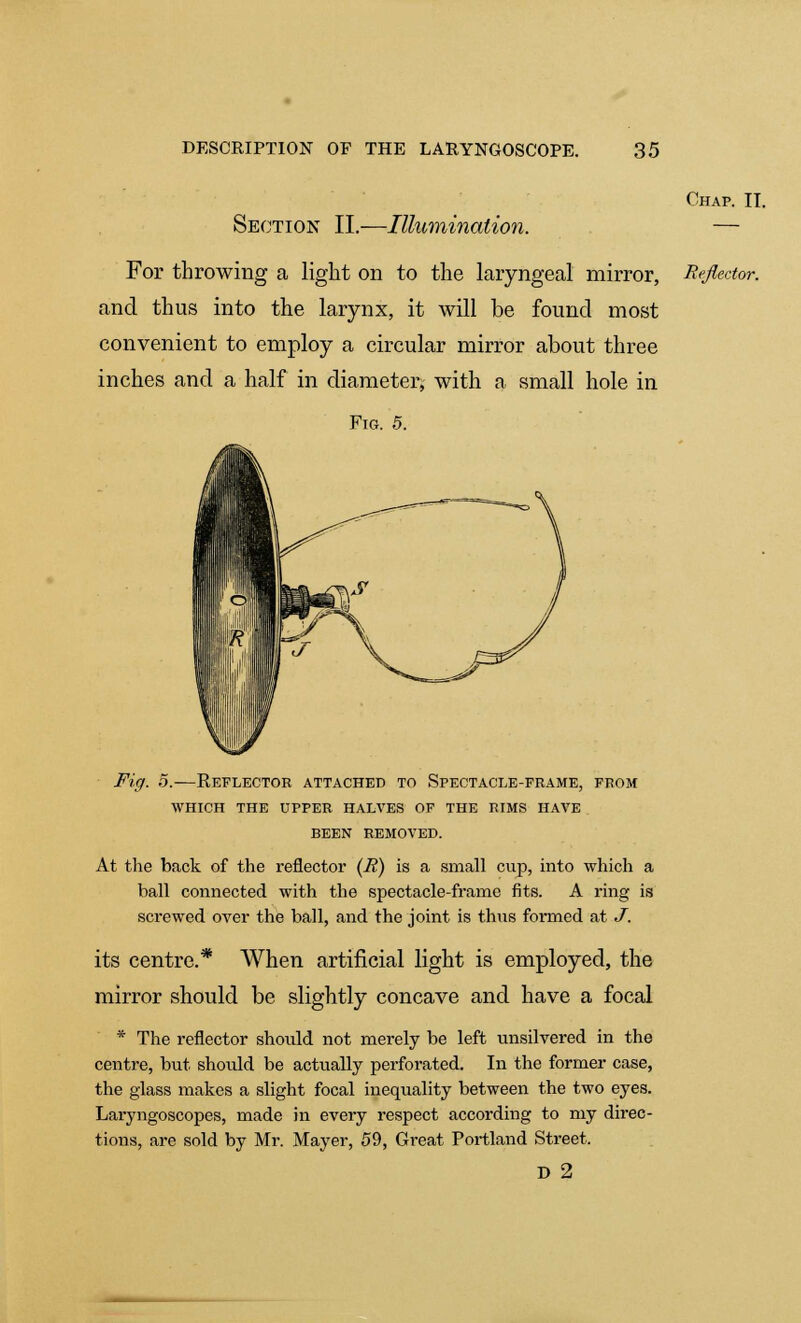 Section II.—Illumination. Chap. II. For throwing a light on to the laryngeal mirror, Reflector. and thus into the larynx, it will be found most convenient to employ a circular mirror about three inches and a half in diameter; with a small hole in Fig. 5. Fig. 5.—Reflector attached to Spectacle-frame, from WHICH THE UPPER HALVES OF THE RIMS HAVE . BEEN REMOVED. At the back of the reflector (H) is a small cup, into which a ball connected with the spectacle-frame fits. A ring is screwed over the ball, and the joint is thus formed at J. its centre.* When artificial light is employed, the mirror should be slightly concave and have a focal * The reflector shoiild not merely be left unsilvered in the centre, but should be actually perforated. In the former case, the glass makes a slight focal inequality between the two eyes. Laryngoscopes, made in every respect according to my direc- tions, are sold by Mr. Mayer, 59, Great Portland Street. D 2