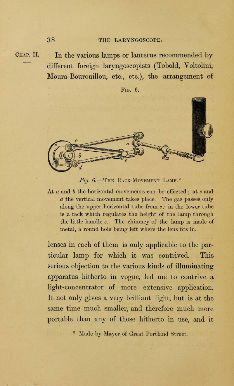 Chap. II. In the various lamps or lanterns recommended by different foreign laryngoscopists (Tobold, Voltolini, Moura-Bourouillou, etc., etc.), the arrangement of Fig. 6. Fig. 6.—The Back-Movement Lamp.'' At a and b the horizontal movements can be effected; at c and d the vertical movement takes place. The gas passes only along the upper horizontal tube from c; in the lower tube is a rack which regulates the height of the lamp through the little handle e. The chimney of the lamp is made of metal, a round hole being left where the lens fits in. lenses in each of them is only applicable to the par- ticular lamp for which it was contrived. This serious objection to the various kinds of illuminating apparatus hitherto in vogue, led me to contrive a light-concentrator of more extensive application. It not only gives a very brilliant light, but is at the same time much smaller, and therefore much more portable than any of those hitherto in use, and it * Made by Mayer of Great Portland Street,