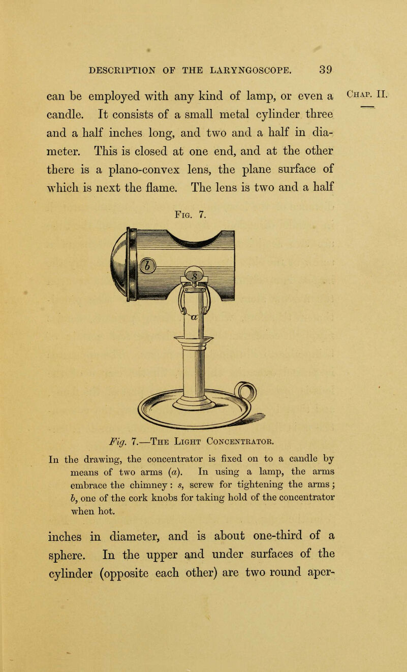 can be employed with any kind of lamp, or even a Chap. II. candle. It consists of a small metal cylinder three and a half inches long, and two and a half in dia- meter. This is closed at one end, and at the other there is a plano-convex lens, the plane surface of which is next the flame. The lens is two and a half Fig. 7. Fig. 7.—The Light Concentrator. In the drawing, the concentrator is fixed on to a candle by means of two arms (a). In using a lamp, the arms embrace the chimney: s, screw for tightening the arms; b, one of the cork knobs for taking hold of the concentrator when hot. inches in diameter, and is about one-third of a sphere. In the upper and under surfaces of the cylinder (opposite each other) are two round aper-