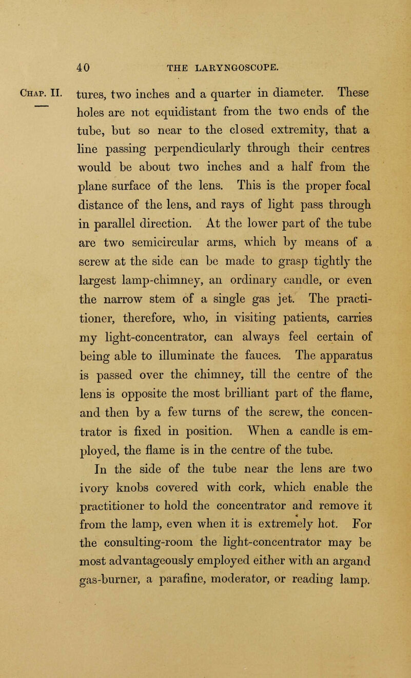 Chap. II. tures, two inches and a quarter in diameter. These holes are not equidistant from the two ends of the tube, but so near to the closed extremity, that a line passing perpendicularly through their centres would be about two inches and a half from the plane surface of the lens. This is the proper focal distance of the lens, and rays of light pass through in parallel direction. At the lower part of the tube are two semicircular arms, which by means of a screw at the side can be made to grasp tightly the largest lamp-chimney, an ordinary candle, or even the narrow stem of a single gas jet. The practi- tioner, therefore, who, in visiting patients, carries my light-concentrator, can always feel certain of being able to illuminate the fauces. The apparatus is passed over the chimney, till the centre of the lens is opposite the most brilliant part of the flame, and then by a few turns of the screw, the concen- trator is fixed in position. When a candle is em- ployed, the flame is in the centre of the tube. In the side of the tube near the lens are two ivory knobs covered with cork, which enable the practitioner to hold the concentrator and remove it from the lamp, even when it is extremely hot. For the consulting-room the light-concentrator may be most advantageously employed either with an argand gas-burner, a parafine, moderator, or reading lamp.
