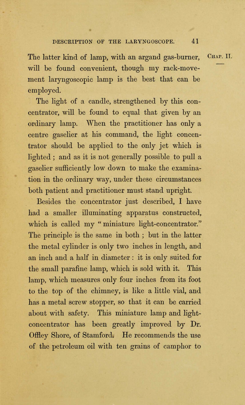 The latter kind of lamp, with an argand gas-burner, Chap. II. will be found convenient, though my rack-move- ment laryngoscopic lamp is the best that can be employed. The light of a candle, strengthened by this con- centrator, will be found to equal that given by an ordinary lamp. When the practitioner has only a centre gaselier at his command, the light concen- trator should be applied to the only jet which is lighted ; and as it is not generally possible to pull a gaselier sufficiently low down to make the examina- tion in the ordinary way, under these circumstances both patient and practitioner must stand upright. Besides the concentrator just described, I have had a smaller illuminating apparatus constructed, which is called my  miniature light-concentrator. The principle is the same in both ; but in the latter the metal cylinder is only two inches in length, and an inch and a half in diameter : it is only suited for the small parafine lamp, which is sold with it. This lamp, which measures only four inches from its foot to the top of the chimney, is like a little vial, and has a metal screw stopper, so that it can be carried about with safety. This miniature lamp and light- concentrator has been greatly improved by Dr. Offley Shore, of Stamford. He recommends the use of the petroleum oil with ten grains of camphor to