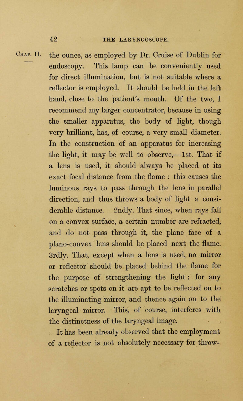 Chap. II. the ounce, as employed by Dr. Cruise of Dublin for endoscopy. This lamp can be conveniently used for direct illumination, but is not suitable where a reflector is employed. It should be held in the left hand, close to the patient's mouth. Of the two, I recommend my larger concentrator, because in using the smaller apparatus, the body of light, though very brilliant, has, of course, a very small diameter. In the construction of an apparatus for increasing the light, it may be well to observe,—1st. That if a lens is used, it should always be placed at its exact focal distance from the flame : this causes the luminous rays to pass through the lens in parallel direction, and thus throws a body of light a consi- derable distance. 2ndly. That since, when rays fall on a convex surface, a certain number are refracted, and do not pass through it, the plane face of a plano-convex lens should be placed next the flame. 3rdly. That, except when a lens is used, no mirror or reflector should be placed behind the flame for the purpose of strengthening the light; for any scratches or spots on it are apt to be reflected on to the illuminating mirror, and thence again on to the laryngeal mirror. This, of course, interferes with the distinctness of the laryngeal image. It has been already observed that the employment of a reflector is not absolutely necessary for throw-