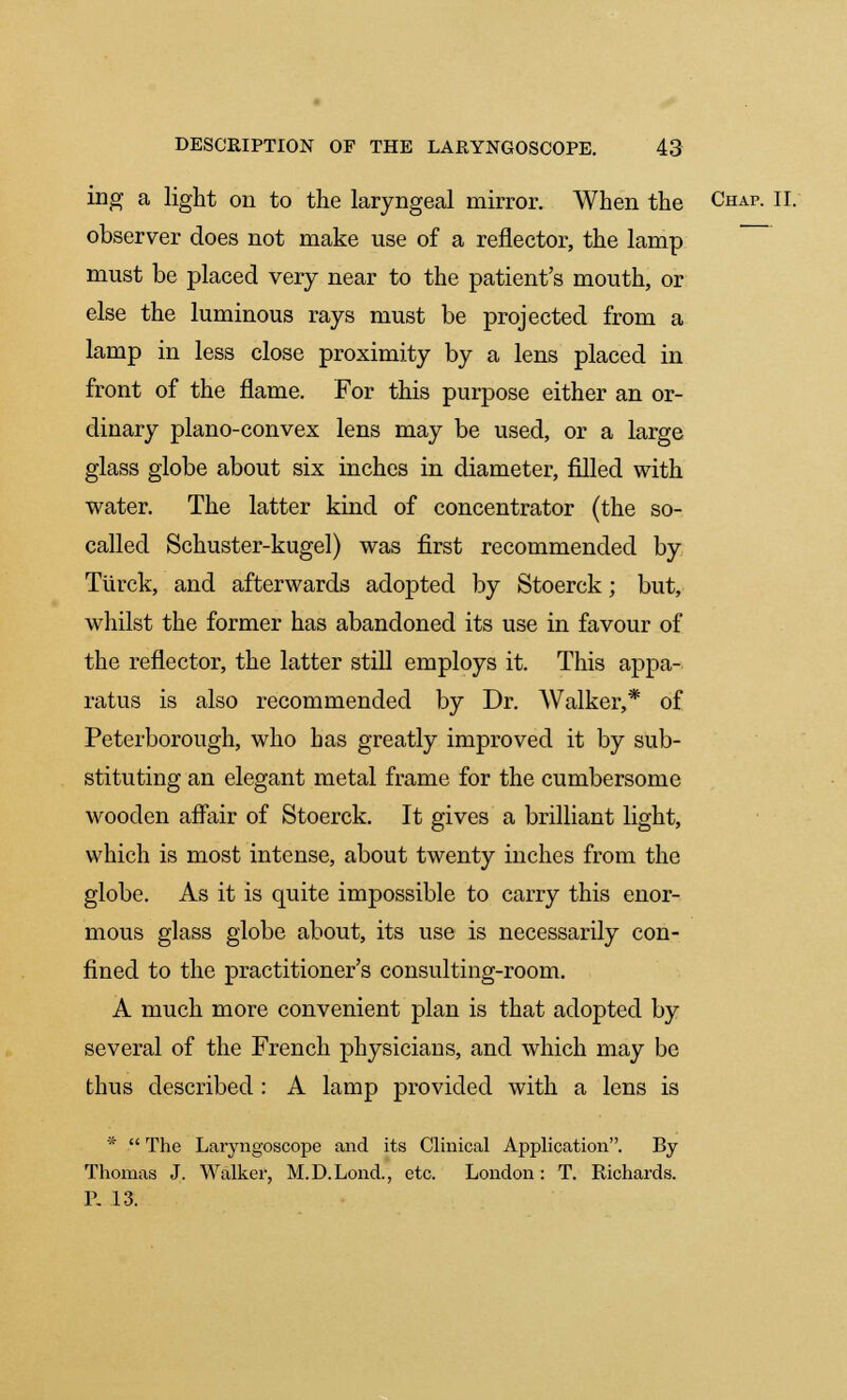 ing a light on to the laryngeal mirror. When the Chap. II. observer does not make use of a reflector, the lamp must be placed very near to the patient's mouth, or else the luminous rays must be projected from a lamp in less close proximity by a lens placed in front of the flame. For this purpose either an or- dinary plano-convex lens may be used, or a large glass globe about six inches in diameter, filled with water. The latter kind of concentrator (the so- called Schuster-kugel) was first recommended by Tiirck, and afterwards adopted by Stoerck; but, whilst the former has abandoned its use in favour of the reflector, the latter still employs it. This appa- ratus is also recommended by Dr. Walker,* of Peterborough, who has greatly improved it by sub- stituting an elegant metal frame for the cumbersome wooden affair of Stoerck. It gives a brilliant light, which is most intense, about twenty inches from the globe. As it is quite impossible to carry this enor- mous glass globe about, its use is necessarily con- fined to the practitioner's consulting-room. A much more convenient plan is that adopted by several of the French physicians, and which may be thus described : A lamp provided with a lens is *  The Laryngoscope and its Clinical Application. By- Thomas J. Walker, M.D.Lond., etc. London: T. Richards. P. 13.