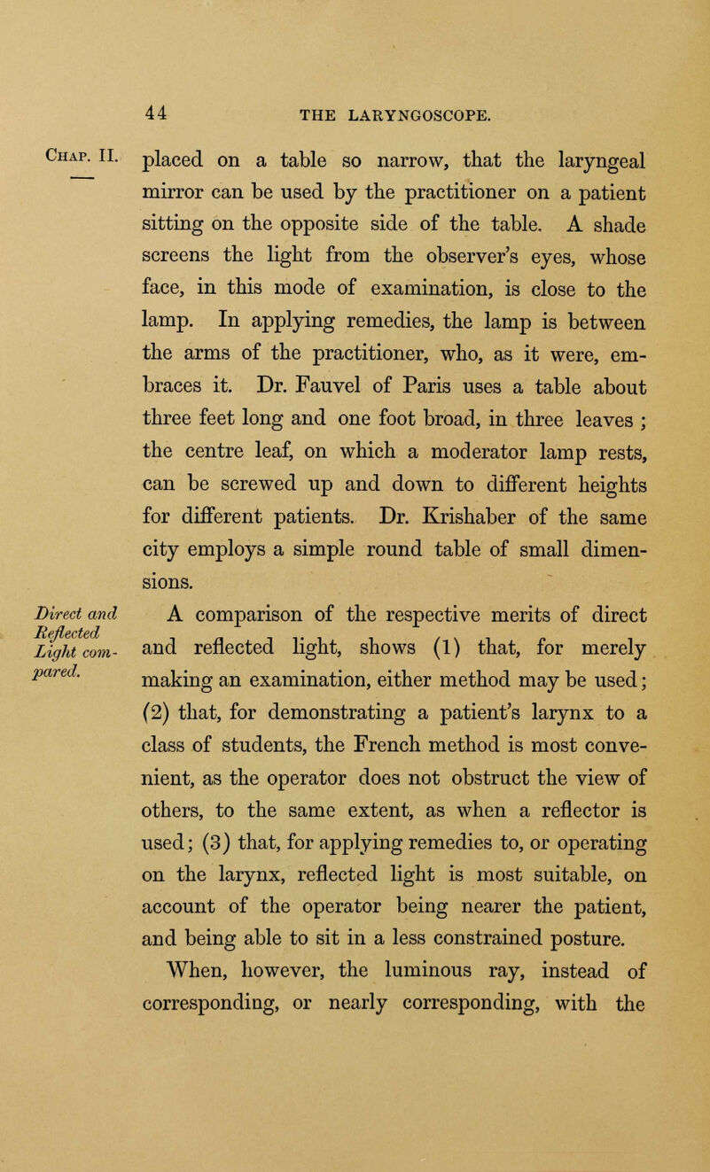 Chap. II. Direct and Reflected Light com- pared. placed on a table so narrow, that the laryngeal mirror can be used by the practitioner on a patient sitting on the opposite side of the table. A shade screens the light from the observer's eyes, whose face, in this mode of examination, is close to the lamp. In applying remedies, the lamp is between the arms of the practitioner, who, as it were, em- braces it. Dr. Fauvel of Paris uses a table about three feet long and one foot broad, in three leaves ; the centre leaf, on which a moderator lamp rests, can be screwed up and down to different heights for different patients. Dr. Krishaber of the same city employs a simple round table of small dimen- sions. A comparison of the respective merits of direct and reflected light, shows (1) that, for merely making an examination, either method may be used; (2) that, for demonstrating a patient's larynx to a class of students, the French method is most conve- nient, as the operator does not obstruct the view of others, to the same extent, as when a reflector is used; (3) that, for applying remedies to, or operating on the larynx, reflected light is most suitable, on account of the operator being nearer the patient, and being able to sit in a less constrained posture. When, however, the luminous ray, instead of corresponding, or nearly corresponding, with the