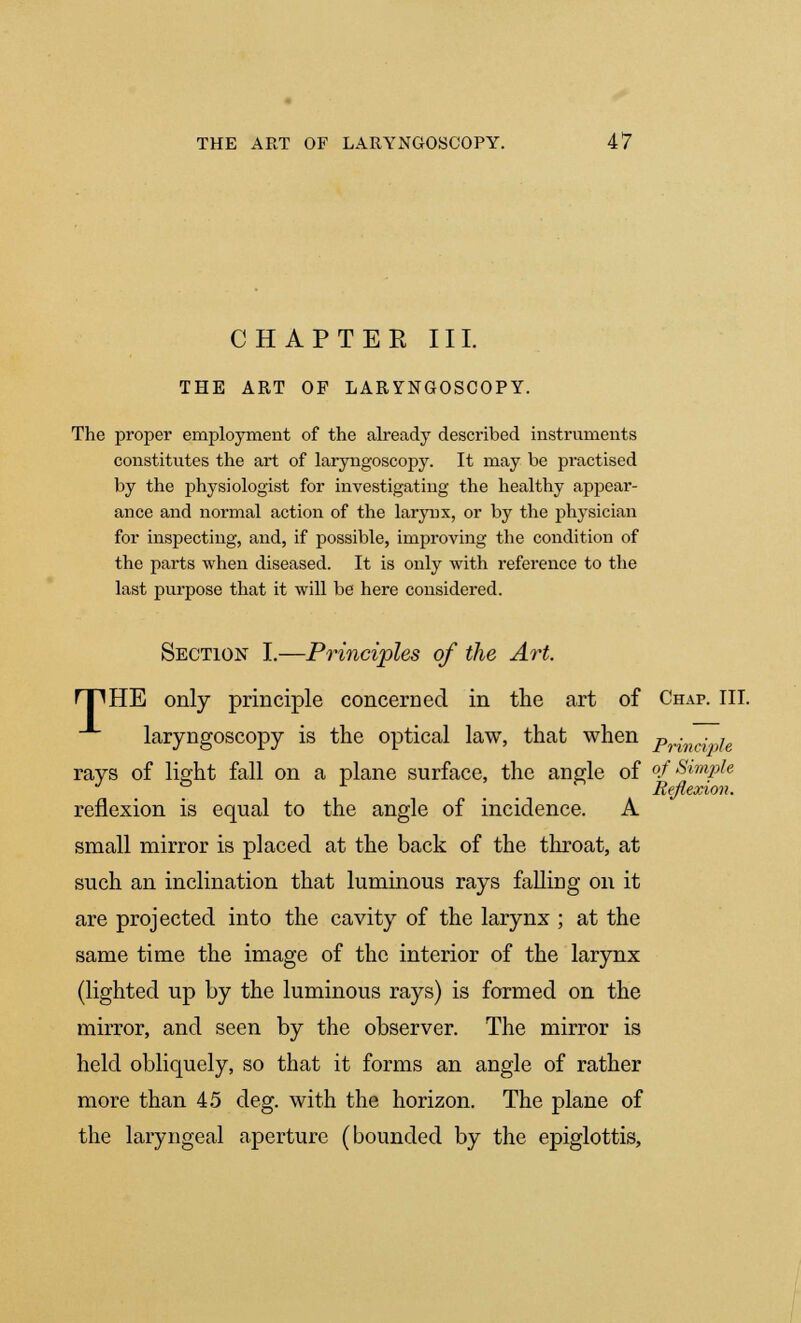 CHAPTER III. THE ART OF LARYNGOSCOPY. The proper employment of the already described instruments constitutes the art of laryngoscopy. It may be practised by the physiologist for investigating the healthy appear- ance and normal action of the larynx, or by the physician for inspecting, and, if possible, improving the condition of the parts when diseased. It is only with reference to the last purpose that it will be here considered. Section I.—Principles of the Art. rpHE only principle concerned in the art of Chap. III. laryngoscopy is the optical law, that when p^nc^e rays of light fall on a plane surface, the angle of of Simple 3 to X ! . Reflexion. reflexion is equal to the angle of incidence. A small mirror is placed at the back of the throat, at such an inclination that luminous rays falling on it are projected into the cavity of the larynx ; at the same time the image of the interior of the larynx (lighted up by the luminous rays) is formed on the mirror, and seen by the observer. The mirror is held obliquely, so that it forms an angle of rather more than 45 deg. with the horizon. The plane of the laryngeal aperture (bounded by the epiglottis,