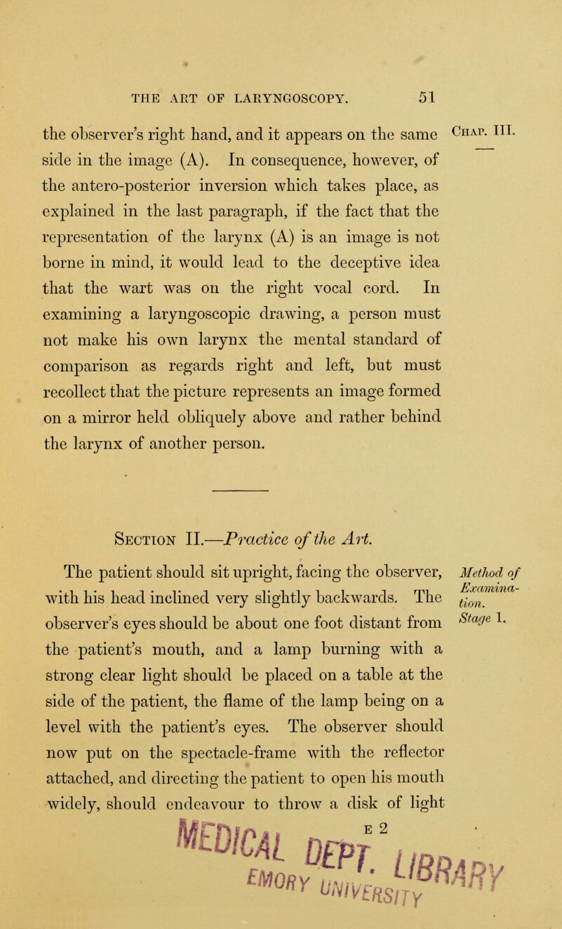 the observer's right hand, and it appears on the same Chap. III. side in the image (A). In consequence, however, of the antero-posterior inversion which takes place, as explained in the last paragraph, if the fact that the representation of the larynx (A) is an image is not borne in mind, it would lead to the deceptive idea that the wart was on the right vocal cord. In examining a laryngoscopic drawing, a person must not make his own larynx the mental standard of comparison as regards right and left, but must recollect that the picture represents an image formed on a mirror held obliquely above and rather behind the larynx of another person. Section II.—Practice of the Art. The patient should sit upright, facing the observer, Method of with his head inclined very slightly backwards. The t-on_ observer's eyes should be about one foot distant from StafJe l- the patient's mouth, and a lamp burning with a strong clear light should be placed on a table at the side of the patient, the flame of the lamp being on a level with the patient's eyes. The observer should now put on the spectacle-frame with the reflector attached, and directing the patient to open his mouth widely, should endeavour to throw a disk of light