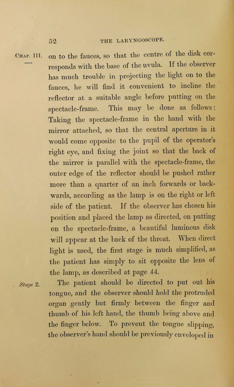 Chap. III. Gn to the fauces, so that the centre of the disk cor- responds with the base of the uvula. If the observer has much trouble in projecting the light on to the fauces, he will find it convenient to incline the reflector at a suitable angle before putting on the spectacle-frame. This may be done as follows: Taking the spectacle-frame in the hand with the mirror attached, so that the central aperture in it would come opposite to the pupil of the operator's right eye, and fixing the joint so that the back of the mirror is parallel with the spectacle-frame, the outer edge of the reflector should be pushed rather more than a quarter of an inch forwards or back- wards, according as the lamp is on the right or left side of the patient, If the observer has chosen his position and placed the lamp as directed, on putting on the spectacle-frame, a beautiful luminous disk will appear at the back of the throat. When direct light is used, the first stage is much simplified, as the patient has simply to sit opposite the lens of the lamp, as described at page 44. S/'i'/e 2. The patient should be directed to put out his tongue, and the observer should hold the pro traded organ gently but firmly between the finger and thumb of his left hand, the thumb being above and the finger below. To prevent the tongue slipping, the observer's hand should be previously enveloped in