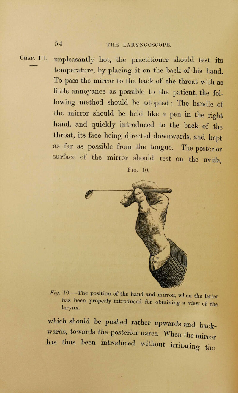 Chap. III. unpleasantly hot, the practitioner should test its temperature, by placing it on the back of his hand. To pass the mirror to the back of the throat with as little annoyance as possible to the patient, the fol- lowing method should be adopted : The handle of the mirror should be held like a pen in the right hand, and quickly introduced to the back of the throat, its face being directed downwards, and kept as far as possible from the tongue. The posterior surface of the mirror should rest on the uvula Fig. 10. Fig. 10.—The position of the hand and mirror, when the latter has been properly introduced for obtaining a view of the larynx. which should be pushed rather upwards and back- wards, towards the posterior nares. When the mirror has thus been introduced without irritatino- the