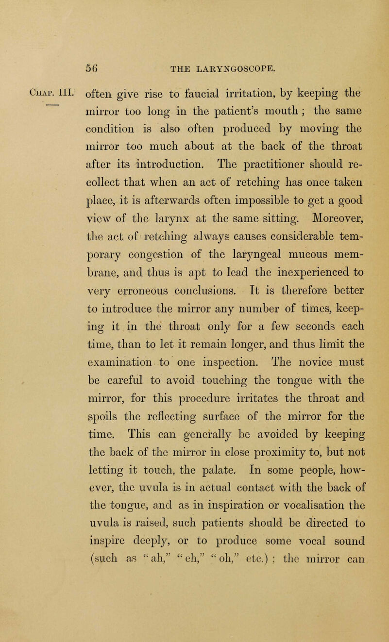 Chap. III. often give rise to faucial irritation, by keeping the mirror too long in the patient's mouth; the same condition is also often produced by moving the mirror too much about at the back of the throat after its introduction. The practitioner should re- collect that when an act of retching has once taken place, it is afterwards often impossible to get a good view of the larynx at the same sitting. Moreover, the act of retching always causes considerable tem- porary congestion of the laryngeal mucous mem- brane, and thus is apt to lead the inexperienced to very erroneous conclusions. It is therefore better to introduce the mirror any number of times, keep- ing it in the throat only for a few seconds each time, than to let it remain longer, and thus limit the examination to one inspection. The novice must be careful to avoid touching the tongue with the mirror, for this procedure irritates the throat and spoils the reflecting surface of the mirror for the time. This can generally be avoided by keeping the back of the mirror in close proximity to, but not letting it touch, the palate. In some people, how- ever, the uvula is in actual contact with the back of the tongue, and as in inspiration or vocalisation the uvula is raised, such patients should be directed to inspire deeply, or to produce some vocal sound (such as ah, eh, oh, etc.); the mirror can