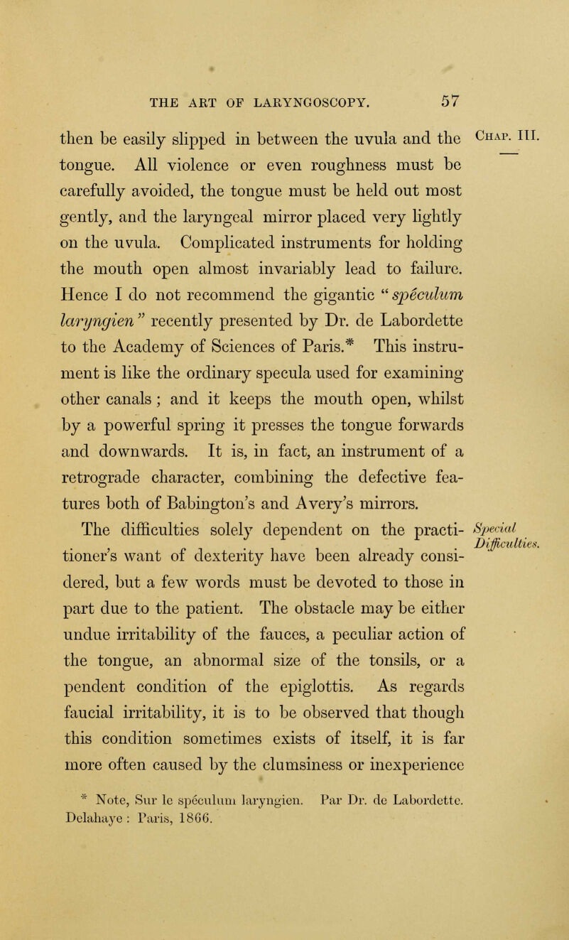 then be easily slipped in between the uvula and the Chap. III. tongue. All violence or even roughness must be carefully avoided, the tongue must be held out most gently, and the laryngeal mirror placed very lightly on the uvula. Complicated instruments for holding the mouth open almost invariably lead to failure. Hence I do not recommend the gigantic  speculum, laryngien  recently presented by Dr. de Labordette to the Academy of Sciences of Paris.* This instru- ment is like the ordinary specula used for examining other canals; and it keeps the mouth open, whilst by a powerful spring it presses the tongue forwards and downwards. It is, in fact, an instrument of a retrograde character, combining the defective fea- tures both of Babington s and Avery's mirrors. The difficulties solely dependent on the practi- Special , . Difficulties. tioners want of dexterity have been already consi- dered, but a few words must be devoted to those in part due to the patient. The obstacle may be either undue irritability of the fauces, a peculiar action of the tongue, an abnormal size of the tonsils, or a pendent condition of the epiglottis. As regards faucial irritability, it is to be observed that though this condition sometimes exists of itself, it is far more often caused by the clumsiness or inexperience * Note, Sur lc speculum laryngien. Par Dr. de Labordette. Delahaye : Paris, 18G6.