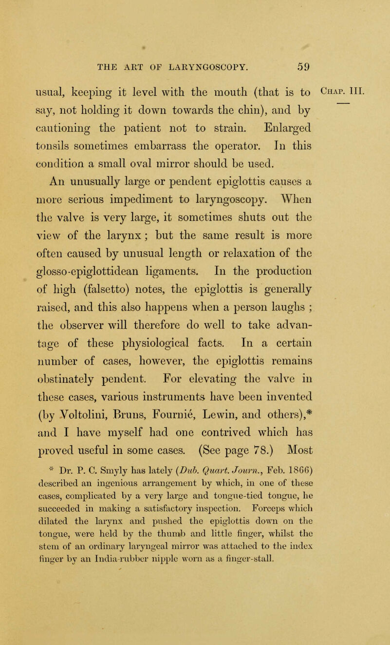 usual, keeping it level with the mouth (that is to Chap. III. say, not holding it down towards the chin), and by cautioning the patient not to strain. Enlarged tonsils sometimes embarrass the operator. In this condition a small oval mirror should be used. An unusually large or pendent epiglottis causes a more serious impediment to laryngoscopy. When the valve is very large, it sometimes shuts out the view of the larynx; but the same result is more often caused by unusual length or relaxation of the glosso-epiglottidean ligaments. In the production of high (falsetto) notes, the epiglottis is generally raised, and this also happens when a person laughs ; the observer will therefore do well to take advan- tage of these physiological facts. In a certain number of cases, however, the epiglottis remains obstinately pendent. For elevating the valve in these cases, various instruments have been invented (by Voltolini, Bruns, Fournie, Lewin, and others),* and I have myself had one contrived which has proved useful in some cases. (See page 78.) Most * Dr. P. C. Smyly has lately (Dub. Quart. Jonrn., Feb. 18G6) described an ingenious arrangement by which, in one of these cases, complicated by a very large and tongue-tied tongue, he succeeded in making a satisfactory inspection. Forceps which dilated the larynx and pushed the epiglottis down on the tongue, were held by the thumb and little finger, whilst the stem of an ordinary laryngeal mirror was attached to tbe index finger by an India rubber nipple worn as a finger-stall.