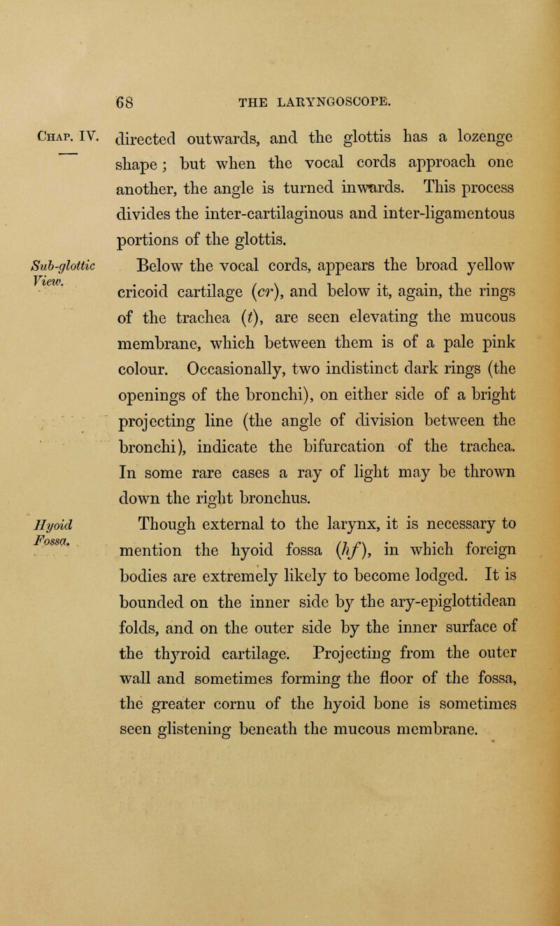 Chap. IV. Sub-gloltic View. Hyoid Fossa, directed outwards, and the glottis has a lozenge shape; but when the vocal cords approach one another, the angle is turned inwards. This process divides the inter-cartilaginous and inter-ligamentous portions of the glottis. Below the vocal cords, appears the broad yellow cricoid cartilage (cr), and below it, again, the rings of the trachea (t), are seen elevating the mucous membrane, which between them is of a pale pink colour. Occasionally, two indistinct dark rings (the openings of the bronchi), on either side of a bright projecting line (the angle of division between the bronchi), indicate the bifurcation of the trachea. In some rare cases a ray of light may be thrown down the right bronchus. Though external to the larynx, it is necessary to mention the hyoid fossa (hf), in which foreign bodies are extremely likely to become lodged. It is bounded on the inner side by the ary-epiglottidean folds, and on the outer side by the inner surface of the thyroid cartilage. Projecting from the outer wall and sometimes forming the floor of the fossa, the greater cornu of the hyoid bone is sometimes seen glistening beneath the mucous membrane.