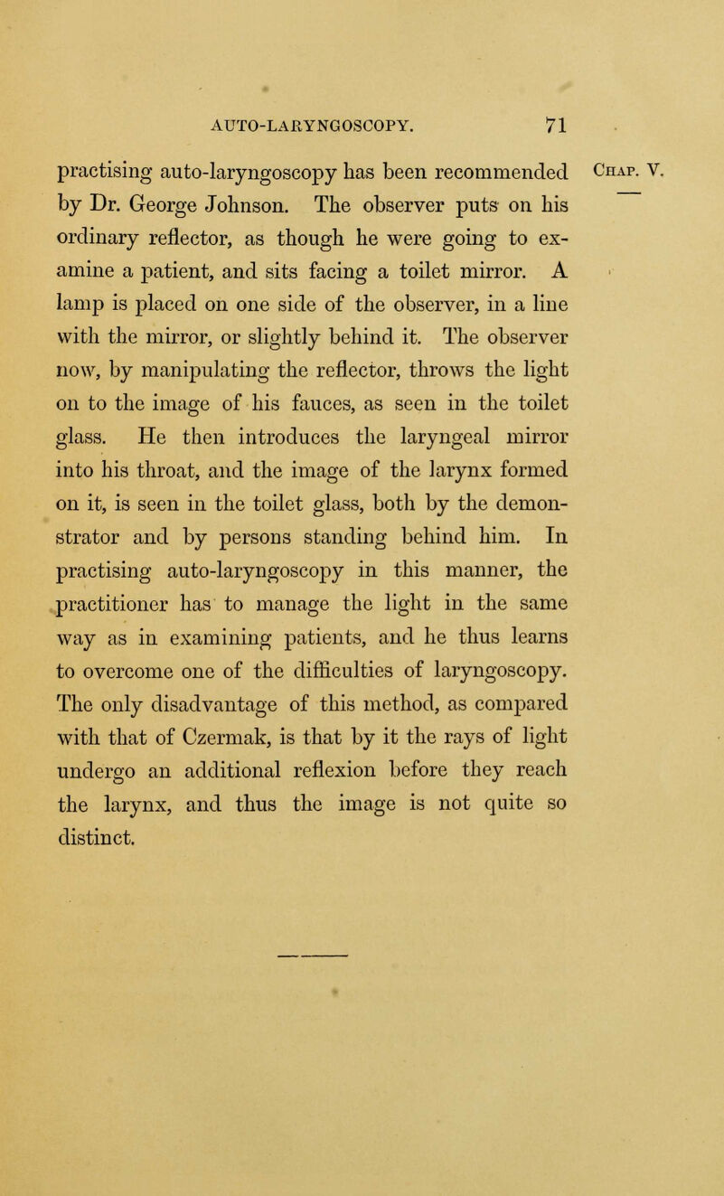 practising auto-laryngoscopy has been recommended Chap. V. by Dr. George Johnson. The observer puts on his ordinary reflector, as though he were going to ex- amine a patient, and sits facing a toilet mirror. A lamp is placed on one side of the observer, in a line with the mirror, or slightly behind it. The observer now, by manipulating the reflector, throws the light on to the image of his fauces, as seen in the toilet glass. He then introduces the laryngeal mirror into his throat, and the image of the larynx formed on it, is seen in the toilet glass, both by the demon- strator and by persons standing behind him. In practising auto-laryngoscopy in this manner, the practitioner has to manage the light in the same way as in examining patients, and he thus learns to overcome one of the difficulties of laryngoscopy. The only disadvantage of this method, as compared with that of Czermak, is that by it the rays of light undergo an additional reflexion before they reach the larynx, and thus the image is not quite so distinct.