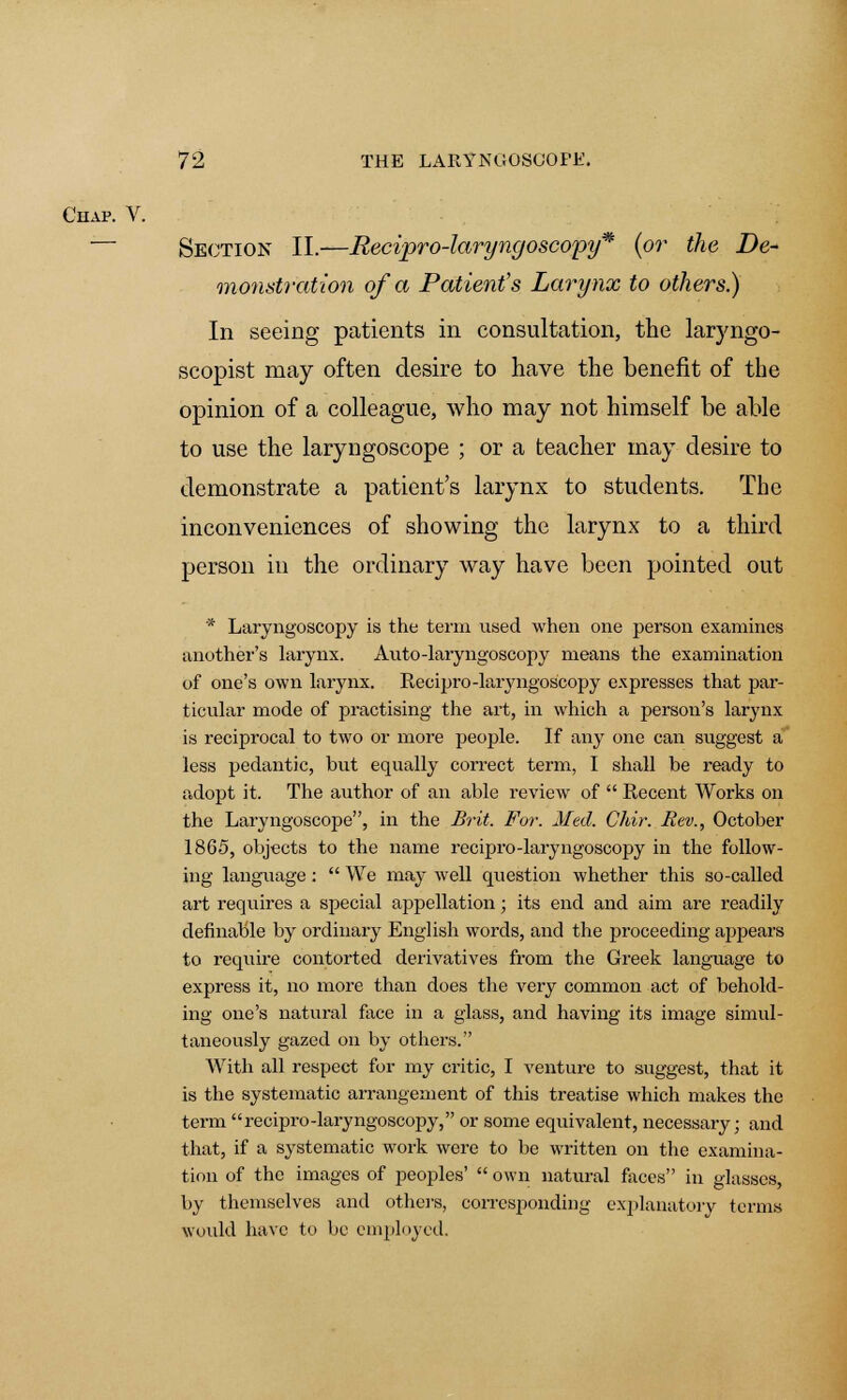 Section II.—Recipro-laryngoscopy* (or the De- monstration of a Patient's Larynx to others) In seeing patients in consultation, the laryngo- scopist may often desire to have the benefit of the opinion of a colleague, who may not himself be able to use the laryngoscope ; or a teacher may desire to demonstrate a patient's larynx to students. The inconveniences of showing the larynx to a third person in the ordinary way have been pointed out * Laryngoscopy is the term used when one person examines another's larynx. Auto-laryngoscopy means the examination of one's own larynx. Recipro-laryngoscopy expresses that par- ticular mode of practising the art, in which a person's larynx is reciprocal to two or more people. If any one can suggest a less pedantic, but equally correct term, I shall be ready to adopt it. The author of an able review of  Recent Works on the Laryngoscope, in the Brit. For. Med. Chir. Rev., October 1865, objects to the name recipro-laryngoscopy in the follow- ing language:  We may well question whether this so-called art requires a special appellation; its end and aim are readily definable by ordinary English words, and the proceeding appears to require contorted derivatives from the Greek language to express it, no more than does the very common act of behold- ing one's natural face in a glass, and having its image simul- taneously gazed on by others. With all respect for my critic, I venture to suggest, that it is the systematic arrangement of this treatise which makes the term recipro-laryngoscopy, or some equivalent, necessary; and that, if a systematic work were to be written on the examina- tion of the images of peoples'  own natural faces in glasses, by themselves and others, corresponding explanatory terms would have to be employed.