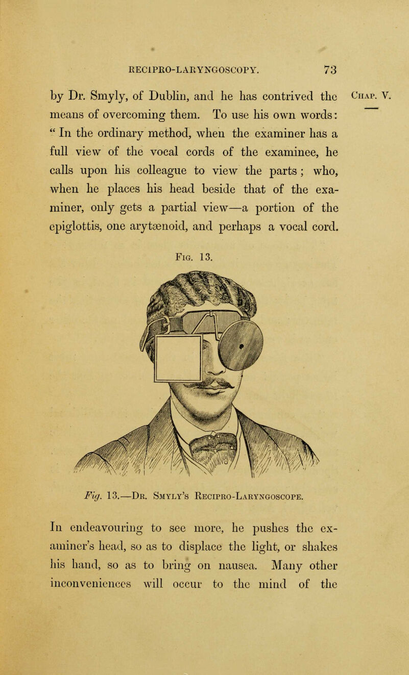 by Dr. Smyly, of Dublin, and he has contrived the Chap. V. means of overcoming them. To use his own words:  In the ordinary method, when the examiner has a full view of the vocal cords of the examinee, he calls upon his colleague to view the parts ; who, when he places his head beside that of the exa- miner, only gets a partial view—a portion of the epiglottis, one arytsenoid, and perhaps a vocal cord. Fig. 13. Fig. 13.—Dr. Smyly's Recipro-Laryngoscope. In endeavouring to see more, he pushes the ex- aminer's head, so as to displace the light, or shakes his hand, so as to bring on nausea. Many other inconveniences will occur to the mind of the