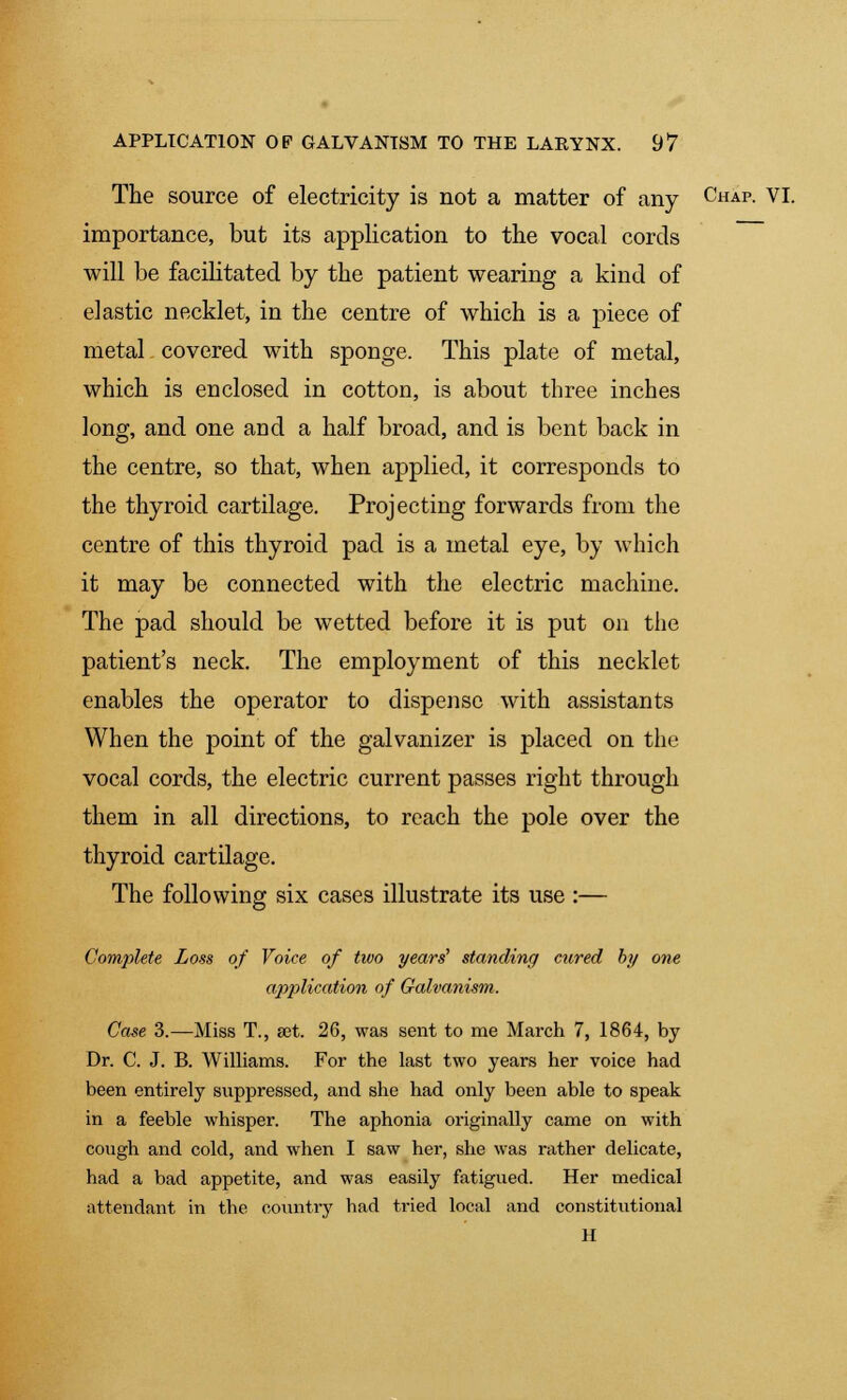 The source of electricity is not a matter of any CuAP- VI. importance, but its application to the vocal cords will be facilitated by the patient wearing a kind of elastic necklet, in the centre of which is a piece of metal covered with sponge. This plate of metal, which is enclosed in cotton, is about three inches long, and one and a half broad, and is bent back in the centre, so that, when applied, it corresponds to the thyroid cartilage. Projecting forwards from the centre of this thyroid pad is a metal eye, by which it may be connected with the electric machine. The pad should be wetted before it is put on the patient's neck. The employment of this necklet enables the operator to dispense with assistants When the point of the galvanizer is placed on the vocal cords, the electric current passes right through them in all directions, to reach the pole over the thyroid cartilage. The following six cases illustrate its use :— Complete Loss of Voice of two years' standing cured by one application of Galvanism. Case 3.—Miss T., set. 26, was sent to me March 7, 1864, by Dr. C. J. B. Williams. For the last two years her voice had been entirely suppressed, and she had only been able to speak in a feeble whisper. The aphonia originally came on with cough and cold, and when I saw her, she was rather delicate, had a bad appetite, and was easily fatigued. Her medical attendant in the country had tried local and constitutional H