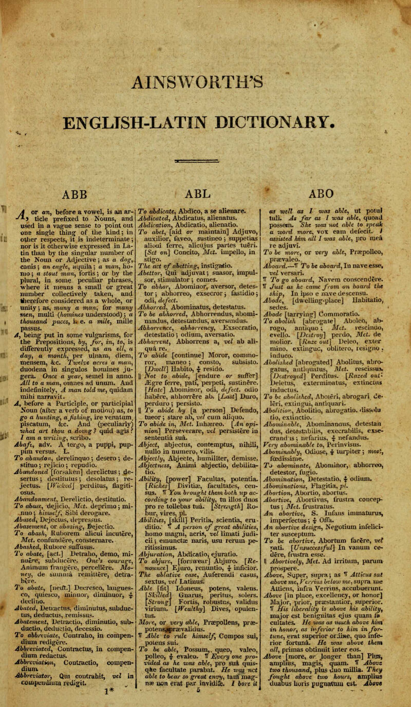 AINSWORTH'S ENGLISH-LATIN DICTIONARY, ABB A or an, before a vowel, is an ar- •'*■» tide prefixed to Nouns, and used in a vague sense to point out one single thing of the kind; in other respects, it is indeterminate-, nor is it otherwise expressed in La- tin than by the singular number of the Noun or Adjective; as a dog, ca-nis; an eaglv, aquila; a mon, ho- mo ; a stout man, fortis ■, or by the plural, in some peculiar phrases, where it means a small or great number collectively taken, and therefore considered as a whole, or ■J; ' unity •, as, many a man, for many men, mulU (homines understood); a 1 thousand paces, i. e. a mile, mille passus. A, being put in some vulgarisms, for the Prepositions, by, for, in, to, is differently expressed, as an ell, a fS- day, a month, per ulnam, diem, mensem, kc. Twelve acres a man, duodena in singulos homines ju- gera. Once a year, semel in anno. All to a vian, omnes ad unum. And indefinitely, A man told me, quidam mihi narravit. - ' A, before a Participle, or participial Koun (after a verb of motion) as, to go a hunting, ajishing, ire venatum, piscatum, &:c. And (peculiarly) , . what art thou a doing ? quid agis r $» / am a writing, scribo. Abaft, adv. A tergo, a puppi, pup- pnn versus. L. To abandon, derelinquo; desero ■, de- stituo; rejicio; repudio. Abandoned. [for?aken] derelictus; de- sertus; destitutes; desolatusj re- jectus. [Wicked] perditus, fiagiti- osus. Abandonment, Derelictio, destituLio. To abase, dejicio, Met. deprimo ; mi- nuoj himself, Sihi dorogare. Abused, DejecLus, depressus. Abasement, or abasing, ©ejectio. To abash, Ruborem alicui incutere, Met. confundere, consternare. Abashed, Kubore suffusus. To abate, [act.] Detraho, demo, mi- nu&re, subducSre. One's courare, Animurn frangere, percellere. Mo- ney, de Minima, remiUere, detia- htre. To abate, [neut.] Decresco, langues- co, quie&co, minuor, diminuor, £ deel'mo. Abated, Detractus, diminutus, subdue- tus, deductus, remissus. Abatement, lletractiu, diminulio, sub- ductiu, deduct io, decessio. To abbreviate, Contraho, in compen- dium redigere. Abbreviated, Contractus, in compen- dium redactus. Abbreviation, Contractio, compen- dium Abbreviator, Qui coutrahtt, vel in compendium redigit. 1* ABL To abdicate, Abdico, a se alienare. Abdicated, Abdicatus, alienatus. Abdication, Abdicatio, alienatio. To abet, [aid or maintain] Adjuvo, auxilior, faveo, sustineo -, suppetias alioui ferre, alicujus partes tueri. [Set on] Concito, Met. impello, in stigo. The act of abetting, instigatio. Abettor, Qui adjuvat; suasor, impul- sor, stimulator; comes. To abhor, Abominor, aversor, detes- tor; abhorreo, exsecror j t'ast.idio j odi, defect. Abhorred, Abominatus, detestatus. To be abhorred, Abhorrendus, abomi- nandus, detestandus, aversandus. Abhorrence, abhor rency, Kxsecratio, detestatio*, odium, aversatio. Abhorrent, Abhorrens a, vel ab ali- qua re. To abide [continue] Moror, comma- ror, maneo; consto, subsisto. [Dwell] Habito, $ resido. H Not to abide, jendure or suffer] JEgre feiTe, pati, perpeti, sustinere. [i/nfc] Abominor, odi, dtfect. odio habere, abhorrfire ab. [Last] Duro, perduro; persisto. |[ To abide by [a jwrson] Defendo, tueor; stai'e ab, vel cum aliquo. To abide in, Met. Inhaereo. [An opi- nion] Perseverare, vel persistere in sententia sua. Abject, abject us, contemptus, nihili, nullo in numero, vilis. Abjectly, Abjecte, humillter, demisse. Abjectness, Animi abjectio, debilita- tio. Ability, [power] Facultas, potent ia. [Richest Divitia:, facultates, cen- sus. TT You brought them both up ac- cording to your ability, tu illos duos pro re tollebas tua. [Strength] Ro- bur, vires, pi. Abilities, [skill] Peritia, scientia, eru- ditio.' li A person of great abilities, homo magni, acris, vel limati judi- cii; emunctce naris, usu rerum pe- rilissunus. Abjuration, Abdicatio, ejuratio. To abjure, [forswearJ Abjuro. [Re- ' nounce] Ejuro, renuntio, £ inficior. The ablative case, Auferendi casus, sextus, vel Latinus. Able [fit] Idoneus, potens, valens. [Skilled] Gnarus, peritus, solers. Strong] Fortis, robustus, validus virium. [Wealthy] Dives, opulen- tus. More, or very able, Preepollens, prse- potensflpree validus. TF Able to rule himself Compos sui, potens sui. To be able, Possum,, queo, valeo, polleo, £ evaleo. IT Every one pro- vided as he was able, pro siui quis- qfce facultate parabat. He was net able to bear so great envy, tam mag- nee uon erat par invidifc. / bore it ABO as well as I was able, ut potul tuli. As far as I was able, quoad possem. She was not able to speak a word more, vox earn defecit. I assisted him tdl I was able, pro mea re adjuvi. To be more, or very able, Pra?polleo, pra^valeo. Aboard.—IT To be aboard, Iu nave esse, vel versari. IT To go aboard, Navem conscendere. IT Just as he came from on board tlic ship, In ipso e nave descensu. Abode, [dwelling-place] llabitatio, sedes. Abode [tarryins1] Commoratio. To abolish [abrogate] Aboleo^ ab- rogo, ami quo \ Met. ie>cinuo, evello. [Destroy] per do, Met. de molior. [Raze out] l>eleo, exter mino. extinguc, oblitero, lesigno . induco. Abolished [abrogated] Abolitus, abro- gatus, anliqUatus. Met. rescissuv [Destroyed] Perditus. [Razed out* Deletus, exterminatus, extinctus inductus. To be abolished, Aboieri, abrogari de* leri, extingui, antiquari. Abolition, Abolitiu, abrogatio. dissolu tio, exiinctio. Abominable, Abominnnaus, detestan dus, detestibilis, execrabilis, exse- crandis; nefarius, $ nefandus. Very abominable to, Perinvisus. Abominably, Odio&e, % lurpiter; mosi, fcedissime. To abominate, Abominor, abhorreo, detestor, fugio. Abomination, Detestatio, $ odium. Abominations, Flagitia, pi. Abortion, Abortio, abortus. Abortive, Aborlivus, frastra concep- tus*, Met. frustralus. An abortive, S. Infans immaturus, imperfectus; *Jr Ofia. An abortive design, Negotium infelici- ter susceptum. To be abortive, Abortum facere, vel pati. [Unsuccessful] In vanum ce- dere, frustra esse. I| Abortively, Met. Ad irritum, parum prospere. Above, Syper, supra; as IT Atticus sat above me, Verrius below me, supra me Atticns, infra Verrius, accubueium. Above [in place, excrllency, or honor] Major, prior, pracstantior, superior. IT His liberality is above his ability, major est benignitas ejus quani Jb cultates. He was as much above him in honor, as inferior to him in for- tune, erat superior oroine, quo infe- rior fort una. He was above them all, primas obtinuit inter eos. Above [more, or Jonger than] Plus, ampUus, magis, quam. IT Abovz two thousand, plus duo milUa. They fought above two hours, ampliua duabus hoiis pugnatum est. Above