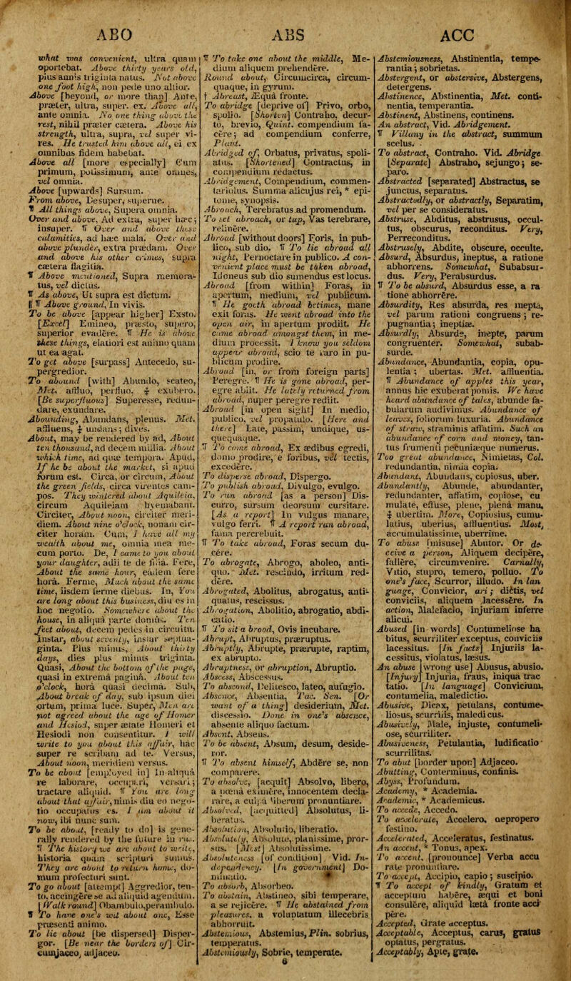 ABO what xvns convenient, ultra ana oportebat. Above thirty years ot pius ami's triginta natus. A'ot abtr one foot high, non pede uno alii or. Above [beyond, or more than] Ante, prater, ultra, super, ex. Move all, ante omnia. No one thing abvvl the rest, nihil praeter cietera. Above his strength^ ultra, supra, vet super vi- res. He trusted him above ail, ei ex omnibus fidein habeuat. Above all [more especially] Cum primum, poLissimum, anie onmes, vel omnia. Above [upwards] Sursum. Prom above, Desuper, superne. H Alt things above, Supera omnia. Over and ubove, Ad extra, super hffCj insuper. U Over and above tkt.se calamities, ad hac mala. Over and above plunder, extra priedam. Over and above his other crimes, supra canera ilagitia. V Above mentioned, Supra memoir tus, vel diclus. TT As above, Ut supra est dictum. $H Above ground, In vivis. To be above [appear lumber] Kxsto. [£*crf] Emineo, prsSto, snpero; siqierior evadt-re. U //<■ ».■>■ frfedfct t&ese things, elation est ammo quam Ut ea agat. To get above [surpass] Antecedo, su- per gredi or. To abound [with] Abundo, Mateo, Aht, aiiluo, perihio. $ exubpro. We superfluous] Supere^e, ivdun- ABS j TT 7'o tahe one about the middle, Me- dium aliquem prehendere. Round about, Circumcirca, circum- quaque, in gyrum. t Abreast, iEqua tronte. To abridge [deprive of] Privo, orbo, spolio. [Shorten] (Jontraho, decur- to, brevio, Quint, compendium ctre; ad compendium conferre, Piaut. Abridged of, Orbatus, privatus, spoli- atus. [Shortened] Contractus, in compendium redactus. Abridgement, Compendium, commen- Imiolus. Summaalicujus rei, * epi- tome, synopsis. Abroach, Terebratus ad promendum. To iet abroach, or tap, Vas terebrare. relinere. Abroad [without doors] Foris, in pub- lico, sub dio. IT To lie abroad till night, Pernoctare in publico. A < vr.uient place must be taken abroad, IiJoneus sub dio sumendus est locus, Abroad [from within] Foras, in aportum, medium, vtl publicum. II He gotth abroad betimes, mane exit foras. He went abroad into the pertain prodiit. He ACC daie i la; Abounding, Abtmdans, pleuus. Met. About, may be rendered by ad, About ten thousand, ad decern miilia. About which time, ad<juie tempora. AuuU, If he be about the market, si apud torum est. Circa, or cirrmn, About tht green fields, circa vuvntcs cam- pos. They wintered about Aqui/tia, circum Aquileiam frvenaabant Circiter, About noon, cirriter meri- diem. About nine o'c/o.'7c, nonam cir- citer horam. Cum, 1 hive all my wealth about me, omnia mea me- cum porto. De, / came to uou about your daughter, adii le dr. lV.ia. Fere, About the same hour, eadem fecc hora. Ferine, Much about the same time, iisdem ferine diebus. In, Vou are long ubout this business, din es in hoc negotio. Somewhere about the fiouse, in aliqua parte dtmiiK. Ten feet about, decern pedes in circuity. Ins tar, about seventy, ins far iepj.ua- ginta. Plus minus, About thirty days, dies plus minus triginia. Quasi, About the bottom ofihe page, quasi in exlrema patina. About ten p\:lock, hora qua^i decima. Sub, About break of day, sub ipsum uiei ortum, prima luce. Super, Mea arc yiot agreed about the age of Homer and Hesiod, super aMate Humeri et llesiodi non cousentitur. 1 xci/l •write to you about this affair, hat- super re seriham ad te. Versus, About noon, meridiem versus. To be about [employed in] In ahqu'a re laborare, ocrii;i;.ri, vci^aii j ti'actare aliquid. fl Yom art long about that uif'.tir,xiuw\> diued negtf- lio oceupaius es. 1 dm ab.nU it new, ibi nunc sum. To be about, [ready to do] i.s gene- rally rendered by the (nture in ru*. '.I The kistoiy we are about to write, historia quam scquuri sunius. They arc about tp return htmic, du- muni profecturi stint To go about [attempt] Ag'Sfredior, tpn- t(i. acein^ere »e ad aliquid ag'endum. [iVa/kround] Obajnbulo,perani!mlo. V To ha»e one's wU about one, Kase pruisenti animo. To lie about [lie dispersed] Pisper- gor. [Be near the borders of] Gir- cumjaceu u.ijaceu. cane abrot diur.i prote Mi. im pr jstthe it. V knmu you seldom :d, scio te »aio in pu- Abroad [in, or from foreign parts] Feregre. U He is Vme abroad, per- e<n-e abiit. He Iate/y n turned from abroad, nuper pere^re rediit- Abroad [in open si^ht] In medio, publico, vel propaLulo. [Here and there] Late, passim, undique, us- quequaque. T To come abroad, Ex aedibus egredi, doniu prbdire, e fonbus, vet tectis, excedere. To disperse abroad, Dispergo. To publish abroad, Divulgo, evulgo. To run abroad [as a person] Dis- curro, sui'aum deorsum eursitare. [As, a report] In vulgus manare, rulffO fern. * A report ran abroad, fama percrebuit. U To take abroad, Foras secum du- ceie. To abrogate, Abrogo, aboleo, anti- quo. Met. rescindo, irritum red- dere. Abrogated, Abolitus, abrogatus, anti- quaius, rescissus. Abrogation, Abolitio, abrogatio, abdi- catio. TT To sit a brood, Ovis incubare. Abrupt, Ahruptas, prasruptus. Abruptly, Ahrupte, prajrujite, raptim, ex abrupto. Abruptness, or abruption, Abruptio. Abscess, Abscessus. To abscond, LV'litesco, lateo, aufugio. Absence, Al>sentia, Tax. Sen. [Or want of a thing] desiderium, Met. diseesslo. Done m otufs abscise, absenie aliquo factum. Absent, Abseus. To be absent, Absum, desum, deside- 1T To absent himself, Abdere se, non comparere. To absolve, [aequit] Absolvo, Ubero, a ptena exinure, mnocentem decla- rare, a culj.a 'iberuin pmnuntiare. Absolved, [iitquitted] Absolutus, li- beratus. AbsolHtio-a, Ab^oluiio, liberatio. Absolutely, Ahsfdiue,.planissiine, pror- mis. [Mesi] Absolulissime. Absoluteness [of eoiiilitionj Vid. In- Jrpe.idenvy. [in. govcr>uncnt\ Do- To absorb, Ahsorbeo. To abstain, Ahstiueo, sibi temperare, a se rejicere. IT He abstained from pleasures, a voluptatum illecebris abhorruit. Ahsttmious, Abstemius, Plin. sobrius, tvrnperatuS. Abstemiously, Sobric, teuiperale, 6 I Abstemiousness, Abstinentia, tempe- rantia; sobrietas. Abstergent, or abstersive, Abstergens, deter gens. Abstinence, Abstinentia, Met. conti- nentia, temperantia. Abstinent, Abstinens, eoutinens. An abstract, Vid. Abridgement. TT Villany in the abstract^ summum scelus. ■ To abstract, Contraho. Vid- Abridge [Separate] Abstraho, sejungoj &e- pai'o. Abstracted [sepamted] Abstractus, se junctus, separatus. Abstractedly, or abstractly, Beparatira, vel per se consideralus. Abstruse, Abditus, abstrusus, occul- tus, obscurus, reconditus. Very, Perreconditus. Abstrusely, Abdite, obscure, occulte. Absurd, Absurdus, ineptus, a ratione abhorrens. Somewhat, Subabsur- dus. Very, Perabsurdus. IT To be absurd, Absurdus esse, a ra tione abhorrfre. Absurdity, Hes abstrrda, res inepta, vel parum rationi congruens ; re- pugnantici*, ineptiai. Absurdly, Absui'de, inepte, parum congruenter. Somewhat, subab- surde. Abundance, Abundanlia, copia, opu- lentia; uhertas. Met. aMuentia. V Abundance of apples this year, annus hie exuberat pomis. We have heard abundance of tales, abunde fa- bularum audivimus. Abandonee of leaves, foiiorum luxuria. Abundance of straw, stramims all'atim. Such an abundance of corn and money, tan- tus frumemi pecunia;(me numerus. Too great abundance, JSimielas, Col. redundantia, nirrua copia. Abundant, Abuudans, cupiosus, uber. Abundantly, Abunde, abundanter, redundanter, attatim, copio^e, cu mulate, feffuse, plene, plena raanu, i ubertiin. More, Copiosius, cumu- latius, uberius, aflluenlius. Mostt accuinulatissinie, uberrime. To abuse, [misuse] Abutor. Or de- ceive a person, Aliquem decipere, fallere. circumvenire. Carnally, Vitio, stupro, temero, polluo. To one's face, Scurror, illudo. In Ian guage, Convicior, ari; diitis, vtl conviciis, aliquem lacessfere. In action, Malefacio, injuriam inferre alicui. Abused [in words] Cunturaeliose ha bitus, eeurriliter exceptus, conviciis lacessitus. [In facts] Injurjia la- cessitus, violatus, laesus. An abuse [wrong use] Abusus, abusio. [Injury] Injuria, fraus, iniqua trac tatio. [In languuge] Conviciutu. contumelia, maledictio. Abusive, Jticax, petulans, contume- liosus, scurriiis, maledicus. Abusively, Male, injuste, contumeli- ose, sCurriliter. Abitsiccness, Petulantia, ludificatio scurrilitas. To abut [border upon] Adjaceo. Abutting, Conlermiuus, confinis. Abyss, Profundum. Academy, * Atvidernia. A'-.adeaiic, K Academicus. To atxede, Accedo. To acceterute, Accelero, oepropero fesiitio. Accelerated, Arceleratus, festinatus. An accent. * Tonus, apex. To accent, [pronounce] Verba accu rale pronuutiare. To accept^ Aecipio, capio; suscipio. IT To at;cept of kindly, Gratum et acce}>ium habere, aequi et boni consulere, aliquid laetd fronte acci peie. Accepted, Grate otcceptus. Acceptable, Acceptus, cams, graluS optalus, pergratus. Acceptably, Apte, grate.