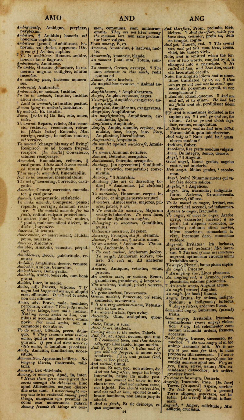 AMO ,, Ambigue, perplexe, perplexim. Ambition, $ Arabitio; honoris vel honorum cupidilus. Ambitious [proud] Arabitiosus} ho- norum, vel glorias, appetens* TOe- sirous of] Avidus, cupidus T To be ambitious, Honores arabire, honoris fame flagrare. Ambitiously, Ambitiose. To ambit, Gressus glomerare, in nu- merum ungulas coliigere, tolutim i need ere. An ambling pace, Incessus numero- sus. Ambrosial, Ambrosius. Ambuscade, or ambush, Insidise. 7'o lie in ambush, Insidior, insidias alicui struere. fl Laid in ambush, In insidiis positus, A man lying in ambush, Insidiator. By ambush, Ex insidiis. Amen, [so be it] Ita fiat, esto, amen, indec. To amend, Reparo, reficio, Met. resar- cio, restauro, reconcinno, retrac- to. [Make better] Emendo, Met corngo, castigo, in melius mutare, vel vertere. To amend [change his way of living] Hcsipisco; se ad bonam frugem recipere. [In health] Convalesco, salutem recuperare. Amended, Emendatus, refectus, $ castigatus. Little said is soon mend- ed, i ut urn silentii pnemium. That may be amended, Emendabilis. Not to be amended, inemendabilis. The net iif amending, Correctio, casti- gatio. A mender, Censor, corrector, emenda- tor, $ eastigator. * Amends, Compensatio, satis factio. Vo make amends, Compenso, penso rependo; currigo, damnum resar- •.'uv n He malceth amends for his fault, redimit culjiam pRtteritam. 'I o amerce [fine] Multo, vet mulcto. * puniO; mulciam alicui dietre, in dictre, imponere. Amerced, Mule talus. Amercement, or amerciament, Mulcta, poena, mulclatio. Amercer, Mulctator. Amiable, Amabilis, venustus, perpul cher. Amiableness, Decor, pulchritudo, ve- r.ustas. Amiably, Amabiliter, decore, venuste. Amicable, Amicus, beHevolus. Amicab/eness, Bona gratia. Amicably, Amice, benevole, cum bona gratia. Amidst, Inter, in medio. Amiss, adj. Pravus, vitiosus. IT If aught had happened amiss, si aliquid esset offensum. It unit not be amiss non erit alienum. Amiss, adv. Prave, male, mendose, perperam, vitiose. If You judge amiss of these things, hate male judicas. Nothing comes amiss to him, om- nibus se accommodat rebus, omnia novit. Not much amiss, non in commode *, non abs re. To do amiss, Offendo, pecco, dflin- quo. IT They examine what is done amiss, quid in eo peccatum sit ex- quirunt. If you had done never so little amiss, si tantulum peccasses. Amity, Amieitia, familiaritas, neces- situdo. Ammunition* Apparatus bellicus. Be- longing thereto, Castrensis, mili- tans. Amnesty, Lex Nblivionis. Among, or amongst, Apud, in, inter. V Hence there grew many great dis- cords amongst the Athenians, hinc apud Athenienses magna; discor- dla? ortae sunt. / never thought mo- ney was to be reckoned among good things, nunquam ego peeunias in 001113 esse numerandas putavi. Among fntndt all things are com- AND mon, commuma sunt amicorum omnia. They are not liked among the common sort, non sane proban- tur inter vulgus. rom among, E, ex. Amorous* Amatorius, $ lascivus, mol- Amorously, Amatorie, blande. An amount [total sum] Totum, sum- ma. To amount, Cresco, exsurgo. IT The sum amounts to this much, redit sum ma ad. mour, Amor lascivus. An amphibious creature, * Animal an- ceps. mphitheaire, * Amphitbeatrum. Ample, Amplus> copiosus,largus. To amplify, Amplifico, exaggero', au- geo, amplio. Amplified, Amplificatus, exaggeratus. Amphfer, Amplificator. An amplification, Amplificatio, cir- cumductio, Quint. Amplitude, Amplitudo. Amply, Ample, abunde, copiose, cu- mulate, fuse, large, late. Very, Ampbssime, UberaUssime. Amputation, Amputatio. An amulet against witchcraft, Amule turn. To amuse, Animum detinSre. Amused, Detentus, occupatus. Atmisement, Detentio, occupatio. Analogy, [an agreement] Similitudi nis proportio, comparatio j conve nientia. Anarchy, * |] Anarchia. Anatomy [the art of dissecting bo dies] * Anatomice. [A skeleton] * Sceletos, i. m. To anatomise, Humanum corpus in- cidere, et singulas partes scrutari. Ancestors, Antecessores, majores, pri- ores, patres, £ avi. 1T To imitate his ancestors, Majorum vestigiis inhaerere. To excel th< i'amiliae dignitatem augere. Belonging to ancestors, Gentilitius, avitus. Unlike his ancestors, Degener. Ancestry, Prosapia, stirps, stemma. Anchor, * Anchora, $ navalis uncus. Of an anchor, * Anchoralis. The ca b.'e, Anchorale, is, n. ff To cast anchor, Anchoram jacere To weigh, Anchoram solvere, tol- lere. To ride at, Ad anchoras stare. Ancient, Anliquus, vetustus, vetus, priscus. An ancient man-, or woman, Senex. grandajvus, grandaeva, £ longauva. The ancients, Anliqui, prisci j veteres, majores. To grow ancient, Invelerasco. Grown ancient, Senectute, M senio, confectus, inveteratus. ff It is a very ancient custom, Vetustis- sime in usu est. IfAn ancient estate, Opes avitas. *nciently, Olim, anuquitus, quon- dam. Ancle, Talus, $ sura. Ancle bones, Malleoli. Coming down to the ancles, Talaris. And, Et, ac, atque, necnon, que, turn. TT / commend them, and that deserv- edly, ego illos laudo, idque merito. And if Si, quod si. TT || But and if you zvili not forgive, si autem non renuseris. || Yes, and please God. into, si Deo placet. And withal, Simul. And not, Et non, nee, non autem, tp. And not long after, neque ita longo intervallo, neque ita multo post. And you cannot but know it, nee clam te est. And not without cause nee injuria. You should relieve him* and not rail at him, oportet te sub- levare hominem, non autem jurgiis adoriri, TT And so forth, Et sic deinceps, et qua -sequuntur. ANG And therefore: Proin, proindc, tde», idcirco. IT Arxi therefore, whxleyou have time, consider, proin tu, dum est tempos, cogita. And yet, Tamen, etsi. T The consul sees, and yet this man lives, conau. videt, hie tamen vivit. Note, and is omitted when the for; mer of two wordi coupled by it, is changed into a participle. TT He railed at him, and beat him, convi- ciis laceratum cecidit. Note, the English idiom and is some, times translated by ut, as, IT Hon can we go out and not be seen ? quo modo ita possumus egredi, ut non conspiciamur ? II And all, Etiam, quoque. IT And yua and all, et tu etiam. He had lost his faith and all, perdidisset fidem quoque. (E? And is sometimes included in the supine; as, IT / will go and see, ibo visum. Let us go and drink toge- ther, eamus, compotatum. A little more, and he had been hilled, Parum abfuit quin interficeretur. And why so ? Nam quid ita ? quam obrem tandem ? Andiron, Subex. Anecdotes, Res gestse nondum vulgatae Anew, De integro, denuo, deuovo. Angel, * || Angelus. Good angel. Bonus genius, angelus custos, vet tutelaris. Evil angel, Mai us genius, * cacodse- mon. Angel, [coin] Nummus aureus qui va- let fere decern solidos. Angelic, * || Angelicus. Anger, Ira, iracundia; indignatio furor. Extreme, Excandescentia. Incurred, OtTensa. To be moved to anger, Irritari, exa- cerbari, ira accendi, vel innammari. Aptness to anger, Iracundia. To anger, or move to anger, Acerbo ii;rito, exacerbo; incesso; i as- pero ; ira aliquem accendere, in- cenderej animum alicui movere, bilem concitare, stomachum fa cere, incensum dare, commotum redd ere. Angered, Irritatus; ira incitatu9, percitus, vel sestuans 5 Met. incen* . sus. T The best of men are sometinu* angered, optimorum virorum animi irritabiles sunt. To angle, Piscari; hamopisces capfre An angler, Piscator. If An angling line, Linea piscatoria An angling rod, $ Arundo, pertica piscatoria, calamus piscatorius. IT An acute angle, Angulus acutus. An angle [corner] Augulus. An angle, [or hook] Hamus. Angry, Iratus, ivr ardens, indigna- bundus; $ indignans; turbidus. T Angry letters, ardentes liters. Somewhat angry, Subiratus, {peevish) tristis. Soon angry, IrritabiUs, iracundus, stomachosus ■ (more angry) violen- tior. Very, Ira vehementer com- motus; iracundia ardens, fremens, accensus. To be angry, Irascor, succenseo, sto machor. ¥ He was angry at it, hoc animo iracundo tulit He is an- gry at you now for that, is nunc propterea tibi succenset. || / om so angry that I am not myself, prae ira- cundia non sum apud ma Very an gi-y, Furo, saevio, aestuo; Met. ex candesco; debacchor; ira ardere, graviter ii-asci. To cease to be angry, Desaevio. Angrily, Iracunde, irate. (In Zoo*] Torve. [In speech] Aspere, saeviter It To look angrify [at a personj Torve aliquepi aipectare, vel in' tueri. [As a sor/\ MuJtum inflain mari. Anguish, * Angor, solicitudo. Met afluctio, cruuatus.