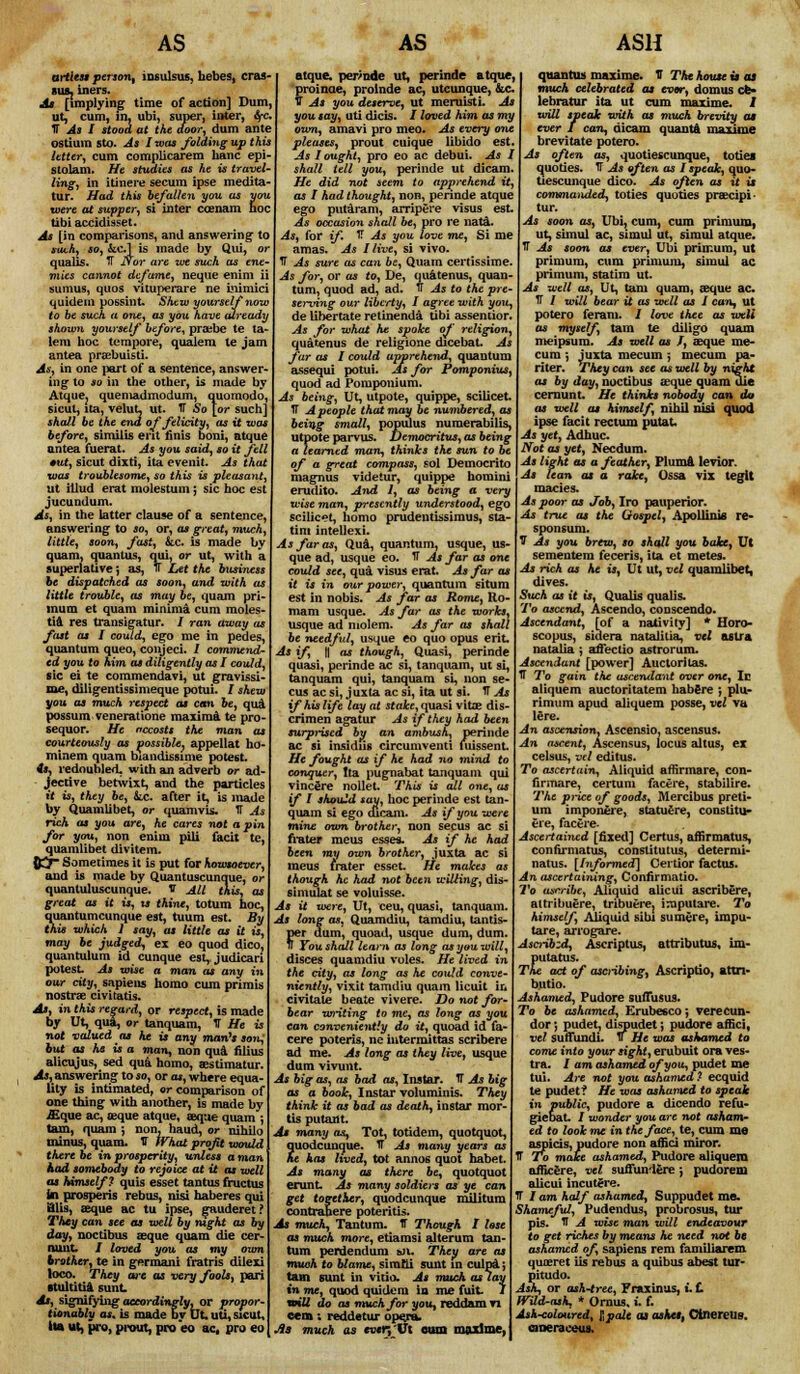 AS artless person, iosulsus, bebes, cras- 81U, iners. As [implying time of action] Dum. ut, cum, in, ubi, super, inter, Src. Tf As I stood at the door, dum ante ostium sto. As I was /biding up this Utter, cum complicarem banc epi- stolam. He studies as he is travel- ling, in itinere secum ipse medita- tur. Had this befallen yon as you were at supper, si inter ccenam hoc tibi accidisset. As [in comparisons, and answering to *tu.h, so, &C.1 is made by Qui, or qualis. IT Nor are we such as ene- mies cannot defame, neque enim ii sumus, quos vituperare ne Lnimici quidem possint. Shew yourself now to be such a one, as you have already shown yourself before, prajbe te ta- lem hoc tempore, qualem te jam antea prajbuisti. As, in one part of a sentence, answer- ing to so in the other, is made by Atque? quemadmodum, quomodo, sicut, ita, velut, ut. IT So [or such] shall be the end of felicity, as it was before, similis erit finis boni, atque antea fuerat. As you said, so it fell •ut, sicut dixti, ita evenit. As that was troublesome, so this is pleasant, ut illud erat molestum; sic hoc est jucundum. As, in the latter clause of a sentence, answering to so, or, as great, much, little, soon, fast, &.c. is made by quam, quantus, qui, or ut, with a superlative; as, IT Let the business be dispatched as soon, and with as little trouble, as may be, quam pri- lnum et quam minima cum moles- tia res transigatur. / ran away as fast as I could, ego me in pedes, quantum queo, conjeci. 1 commend- ed you to him as diligently as I could, sic ei te commendavi, ut gravissi- me, diligentissimeque potui. I shew you as much respect as can be, qua possum veneratione maxima te pro- sequor. He nccosts the man as courteously as possible, appellat ho- minem quam biandissime potest. is, redoubled, with an adverb or ad- jective betwixt, and the particles ft is, they be, tc. after it, is made by Quamlibet, or quamvis. IT As rich as you are, he cares not a pin for you, non enim pili facit te, quamlibet divitem. {rj- Sometimes it is put for howsoever, and is made by Quantuscunque, or quantuluscunque. V All this, as great as it is, u thine, totum hoc, quantumcunque est, tuum est. By this which 1 say, as little as it is, may be judged, ex eo quod dico, quantulum id cunque est, judicari potest. As wise a man as any in our city, sapiens homo cum primis nostra? civitatis. As, in this regard, or respect, is made by Ut, qua, or tanquam, IT He is not valued as he is any man's son; but as he is a man, non qua filius alicujus, sed qui homo, aestimatur. As, answering to so, or as, where equa- lity is intimated, or comparison of one thing with another, is made by jEque ac, teque atque, axjue quam ; tam, quam ; non, hand, or nihilo minus, quam. f What profit would there be in prosperity, unless a man had somebody to rejoice at it as well as himself? quis esset tantus fructus in prosperis rebus, nisi haberes qui Blis, eeque ac tu ipse, gauderet? They can see as welt by night as by day, noctibus aeque quam die cer- Runt. / loved you as my own brother, te in germaui fratris dilexi loco. They arc as very fools, pari stultitia sunt At, signifybig accordingly, or propor- tionably as. is made by Ut. uti, sicut. Its ut, pro, prout, pro eo ac, pro eo AS atque. peptide ut, perinde atque, proinae, prolnde ac, utcunque, 6ic. V As you deservey ut meruisti. As you say, uti dicis. I loved him as my own, amavi pro meo. As every one pleases, prout cuique libido est. As 1 ought) pro eo ac debui. As I shall tell you, perinde ut dicam. He did not seem to apprehend it, as I had thought., non, perinde atque ego putaram, ampere visus est As occasion shall be, pro re nata. As, for if. IT As you love me, Si m« am as. As I live, si vivo. IT As sure as can be, Quam certissime As for, or as to, De, quatenus, quan- tum, quod ad, ad. TT As to the pre- serving our liberty, I agree with you, de Ubertate retinenda tibi asseniior. As for what he spoke of religion, quatenus de religione dicebat. As far as I could apprehend, quantum assequi potui. As for Pomponius, quod ad Pomponium. As being, Ut, utpote, quippe, scilicet. IT A people that may be numbered, as being small, populus numcrabilis, utpote parvus. jOemocritus, as being a learned man, thinks the sun to be of a great compass, sol Democrito magnus videiur, quippe homini erudito. And I, as being a very wise man, presently understood, ego scilicet, homo prudentissimus, sla- tim intellexi. As far as, Qua, quantum, usque, us- que ad, usque eo. TT As far as one could see, qua visus erat. Ax far as it is in our power, quantum situm est in nobis. As far as Rome, Ko- mam usque. As far as the works, usque ad molem. As far as shall be needful, usque eo quo opus erit. As if, || as though, Quasi, perinde quasi, perinde ac si, tanquam, ut si, tanquam qui, tanquam si, non se- cus ac si, j uxta ac si, ita ut si. IT As if his life lay at state, quasi vitae dis- crimen agatur As if they had been surprised by an ambush, perinde ac si insidiis circumvent! fuissent He fought as if he had no mind to conquer, tta pugnabat tanquam qui vincere nollet. This is all one, as if I should say, hoc perinde est tan- quam si ego cucam. As if you were mine own brother, non secus ac si frater meus esses. As if he had been rot/ own brother, juxta ac si ineus frater esset. He makes as though he had not been willing, dis- simulat se voluisse. As it were, Ut, ceu, quasi, tanquam. As long as, Quamdiu, tamdiu, tantis- rff dum, quoad, usque dum, dum. You shall learn as long as you will, disces quamdiu voles. He lived in the city, as long as he could conve- niently, vixit tamdiu quam Hcuit in civitate beate vivere. Do not for- bear writing to me, as long as you can conveniently do it, quoad id fa- cere poteris, ne intermittas scribere ad me. As long as they live, usque dum vivunt. As big as, as bad as, Instar. IT As big as a book, Instar voluminis. They think it as bad as death, instar mor- tis putaxlt. Am many as, Tot, totidem, quotquot, quodcunque. IT As many years as he has lived, tot annos quot babet. As many as there be, quotquot erunt- As many soldiers as ye can get together, quodcunque militura contraliere poteritis. As much, Tan turn. IT Though I lose as much more, etiamsi alteram tan- tum perdendum &n. They are as muoh to blame, sirafli sunt in culpa } tam sunt in vitio. As much as lay in me, quod quidem in me fuit J will do as much for you, reddam ri eem: reddetur opeja. As much as ever,'Vi cum maxime, ASH quantus maxime. U The house is as muck celebrated as ever, domus ce- lebratur ita ut cum maxime. / will speak with as much brevity as ever I can, dicam quanta maxime brevitate potero. As often as, quotiescunque, toties quo ties. U As often as I speak, quo- tiescunque dico. As often as it is commanded, toties quoties praecipi- tur. As soon as, Ubi, cum, cum primum, ut, simul ac, simul ut, simul atque. TT As soon as ever, Ubi primum, ut primum, cum primum, simul ac primum, statim ut. As well as, Ut, tam quam, aeque ac. TT / XL-ill bear it as well as I can, ut potero feram. / love thee as well as myself, tam te diligo quam meipsura. As well as f, aeque me* cum ', juxta mecuin 5 mecum pa- riter. They can see as well by night as by day, noctibus aeque quam die cernunt. He thinks nobody can da as well at himself, nihil nisi quod ipse facit rectum putat. As yet, Adhuc. Not as yet, Necdura. As light as a feather, Pluma levior. As lean as a rake, Ossa vix legit macies. As poor as Job, Iro pauperior. As true as the Gospel, Apollinis re- sponsum. V As you brew, so shall you bake, Ut sementem feceris, ita et metes. As rich as he is, Ut ut, vel quamlibet, dives. Such as it is, Qualis qualis. To ascend, Ascendo, conscendo. Ascendant, [of a nativity] * Horo- scopus, sidera natalitia, vel astra natalia; aflectio astrorum. Ascendant [power] Auctorilas. IT To gain the ascendant over one, It aliquem auctoritatem habere *, plu- rimum apud aliquem posse, vel va lere. n ascension, Ascensio, ascensus. An ascent, Ascensus, locus alius, ex celsus, vi I editus. To ascertain, Aliquid affirmare, con- firmare, certum facere, stabilire. The price of goods, Mercibus preti- um imponere, statuere, constitu- ere, facere- Ascertained [fixed] Certus, afnrmatus, con fu-mat us, constitutus, determi- natus. [Informed] Certior factus. An ascertaining, Conftrmatio. To usn-ibe, Aliquid alicui ascribere, altribuere, tribuere. i^iputare. To himself, Aliquid sihi sumere, impu- tare, arrogare. Ascribzd, Ascriptus, attributus, im- putatus. The act of ascribing, Ascriptio, attn- butio. Ashamed, Pudore sufitisus. To be ashamed, Erubesco; verecun- dor *, pudet, dispudet; pudore affici, vel su(Fundi. » He was ashamed to come into your sight, erubuit ora ves- tra. / am ashamed of you, pudet me tui. Are not you ashamed 7 ecquid te pudet? He was ashamed to speak in public, pudore a dicendo refu- gicbat. / wonder you are not asham- ed to look me in the face, te, cum me aspicis, pudore non affici miror. IT To make ashamed, Pudore aliquem amcere, vel suuTundere } pudorem alicui incutere. J lam half ashamed, Suppudet me. Shameful, Pudendus, probrosus, tur pis. ft A wise man will endeavour to get riches by means he need not be ashamed of, sapiens rem familiarem quaeret iis rebus a quibus abest tur- pitude. Ashy or ash-tree, Fraxinus, i. t Wild-ash, * Ornus. i. f. Ash-coloured, Ipalt as ashct, Ctnereus. cBDeraceus.