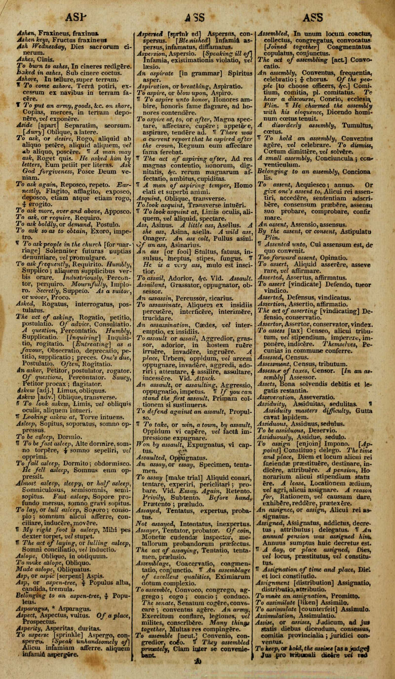 ASh Ashsn, Fraxineus, fraxinus. Ashen keys, Fructus fraxineus Ash Wednesday, Dies sacrorum ci- nerum. Ashes, Cinis. To burn to ashes, In cineres redlg£re. baked in ashes, Sub cinere coctus. Ashore, In tellure, super terram. * To come ashore, Terra potiri, ex- cesyura ex navibus in terram fa- cere. T To put an army, goods, &c. on shore, Copias, merces, in terram depo- nfire, vel exponere. Aside [apart] Separatim, seorsum. [Awry] Oblique, a latere. To ask, or desire, Rogo, aliquid ab aliquo petere, aliquid aliquem, vel *b aliquo, poscere. IT A man may ask, Roget quis. He asked him t; letters, Eum petiit per literas. As'< God forgiveness, Posce Deum ve- niam. To ask again, Reposco, repeto. Ear- nestly, Flagito, afflagito, exposco, deposco, etiam atque etiam rogo. $ erogito. To ask more, over and above, Apposco. To ask, or require, Require. To ask boldly, or demand, Postulo. To ask so as to obtain, Exoro, imne- tro. V To askpeople in the church [for mar riagej Solenniter fuluras uuptias dpnuntiare, vel promulgare. To ask frequently, Requirito. Humbly, Supplico; aliquem supplicibus ver- bis orare. Industriously, Percun- tor, perijuiro. Mournfully, Implo- ro. Secretly, Suppeto. As a suitor. or wooer, Proco. Asked, Rogatus, interrogatus, pos- tulatus. The act of asking, Rogatio, petitio, postulatio. Of advice, Consultat: A question, Percontatio. Humbly, Supplicatio. [Inquiring] Inquisi- tio, rogitatio. [Entreating] as t favour, Obsecratio, deprecatio, pe- titio, supplicatio; p'reces. One's due, Postulatio. Often, Rogitatio. dnasker, Petitor, postulator, rogatoi Of questions, Percontalor. Saucy, Petitor procax; fiagitator. Askew [adj.] Limus,obliquus. Askew [adv.] Oblique, transverse. IT To look askew, Limis, vel obliquis oculis, aliquem intueri. tT Looking uskew at, Torve intuens. Asleep, Sopitus, soporatus, somno op To be asleep, Dormio. IT To be fust asleep, Alte dormire, sonv no torpere, $ somno sepeliri, vel opprimi. To fall asleep, Dormito; obdormisco. lie fell asleep, Somnus eum op- press: t. Almost asleep, sleepy, or half asleep, £omniculosus, semisonmis, semi- sopitus. Fast asleep* Sopore pro- fundo mersus, somno gravi sopitus. To lay, or lull asleep, Sojtoro*, conso- pioj somnum alicui afferre, con ciliare, inducere, movere. IT My right foot is asleep, TVTilii pes dexter torpet, vel stupet. TT The act of faying, or lulling asleep, Somni conciliatio, vtl inductio. Aslope, Oblique, in obliquum. To m'ike aslope, Obliquo. Made aslope, Obliquatus. Asp, or aspic [serpent] Aspis. Asp, or aspen-tree, $ Populus alba, Candida, tremula. Belonging to an aspen-tree, $ Popu- leus. Asparagus, * Asparagus. Aspect, Aspectus, vultus. Of a place, Prospectus. Asperity, Asperitas, dm it as. To asperse Jsprinkle] Aspergo, con- speretj. • Speak unhandsomely of] Alicui infamiam afferre. aliquem infamia aspergvre. AsperteA fsprlnlr edl Aspersus, c spersus. [Blemished] Infamia persus, infamatus, dinamatus. Aspersion, Aspersio. [Speaking ill of] Infamia, existimatioms violatio, vel laesio. An aspirate [in grammar] Spiritus asper. Aspiration, or breathing, Aspiratio. To aspire, or blow upon, Aspiro. TT To aspire unto honor, Honores am- bire, honoris fame flagrare, ad ho- nores contendere. To aspire at, to, or after, Magna spec- tare, affectare, cupere; appete>e, aspirare, tend ere ad. IT There was a current report that he aspired after the crown, Regnum eum affectare fama ferebat. TT The act of aspiring after, Ad res magnas contentio, lionorum, dig- nitatis, fyc. rerum magnarum af- fectatio, ambitus, cupiditas. IT A man of aspiring temper, Homo elati et superbi animi. Asquint, Oblique, transverse. To look asquint, Transverse intueri. 1T To look asquint at, Limis oculis, ali- quem, vel aliquid, spectare. Ass, Asinus. A little ass, Asellus. A she ass, Asina, asella. A wild ass, Onager. An ass colt, Pullus asini. Cf an as3, Asinarius. An ass [or fooi] Stultus, fatuus, in- sulsus, meptus, stipes, fungus. IT He is a very ass, mulo est insci- tior. To assail, Adorior, tyc. Vid. Assault. Assailant, Grassator, oppugnator, ob- sessor. An assassin, Percussor, sicarius. To assassinate, Aliquem ex insidiis percutere, interficere, interimfere, trucidare. An assassination, Caedes, vel inter- emptio, ex insidiis. To assault or assail, Aggredior, gras- sor, adorior, in hostem ruere irruere, invadere, ing ruere. A place, Urbem, oppidum, vel arcem oppugnare, invadere, aggredi, ado- riri; atfentare, <$■ assilire, assultare, incessere. Vid. Attack. An assault, or assaulting^ Aggressio, oppugnatio, impetus. IT If you can stand the first assault, Primam col- tionem si sustinuens. To defend against an assault, Propul- so. IT To take, or win, a town, by assault, Oppidum vi cap€re, vel facta im- pressione expugnare. Won by assault^ Expugnatus, vi cap- tus. A Assaulted, OpfJugnatus. An assay, or essay, Specimen, tenta- men. To assay [make trial] Aliquid conari, tentare, experiri, pericHtari •, pro- bare. Vid. Essay, Again, Retento. Privily, Subtento. Before hand, Prsetento ; prseludo. Assayed, Tentatus, expertus, proba- tus. Not assayed, Intentatus, inexpertus. Assayer, Tentator, probator. Of Monetae cudendce inspector, tallorum probandorum proefectus, The act of assaying, Tentatio, tenta- men, praetusio. Assemblage, Coacervatio, coagmen- tatio, conjunctio. IT An assemblage of excellent qualities, Eximiarum actum complexio. To assemble, Oonvoco, congrego, ag- grego ; cogo ; concio ; conduce. ASS Assembled, In unum locum coactns, collectus, congregatus, convocatus- [Joxned together] Coagmentatus copulatus. conjunctus. The ad of assembling [act] Convo* catio. An assembly, Conventus, frequentia, celebratio *, ^ chorus. Of the peo- ple [to choose officers, fyc.] Comi- tium, comitia, pi. comitatus. Tr hear a discourse, Coneio, ecclesia. PUn. IT He charmed the assembly with his eloquence, Dicendo homi- num coetus tenuit. A disorderly assembly, Tumultus, coetus. IT To hold an assembly, Conventus agere, vel celebrare. To dismiss, Ccetum dimittere, vel solvere. A small assembly, Conciuncula} con- Tenticulum. Belonging to an assembly, Conciona Or The senate, Senatum cogerc,convfc.- care ■, conventus agfere. An army, Exercitum conflare, legiones, vel milites, conscrlbere. Many things together, Mullas res compirigere. To assemble [neutj Convenio, con- gredior. co«o. IT They assembled prvuatelyy Clam inter se convenie- Unt Ob lis. To assent, Acquiesco} annuo. give one's assent to, Alicui rei assen- tiri, accedere, sententiam adscri- • here, consensum praeb^re, assensu suo probare, coinprobare, conlir mare. An assent, Assensio, assensus. By the assent, or consent, Astipulatu Plin. 1T Assented unto, Cui assensum est, dt quo convenit. Too forward assent, Opinatio. To assert, Aliquid assergre, asseve rare, vel affirmare. Asserted, Asserlus, affirmatus. To assert [vindicate] Defendo, tueor vindico. Asserted^ Defensus, vindicatus. Assertion, Assert! o, affirmatio. The act of asserting [vindicating] De- fensio, conseiTatio. Assertor, Assertor, conservator, vindex. To assess [tax] Censeo, alicui tribu- tum, vet stipendium, impenvrc, im- ponere, indicere. Themselves, Pe- cunias in commune conferre. Assessed, Census. Assessment, Census, tributum. Assessor of taxes, Censor. [In an as- sembly] Assessor. Assets, Bona solvendis debitis et le- gatis restantia. Asseveration, Asseveratio. Assiduity, Assiduitas, sedulitas. K Assiduity masters difficulty, Gutta cavat lapidem. Assiduous, Assiduus, sedulus. To be assiduous, Deservio. Assiduously, Assidue, sedulo. To assign [enjoin] Impono. {Ap~ point] Constituo; delego. The time and place, Diem et locum alicui rei faeiendre pra?stituere, destinare, in- dicere, attribuere. A pension, Ho- norarium alicui stipendium statu ere. A lease, Locationem aedium, vel agri, alicui assignare. A reason for, Rationem, vel caussam dare. exhibCre,reddere? pra3texere. An assignee, or assign, Alicui rei a*- signatus. Assigned, Assignatus, addictus, decre- tus , attributus; delegatus. IF An annual pension was assigned hint, Annuus sumptus huic decretus est. TT A day, or place assigned, Dies, vel locus, praislitutus, vel ton.stitu- tus. TT Assignation of time and place, Die: et loci constitutio. Assignment [distribution] Assignatio, distributrs, attt ibutio. To make an assignation, Promitto. To assimilate [liken] Assimilo. To assimulate [counterfeit] Assimulo. Assimulation, Assimulatio. Assise, or assisesj Jjdicum, ad jus stat is diebus diceudum, consessus, comitia provincialia ; juridici con- ventus. To keep, or hold-, the assise* [as o judgef I Jus pro trrbuunli ckicire vei rad