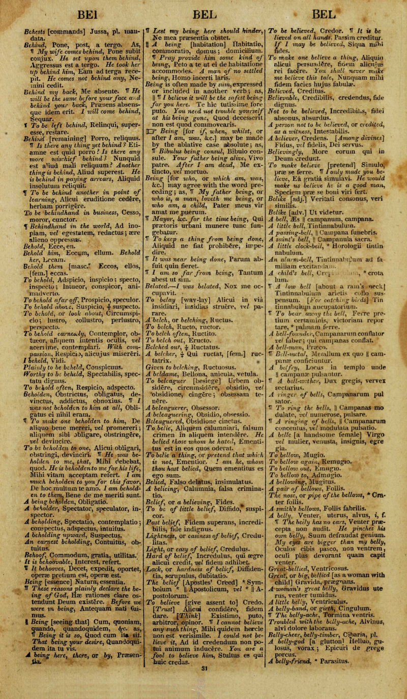 BE1 Behests [commands] Jussa, pi. iiiau- data. Behind, Pone, post, a tergo. As, 1 My wife comes behind. Pone subit conjiix. He set upon them behind, Aggressus est a tergo. He took her Up behind him, Earn ad terga rece- pit. He comes not behind tiny, Ne- niini cedit. Behind my back, Me absente. IT He will be the same before your face and behind your back, Prassens absens- que idem erit. / will come behind, Sequar. f To be left behind-, Relinqui, super- esse, restare. Behind [remaining] Porro, reliquus. IT Is there any thing yet behind ? Eti- amne est quid porro ? Is there any more mischief behind * Nunquid est a'iud mali reliquum? Another thing is behind, Aliud superest. He is behind in paying arrears, Aliquid insolutum reliquit. 1 To be behind another in point of learning, Alicui eruditione cedfere, herbam porrigere. To be behindhand in business, Cesso, moror, cunctor. f Behindhand in the world, Ad ino- piam, vel egestatem, redactus; sere alieno oppressus. Behold, Ecce, en. Behold him, Eccum, ellum. Behold her, L-rcam. Behold them [masc.T Eccos, ellos, [fern.] eccas. To behold, Adspicio, inspicio: specto, inspecto *, intueor, conspicor, ani- nifidverlo. To behold afar off, Prospicio, speculor. 7o behold above, Suspicio, ■$■ suspecto. To behold, or look about, Circumspi- eio ; lustro, -collustro, perlustro, perspecto. To behold eamtaAy, Contemplor, ob- tueor, aliquem intentis oculis, vet aceri ime, contemplari. With com- passion, Kespicij, alien jus misereri. I beheld, Vidi. Plainly to be beheld, Conspicuus. Worthy to be beheld, Spectabilis, spec- tatu dignns. To behold often, Respicio, adspecto. Beholden, Obstrictus, obligatus, de- viiictus, addictus, obnoxius. IT / was not beholden to him at all, Obli- gatus ei nihil eram. if To make one beholden to him, De aliquo bene mereri, vel promereri; aliquem sibi obligare, obstringfire, vel devincirc. To 6s beholden to one, Alicui obligari, obstringi, devinciri. TT He was be- holden, to me, that, Mihi debebat, quod. He is beholdento me for his life, Mihi vitam acceptam refert. / am much beholden to you for this favor, De hoc multum te amo. 1 am behold- en to them. Bene de me meriti sunt. A being beholden, Obligatio. A beholder^ Spectator, speculator, in- spector. A beholding, Spectatio, contemplatio; conspectus, adspectus, intuifus. A beholding upward, Suspectus. An earnest beholding, Contuitus, ob- tuitus. Behoof, Commodum, gratia, utilitas. ■ It is behoovable, Interest, refert V It behooves, Decet, expedit, oportet, operae pretium est, operas est. Being [essence] Natura, essentia. IT These reasons plainly declare the be- ing of God, Hae rationes clare os- tendunt Deum existgre. Before we were m being, Antequam nati fui- mus. 1 Being [seeing that] Cum, quoniam, quando, quandoquidem, 6fc. as, IT Being it is so, Quod cum it» sit. That being your desire, Quandoqui- dem ita tu vis. A being here, there, or by, Praesen- BEL 1T Lest my being here should hinder, JTe mea praesentia obstet. H A being [habitation] Habitatio, commoratio, dpmus j domiciliurn. T Pray provide him some kind of being, Peto a te ut ei de habitatione accommodes. A man, of no settled being, Homo incerti laris. Being is often made by sum, expressed or included in another verb; as, || IT / believe it will be the safest being for you here. Te hie tutissime fore puto. You need not trouble yourself at his being gom, Quod decessent non est quod commovearis. 03= Being [for if, when, whilst, or after I am, was, be] may be made by the ablative case absolute; as, IT Bibulus being consul, Bibulo con- sule. Your father being alive, Vivo patre. After I am dead, Me ex- tincto, vel mortuo. Being [for who, or which am, was, kc] may agree with the word pre- ceding; as, IT My father being, or who is, a man, loveth me being, or who am, a child, Pater meus vir amat mejsuerum. TT Mayor, Lc. for the time being, Qui praetoris urbani munere tunc fun- gebatur. TT To keep a thing from being done, Aliquid ne fiat prohibSre, impe- dire. IT It was near being done, Parum ab- fuit quin fieret. IT / ant so far from being, Tantum abest ut sim. Belated.—/ was belated, Nox me oc- cupavit. - To belay [way-lay] Alicui in via inskliari, insidias struere, vel pa- rare. A belch, or belching, Ructus. To belch, Rue to, ructor. To belch of ten, Ructito. To belch out, Eructo. Belched out, £ Ructatus. A belcher, ■$• Qui ructat, [fern.] rue- tatrix. • Given to belching, Ructuosus. A beldame, Bellona, anicula, vetula. To beleaguer [besiege] Urbem ob- sidere, circumsidere, obsidio, vel obsidione, cmgere; obsessam te- nure. A beleuguerer, Obsessor. A beleaguering, Obsidio, ob^essio. Beleaguered, Obsidione cinctus. To belie, Aliquem calummari, falsum crimen in aliquem intendere. He belied those whom he hated, Ementi- tus est in eos quos oderat. To belie a thing, or pretend that which is not, Ementior. J am he, whom thou hast belied, Quern ementitus es ego sum. Belied, Falso delatus, insimulatus. A belieing, Calumnia, falsa crimina- tio. Belief, or a believing, Fides. To be of little belief, Diftido, suspi- Past belief, Fidem superans, incredi- bilis, fide indignus. Lightness, or easiness of belief, Credu- litas. Light, or easy of belief, Credulus. Hard of belief, Incredulus, qui aegre alicui credit, vel fidem adhibet. Lack, or hardness of belief, Drffiden- tia, scrupulus, dubitatio. The belief [Apostles' Creed] * Sym- boium * || Apostolicum, vel * || A- postolorum. To believe [give assent to] Credo. [Trust] Alicui confidere, fidem dare. [Think] Existimo, puto, arbitror, opinor. TT I cannot believe any such thing, Mihi quidem hercle non est verisimile. I could not be- lieve it, Ad id credendum non po- tui animum inducere. You are a fool to believe him, Stultus es qui buic credas. BEL To be believed, Credor. IT It u be lieved on all hands. Passim creditur- If I may be believed, Siqua nu'bi fides. To make one believe a thing, Aliquin alicui persuadere, fidem alicujue rei facire. You shall never make me believe this talc, Nunquam milu fidem facies hujus fabulse. Believed, Creditus. Believable, Credibilis, credendus, fide dignus. Not to be believed, Incredibil^s, fidei absonus, absurdus. d person not to be btlieved, or credited, as a witness, Intestabilis. A believer, Credens. [Among divines] Firius, vrf fidelis, Dei servus. Believingly, More eoruin qui in Deum credunt. To make believe [pretend] Simulo, prae se ferre. IT I only made you 6e* Ucve, Ea gratia simulavi. He would make us believe ht is a good man, Speciem prae se boni viri fert. Belike [adj.] Veritati consonus, veri si mihs. Belike [adv.] Ut videtur. A bell, Ms || campanum, campana. A little bell, Tintinnabuluin. A passing-bell, || Campana funebris. A saint's bell, \\ Campanula sacra. A little clock-bell, * Horologii tinlin nabulum. An alami-ben, TinlinnnHJuni ad fa miiiam excitanilan;. A child's bell, L'n ! . i, * crota lum. IT A low bdl [about a rain's necU[ Tiotinnabulum arietis eullo sus- pensum. [For catching birds^ Tin linnabulum aucupatoriuni. IT To bear awny the bell, Ferre pre- tium lertamniis, victoriam repor tare, * palmam ferre. A fcc//-/^j/'<(/tf,Campananunconflaior vel utber; qui ccunpaoas conflau A bell-man, franco. IT Bcll-metul, Merallum ex quo 1{ cam- panrs conficiuiuur. A belfry, Locus in templo unde || campaasc pul>antur. TI A bdi-wtt$ev, Dux gregis, vervex sccluvius. A ringer of bells, Campanarum pul sal or. U To ring the bells, \\ Campanas mo dulate, vel nuinerose, pulsare. IT A ringing of bells, |[ (.'ainpanarum concentus, vel modulaui pulsatio. A belle [a handsome female] Virgo vel mulier, venusta, insignia, egre gia. To bellow, Mugio. To bellow again, Remugio. To bellow out, Emugio. To btlloxo to, Admugio. A bellowing, Mugitus. A pair of bellows, Folb's. The nose, or pipe of the bellows, * Cra- ter folJas. A smith's bellows, Follis fabrilis. A belly. Venter, uterus, alvus, i, f. TT The belly has no ears, Venter prae- cepta non audit. He pinches his oxim belly, Suum defraudat genium. My eyes are bigger than my belly, Oculos cibis pasco, non ventrem, oculi plus devorant quam capit venter. Great-bellied, Ventricosus. Great, or big, bellied [as a woman with child] Gravida, praegians. A-woman's great belly, Gravidus ute rus, venter tumidus. A little belly, Ventriculua. A belly-band, or girth, Cinguluxn. IT The belly-ache, Tormina ventris. Troubled with the belly-ache, Alvlnus, alvi dolore laboraus. Belly-cheer, belly-timber, Cibaria, pi. A belly-god [a glutton] Ilelluo, gii- losus, vorax; Epicuri de £rege porcus. A belly~friend, * Parasitus.