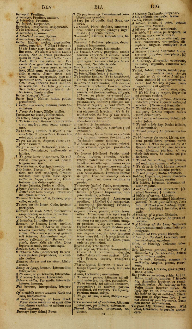 BEV To betroth^ Despondeo. To be betrothed, Destmor. A betrotker. Sponsor. A betrothed woman, Sponsa. A betrothing, Sponsalia. pi. Better, Melior, potior, praestantior, satior, superior. IT That I believe to lius esse. No better a soldier than a citizen, Nee in armis praestantior 3uam in toga. /( were better I xvere tad, Mori ine satius est- You would do a great deal better, Plus agas. / can never have a better time, Mihi nunc occasio quasi de- cidit e ccelo. Better times will come, Grata superveniet, quae non sperabitur hora. The better day the better deed, Dicenda bona sunt bo- na verba die. For better for worse, Sive melior, sive pejor merit All Better [cheaper] Vilior. Better [adv.] Melius, satius, potius, praestaiitius. V Better and better, Bonum bono cu- mulatum. h Never the better, Niliilo melior. Somewhat the better. Meliusculus. To better, Arnplifico, proveho. IT To better one's for time, Rem famili- arem augere; rem suam exagge- rare. To be better, Prsesto. TT What is one man better than another ? Homo ho- mini quid pra?stal ? To get the better, Supero, vinco ; su- perior evadere. To grow better, IWelioresco, Col, In health, Convalesce, meiiuscule se habere. .H To grow better in manners, Ex vita vitiosa emergere, se ad bonam frugem recipere. To make better, Corrigo, emendo. It is better, Praestat. TT Bitter be idle than not well employed., Praestat otiosum esse quam mule agcre. Better be happy than wise, OxULta fortunae prge dolio sapientiae. A better bargain, Potior conditio. Abetter fortune, Fortuna secundior. tT Better once than always, Praeslatse- mel quam semper. To have the better of it, Praesto, prae- cello, ex cello. To give one the better, Cedo, herbam porrigere. Bettered, or made better, Emendatus, One's betters, Praestanliores. A bettering, In melius provectio. Between, or betwixt. Inter, medius, in medio, &c. IT Let us be friends between ourselves, Amici inter nos simus. There wan a parcel of ground left between, Aliquantum agri in medio relictum est. Between two stools, down falls the dish, Duos lepores secutus, neutrum capit. Between both, Aledius. IT Between both [indifferent] In nea- tram partem propendens, in confi- nio positus. Between the one and the other, Altrin- secus. Being, or lying, between. Intermedins, interjacens. | To come, or gn, between, lntercedo. ■ A coming between, Intercessio. Between whilet, Per media intervalla, interea, interim. Put between^ Interpositus, iirterjec- tus. Of a middk nntvre betxeten Gods and men, Medioxumua. A bevert beverage, or btvtr drink, Potus succo malcrum et aqua dilu- lus; vinum vapidum et acidum cum aqua mixtum. Beverage [any diinhJ PotU$. BIA ter v a. fleo, dcfleoj lugeo, plango; inge- misco ; $ ingenio, fremo. Bewailab/e, Flebilis, lamentabilis, lu- gubris. Btwailed, * Pofletus, pleratus, deplo ratus, ^ lamentatus. To beware, (Javeo, prospicio, omnia consilia expend. IT Beware what you do, Vide etiam alque etiam quid agas. Beware that you be not surprised, Ne i'aliaris vide. One that bewareth, Cautor. To beware of [shun] Vito. To bewit, IVladeiaeio j -j bumecto. To bewilder, Seduco. To be bewildered, De via deflectere, ermre, deerrare. Bewildered, Errabundus. Met. dev'uis To bewitch [enchant] Eascino, effas cino, ■$■ exca.iito 5 aliquem 'mcanta- [Charm, or please, very much] Ali- cujus.axiimum in ulcere,, demulcere, perm ulcere, deliuire; alicujus au- res ad se rapt-re, vel convertere. D He bewitehed me with histovgiit,Ne sua eloquentia irrelivit. He is be witched with the love of this world Divitiarum, honorum, voluplattnu Ulecebris irroiitus est, llwitihcd, $ 1 ncantaius. A bewitcher, * Magus, veneHcus j qui BIG A bew . li TT A bewitching Jn tudo eximia. p i-clnj.it rate pulcliri prtesianfis. To bewray [disclose] I'rodo, ra festo, divulgo, emratto, revelo; retego, patefario-, i-es arcanas ef fundtrt*, occulta a|ntd omnes expo- nere, avama in puuUcum emittere. vel proferi'e. 1 He bewrays his izvn cowardliness, lmbelles aniraos deiegit. Your man knavery will be- wray you, Tim ipsius nequitia te prodet. To bewray [defde] Fotxlo, couspurco. Bewrayed, Proditus, rek'ctus, pate factus. [Dejiled] Inquioatus, far plter foedalus, pollutus. A bewrnyer [revealer] Ai-canorum proditor. [Ucfilcr] Qui conspurcat A bewrayiitg [tiifciosing] Proditio, indic.'iiio, jafefactio. Beyond, Exfe'a, pra?tei\ supra, ti-ans, not expensive b:yond measure, Ca- venduin est ue extra inodum sump, tu prodeas. Tlety were astonished beyond measure, Supra modum per celiebantiir. At that very time I was beyond sea, Eo ipso tempore trans mare fui. It is lengthened be- yond what is need fui, Ultra quam satis est producitur. Beyond sea, Transniaiinus. To go beyond, Transeo, transgretlior, Overreach, Circumvenio, decipio, ' f'allo, * dolis aliquem dueere. [Ex eel] Pra?sto, supero, exsupero vinco. That is beyond. Ulterior. IT Seek not things beyond your reach, Mil pete supra. A bias, Inclinatio; momentum. IT To bias a person, Aliquem ad ali- qiiid seducere, trahere, pcrtraliC-re. IT To be biassed, Ad aliquid inclinare, propendere; in alteram partem proclinarl, vel Tergfere. To a party, Parti urn studio ubripi. 1T To go, or run, a bias, Oblique cur- re re. 1T To put om out of onc'i bias, Aliquem deturbare, perlurbare, externarc. Biased. TncDuattu, prnpeusus, se* ductus. U A bib, Infantis pectorale; fescia. To bib, Pitisso, potito. A bibber, liibax, i potor, potator, temuientus, vinosus. A bibbing, Potatio; temidentia. The bible, * II Biblia, pi. scripture, vel pagina, sacra, sacra? Htcras. 2'o backer, Cum aliquo altercari, cer- tare, concertare, contendere, di»- ceptare, litigate, confligere; icier A biclerer, [uiasc] Allercator 3. con certator, litigator, disceptalor, [f.| disceptatrix. A bi'-kering, Alte.'calio, concertatio, velitatio, captatio, contentio ver- borum. To bid, Jubeo, impero. mando; pra;- cipio, in mandatis dare. Arc you afraid to do it, when I bid you? Kum dubitas id me imperant'e fa- cere ? Bid the boy inquire, Puero ncgotiiim da ut quadrat. To bid [invite] Invito, voco, logo. ad ccenam veuiret. TT To bid adieu, or farewell, Alictsi va- lodirerc, jultere aliquem valere, vel salvere. [Renounce] Kenuntio IT To bid the bans, Matrimoniun) pro mulgare, fuluras nuptias solt-niii mure denuntiare. To bid one good morrow, Saluto, sal- vere jubeo. TT To bid. a holy day, 1'erias indictre, vel denuntiare. IT To bid prayer, Ad precanduin hor- tari. To bid money for wares, Liclfor. mer cem pretio liceri, pretimu nifrri- facere. 1T What tio you bid for it ! Quanti licitaris ? To him ihrt bids most, Licitanti plurimo. // ary *body bids more, Si existat qui plus liceatur. IT To bid for a thing, Plus peciniia', vel majorem summam, offerre. IT To do as he is bid, JMoiem ninnenli gerere, monitis aiicujus parere. TT A bid prayer, Oratio hortatoria. Bidden, Imperatus, jussus, mandatus. [Invited] Invitatus, vocatus. Not bidden, Injussus, invocatus, mi nime rogatus. A bidder, Qui .jubet; imperator. [In- viter] Vocator', * invilator. A bidder of money, Licitator. A bidding [commanding] Maiubnum, jussuin. IT At your bidding, Jussu tuo. Without your bidding, Injus- su tuo. [Inviting] Invitatio, ^ vo- catio. IT A bidding of prayers, Ad preces ail hortatio. T A bidtling of the bans, Nuptiarara futurarum solennis denuntiatio, pro- mulgatio. Biennial [of two years] Biennis. A bier for the dead, Feretrum, locu lus, sandapila, capulum. Biest, or bicsting, Colostra; colos- trum. Big, Magnus, grandis, ingens. IT A mind too big for his estate, Animus quam fortuna major. Big in bulk, C-rassus, magnus. In authority, Amplus, potens, .praps tens. Big with child, Gravida, gravis, prag- nans, J feta. Big [with expectation, pride, Jcc] In flatus, turgidus, tumirlus. IT He talks big, Ampullas loquitur, et scsqui pedalia verba. He looks big on him, Viiltu ilium intuetur torvo. He looks big on it, Fromem caperat He looks as big as bull-beef, Titani cum pras se aspectum fert. 1 can not scared by your big words, Tuam non moror rnorositatem. To grow big, Tumeo, turgeo. With child, (jravesco ; in partuin adole* cere. \