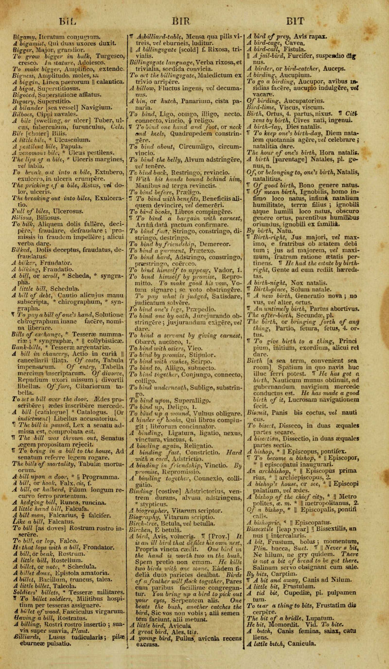 mc Bigamy, Iteratum conjugmm. A bigamist, Qui dims usores duxit. Bigger, Major, grandior. To grow bigger in balk, Turgesco, cresco. in stature, Adolesco. To make bigger, Amplinco, extendc. Bigness, Amplitudo. moles, w. A biggin, IJnea puerorum || calantica. A bigot, Superstitiosus. Bigoted, Superstitions afflatus. Bigotry, Superstition A bilander [sea vessel] Navigium. Bilboes, Cippi navales. A hilt [swelling, or ulcer] Tuber, ul- vn.-, tuliercultini, turunculus, Cels. Bilt [ehoier] Bills. A Utile bilt, * Tjlcusculum. A pestUmt bile, Papula. A ver-omowi bile, * Ulcus pestilens. rVhe lips of a bile, * Ulceris margines, vcl labia. To break o-U into a bile, Extubero, exulcero, in ulcera erumpere. The pricking if a bile, JEstus, vei do- lor, ulceris. The breaking out into biles, Exulcei'a- tio. Full of biles, Ulcerosus. Hilious, Biliosus. To bilk, Aliquem dolis fallere, deci- pere, fraudare, defraudare ; pro- missis in fraudem impellere j alicui verba dare. Baked, Dolis deceptus, fraudatus, de- fraud atus. A biiksr, Fraudator. A bilking, Fraudatio. A bill, or scroll, * Scheda, * syngra- pha. A little bill, Schedula. A bill of debt, Cautio alien jus manu subscripla, * chirographum, * syn- grapha. 7 To pay a bill of one's hand, Solutione chirographum inane facei'e, nomi- na Uberare. Bills of exchange, * Tesserae numma- riae ; * syngraphas, * (| collybisticae. Bank-bills, * Tessera; argentariae. A bill in chancery, Actio in curia || cancellai ii illata. Of costs, Tabula impensarum. Of entry, Tabella mercium inscriptarum. Of divorce, Repudium uxori missum ; divortii HbHUis. Of fare, Cibariorum, ta- bella. To sit a bill over the door. Sides pro- scribes ; aides inscribere mercede. A bill [catalogue] * Catalogue. [Or indictment] Libellus accusatorius. T! The bill is passed, Lex a senatu ad- missa est, comprobata est. IT The bill mas thrown out, Senatus ..egempropositam rejecit. IT To bring in a bill to the house, Ad senatum referre legem rogare. The bills of mortality, Tabula; mortu- orum. A bill upon a door, * |j Programma. A bill, or hook, Falx, cis, f. A bill, or halberd, Pilum, longum re- curvo ferro preetentum. A hedging bill, Runca, runcina. Aliltle hand bill, Falcufa. A bill man, Falcarius, $ falcifer. Like a bill, Falcatus. To bill [as doves] Rostrum rostro in- Tr> bill, or lop, Falco. Ht that lops with a bill, Frondator. A bill, or beak, Rostrum. * A little bill, Kostellum. A billet, or note;, * Schedula. A billtt dnnx, Epistola amatoria. A bilht, Racillum, truncus, talea. A little billtt, Taleola. Soldiers' billets, * Tesserae militares. IT To billet soldiers, Militibus liospi- thim per tesseras assignere. A bl'lct of wood., Fascicidus virgarum. Having a bill, Rostratus. A billing, Rostri rostro insertio ; sua- via super suavia, Plant. £illiards, Lusus tudicularis; pil* eburneee pulsatio. BIR IT A billiard-table, Menea qua pills vi- treis, vel eburneis, luditur. || A billingsgate [scold] f. Rixosa, tri- vialis. Billingsgate language,Verba rixosa,et trivialia, sordida cunvicia. To act the billingsgate, Maledictum ex trivio ampere. A billow, Fluctus ingensj vcl decuma- A bin, or hutch, Panarhnn, cista pa- nana. To bind, Ligo, oDiigo, illigo, necto. connecto, vincio, $ re ligo. IT 2*o bind ove hand and foot, or neck t*nd heels, Quadrupedem constrin- gere. To bind about, Circumligo, circum- To bind the belly, Alvum adstringere, vel tenure. Tc hind back, Restringo, revincio. Tf With his hand's bound behind him, Manibus ad (crga revinctis. To bind before, PraeKgo. H To bind with benefits, Beneficiisali- quem devincire, vel demereri. To bv*d books, Libros compingere. TT To bind a bargain with earnest, An ha data pactum confirmare. To bind fa:*; Stringo, constringo, di- stringo, destringo. To bind by friendship, Demereor. To hind a garment, PrsCteXO. To bind hard, Adstringo, consn'ingo, prsestringo, coerceo. To bind himsrlf to appear, Vador, i. To bind himself by promise, Repro- mitto. To make good his vow, Vo- tum signare; sc voto obstringere. To pay what is judged, Satisdare, judicatum solvere. To hind ant's hgs9 Pcxped$o. To bind one by oath, Jurejurando ob- slringOre; jusjurandum exigere, vel dare. To bind a Servant by giving earnest, Oba:ro, auctoro, 1. To bind with osiers, Vieo. To bind by promise, Stipulor. To bind with nishes, Scirpo. To bind to, Alligo, subnecto. To bind together, Conjungo, connecto, colligo. To bind underneath, Subligo, substrin- gs- To bifid upon, Superalligo. To binfl up, Deligo, 1. To bind up a wound, Vulnus obligare. A binder nf haoks. Qui libros compJn- git ; lihrorum concinnator. A binding, Ligatura, ligatio, nexus, vine turn, vinctus, 4. A bhv'ing agnin, Eeli^atio. A binding fast, Constrictio. Hard with a cord, Adstrictio, A binding in friendship, Vinctio. By promise, Repromissio. A binding together, Conncxio, colli- gatio- Binding [costive] Adstrictorius, ven- trem durans, alvum adsu-ingens, * stypticus, A biographer, Vitanim seriptor. Biography, Vitarum scriptib. Binli-'ree, Betula,wZ betulla. Birchen, E betula. A bird, Avis, volucrig. IT [Prov.] /( is an ill bird that defiles his own nest, Propria vineta eye-Jit. One bird, m the hand is worth two in the bush, Spem pretio non emam. He kills two birds until one sow., Eadem fi- delia duos parietes dealbat. Birds of a feather will flock together, Pares cum paribus faciilirae congregan- tur. You bring up a bird to pick out your eyes, Serpen tern alls. One beats the bush, another catches the bird. Sic vos non vobis -, alii semen tem faciunt, alii metuirt. A little bird, Avicula A great bird, Ales, Uis. A young bird, Pullus, avicola recens '; eJLCiusa. BIT A bird of prey, Avis rapai. A bird-cage, Cavea. A bird-call, Fistula. H A jail-bird, Furcifer, suspendio <Sig A birder, or bird-catcher, Auceps. A birding, Aucupium. To go a birding, Aucupor, avibus in- sidias facere, aucupio indulgere, vel vacare. Of birding, Aucupatorius. Bird-lime, Viscus, viscum. Birth, Ortus, 4. partus, nixus. H Citi- zens by birth, Cives r.ati, ingenui. A birth-day, Dies natalis. IT To keep one's birth-day, Diem nata- lem quotannis agere, vel celebrare j natalitia dare. The hour of one's birth, Hora natalis. A birth [parentage] Natales, pi. ge- Of, or belonging to, one's birth, Natalis, natalitius. TT Of good birth, Bono genere natus. IT Of mean birth, Ignobilis, homo in- fimo loco natus, infima natalium humilitate, terrce filius ; ignobili atque humili loco natus, obscuro genere ortus, parentibus humilibus oriundus, ignobili ex t'amilia. By birth, Natu. IT Birth-right, Jus majori, vel max- imo, e fratribus ob a'tatem debi turn ; jus ad majorem, vel maxi- mum, fratrum ratione eetatis per- tinens. IT He had the estate by birth- right, Gente ad eum rediit haeredi* tas. A birth-night, Nox natalis. ff Birth-place, Solum natale. TT A new birth, Generatio nova ; no vus, vel alter, ortus. 1T An untimely birth, Partus abortivus. The after-birth, Secundce.pl. The birth, or bringing forth of ani) thing, Partio, tetura, fetus, 4. or- tus. 1T To give birth to a thing, Princi pium, initium, exordium, alicui rel dare. Birth [a sea term, convenient sea room] Spatium in quo navis hue illuc fcrri potest. TT He has got a birth, Nauticum munus obtinuit, ad gjubernandum navigium mercede conductus est. He has made a good birth of it, Lucrosam navigalionera fecit. Biscuit, Panis bis coctus, vel nauti cus. To bisect, Disseco, in duas sequales partes secare. A bisd tinn, Dissectio, in duas aiquales partes sectio. A bishop, * || Episcopus, pontifex. Tf To become a bishop, * II Episcopor, * || episcopatui inaugurari. An archbishop, * || Episcopus prima rius, * || arcldepiscopus, 2. A bishop's house, or see, * 0 Episcopi palalium, vel aedes. A bishop of the chief city, * II Metro potites, a. m. * \\ lnetropoUtanus, 2. Of n bishop, * || Episcopalis, pontifi .-/ bi'/t.ipric, * || Episcopatus. Bissextile [leap year] !! Bissextilis, an nus || intercalaris. A bit, Frustum, bolus ; momentum, Plin. hucca, Suet. 1T II Never a bUt Ne kiluni, ne gry quidem. There is not a bit of bread to be got there, Salinum servo obsignant cum sale. By bits, Carptim. IT A bit and away, Canis ad Nilum. A little bit, Frustulam. A tid bit, Cupediae, pi. pulpamen turn. To tear a thing to bits, Frustatim dlfl cerpere. The bit of a bridle, Lupatura. He bit, Momordit VicL To bite. A bttch, Canis femina, saiax, catu liens. A Utile bitch, Canicula.