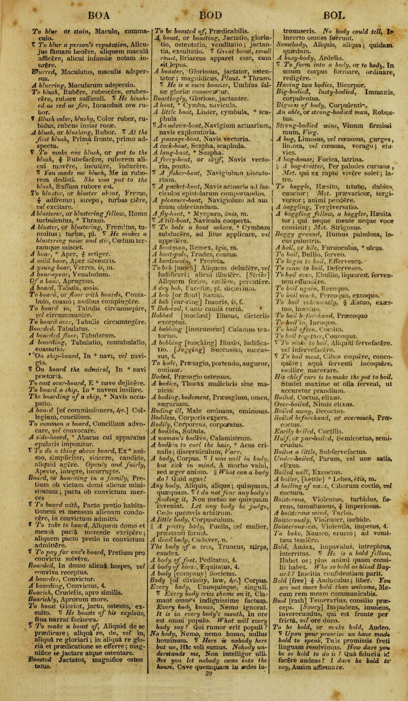 BOA To blur or stain, Maculo, comma- culo. T To blur a person's reputation, Alicu- jus famam la?aere, aliquem macula afiicere, alicui infamiae notam in- urere. Blurred, Maculatus, maculis adher- ens. A blurring, Macularum adspersio. To blush, Rubere, rubescere, erubes- cere, rubore suffundi. IT He blush- ed as red as fire, Incanduit ore ru- bor. ff Blush color, blushy, Color ruber, ru- bidus, rubens instar rosae. A blush, or blushing, Rubor. IT At the first blush. Prima fronte, primo ad- 6pectu. 17 To make one blush, or put to the blush, $ Rubefacgre, ruborem ali- cui movere, incutere, inducere. IT You made me blwh, Me in rubo- rem dedisti. She -mas put to the blush, SnlTusa rubore est To bluster, or bluster about. Freruo, £ adfremo; sirepo, turbas ciere, vel excitare. A blusterer, orblustering fellow, Homo turbulentus, * Thraso. A bluster, or blustering, Fremitus, tu- muitus; turbae, pi. TT He makes a blustering noise and stir, Caelum ter- rain que miscet. A boar, * Aper, £ setiger. A wild boar, Aper silveslris. A young boar, Verres, is, in. A boar-spear, Venabulum. Of a fcoojvAprugnus. A board. Tabula, assis. To board, or floor with boards, Conta- bulo, coasso; assibus compingere. To board in, Tabulis circumsepire, vel circummumre. To board over, labulis circumtegere. Boarded. Tabulatus. ' A board'.ad floor. Tabulatum. A boarding, Tabulatio, contabulatio, coassatio. * Oa ship-board, In * navi, vel navi- gio. IT On board the admit alt In * navi praetoria. To cast over-board, E * nave dejicere. To board a ship* In * navem insilire. The boarding of a ship, * Navis occu- patio. Abouid [of commissioners, fyc] Col- legium, concilium. To summon a board, Concilium advo- care, vel convocare. A side-hoard, * Abacus cui apparatus epul.'ivjs imponitur. TT 7 o do a thing above board, Ex * am- nio, simpliciter, sincere, candide, aliquid agCre. Openly and fairly, Aperte, integre, incorrupte. Board, or boarding in a family, Pre- lium ob victum domi alicna: mini- stratum-, pacta ob convictum mer- ces IT To board xvith, Pacto pretio habita- tionem et mensam alienam condu- c£rc, in convictum admitti. B To take to board, Aliquem domo et mensa pacia mercede excipfife; aliquem pacto pretio in convictum adimttSre. IT To pay for one's board, Pretiuxn pro convictu solvere. Boarded, In domo attend, hospes, vel '•nnviva receptus. A boarder, Convictor. A boarding, Convictus, 4. Boorish, Crudelis, apro similis. Boorishly, Aprorum more. To boost Glorior, jacto, ostento, ex- sulto. IT He boasts of his exploits, Sua narrat facinnra. £ To make a boast of, Aliquid de se praedicare; aliqua re, de, vel in, aliqua re gloriari; in aliqu& re glo- ria et praedicatione se eflerre; mag- nifice se jactai*e atque ostentare. Boasted Jactatus, magnifice osten tatu& BOD BOL To he boasted of, Preedicabilts. A boast, or boasting, Jactatio, gloria- tio, ostentatio, venditatio; jactan- tia, exsultatio. TT Gttat boast, small roast, Briareus apparet esse, cum *it lepus. A boaster, Gloriosus, jactator, osten- tator*, magiiidicus, Plaut. * Thraso. TT He is a mere boasler, Umbras fal- sa? gloria? consecu«'ur. Boastingly, Gloriose, jactanter. A boat, * Cymba, navicula, A little bout, Linler, cymbula, * sca- phula TTAn advice-boat, Navigium actuarium, navis exploratoria. A passage-boat, Navis vectoria. A cock-boat, Scapha, scaphula. A. long-boat, * Suapha. A ferry-boat, or skiff, Navis vecto- ria, ponto. TT A flshcr-boat, Kavigiolmn uiscato- rium. TT A packet-boat, Navis acinaria ad fas- ciculoa epistularum compnrtaodos. A pleasure-boat, Navigiolum ad am I vejsor j animi pendere. urn obleclandum. \ A ooggling, Tergiversatio. tromiserls. No body could telly In incerto omnes fuerunt. Somebody, Aliquis, aliqua; quidam quaedam. A busy-body, Ardelio. TT To form into a body, or to body, In unum corpus fonnare, tirdinare, redigere. Having two bodies, Bicorytor. Big-bodied, lusty-bodied, Immanis, corpulentus. Bigmss of body, Corpulent!-. An able,or strong-bodied man, Robus- tus. Strong-bodied wine, Vinum firmissi mum, Virg. A bog, Limosus, vel ccenosus, gurges, liiiiosa, vel ccenosa, voiagoj ehi- A hng-house, Forica, latrina. Ii A bog-ti-ntter, Per paludes cursaus , Met. qui ex rapto vivere solet; la- tro. To boggle, Haesito, titubo, dubito. cuncior; Met. praevaricor, tergi- A fly-boat, * Myoparo, Onis, m. TT A tilt-boat, Navicula cooperta. TT To hale a bout ashore, * Oymbam subducere, ad litus applicare, vel appellt'ie. A Boattnun, Remex, igis, m. A boat-pole, Trades, cunt us. A bonuzciiiu, * Proreta, Tobvb [mock] Aliquem deludere, vel ludificari; sUcui iUurU'r-. [Strike] Aliquem ferire, cipMere, percutere. A dry bub, Kaciia1. pi. dicieiiuai. A bob [or flout] Sauna. A bob [ear-ring] faauris, ft, fi IT Bob-tail, i :aiik- cauda curraU • Bobbed [mocked] Illusus, dicterUf except us. A bobbing [instrument] Calamus tex- torius. A bobbing [mocking] Illusio', ludifica- tio. [Jogging] tiuccussio, succus- sus, 4. To bodr, Pra;sagio,portendo,auguror, ominor. Boded, Prtesagio ostensus. A bodice, Thorax muliebris sine ma- nicis. A boding, bodement, Pra?sagiuin, omen. nu<rurium. Boding ill, Male ominans, ominosus. Bodiless, Corporis expers. Bodily, Corporeu^, corporatus. A bodkin, Subula. A woman's bodkin, Calamisfrum. A bodkin to curl the hair, * Acus cri- nalis; uiscerniculum, Fan: A body, Corpus. TT / was well in body, but sick in mind, A morbn valui, sed seger ammo. |] What can a body do ? Qaid agas ? Anybody, Aliquis, aliqua; quisquam, quaequam. TT / do not ftar anybody' finding it, Non metuo ne quisquai inveniat. Let any body be juslge, Cedo quemvis arbitrum. A little body, CorpUS(5ulUm, I! A pretty body, Puella, vel mulier, prsestauti forma. A dead body, Cadaver, n. The body <f a tree, Truncus, siirps, caudex. A body of foot, Peditatufr, 4. A body of hors.\ Equltaius, 4. A body [cempnuy] Societas. Body [of divinity, law, 6fc] Corpus. very bodu, Unusquisque, singuli. TT JUvery oody cries shame onit, Cla- mant omnfi indignissime factum. Every hod\, knows, Nemo ignorat. It is in every body's mouth, In ore est omni populo. What will every body say ? Qui rumor erit populi ? No body, Nemo, nemo homo, nullus hominum. 11 Here is nobody here but we, Hlc soli sumus. Nobody un- derstands me, Non intelligor ulli. •See you let nobody come into the house* Cave quemquam iu wdes in- 39 A boggling fellow, a boggier, HaEsita tor; qui neque mente neque voce consistit; Met. Strigosus. Boggy ground, Humus paludosa, lo- cus paiustris. A boil, or bile, Furunculus, * ulcus. To bail, Bullio, ferveo. To begin to &o«, KtFervescq. To cease to boil, Defervesco. To b<>il over, Ebullio, liquorem ferven- tern rflunutre. To boil again, Recoquo. To boil ma h. 1'i-rvuquo, excoqun. To boil vcKcvuntlfc ■£ iEstuo, exa?s- tuo, incestup. To boil beforehand, Praecoquo To boil'in, Incoquo. Tu boil often. CocLito. To boU trgt tAi r,CoDCoquo. II To ninth id boU, AliquM fervefacgre. vel inferyefacere. TT To boil meat, Cibos coqutre, conco- quere; aqua lerventi incoquere. uiollire macerare. His chief care is tomaJce the pot to boil. Studet maxime ut olla feiTeat, ut accuretur }>randium. Boiled, Coctus, elixus. Over-boiled, Nnuis elixus. Boi'ed away, DecoctuS- Boiled, beforehand, or overmuch, Prav coctus. Easily bailed, COCtJHs. Half or par+boilid, bemicoctus, semi- cud us. Boilttt a little, Subfervefactus. Under-boiled, Paruin, vel non satis, elixus. Boiled u'ttl, Excoctus. A br.i/er, [kettle] * I.ebes, etis, m. A boiling of me.:t, Ciborum coctio, vel coctura. Boisterous, Vio'.cntus turbidus, fu- rens, tumultuo^us, £ imperiosus. A boisterous rot'nri, Turbo. Boisterously, Violcnier, turbide. Boisterous;tcss. VioleiUia, impetus, A. To boke, Naust-o, eructo; ad vomi- tum lendtre. Bold, Auctax, impavidus, intrepidus, interritus. TT He is a bold fdltne\ Habet os; plus animi quam consi- lii hal)et. Who so bold as blind Bay- ard 7 Insritia coufidentiam parit. Bold [free] % Auduculus; liber. You are not more bold than welcome, Me- cum rem meani communicabis. Boid [rashj Tenierarius. consilio prae- ceps. [Saucy] Impudens, insoiens, inverecundus, qui est fronte per fricta, vtf ore tioxo. To be. bold, or nnke bold, Audeo. V Upon your promise we have made bold to speak, Tills promissis freti linguara resolvimms. How dare you be so bold to do it ? Qua fiducia id facere audeas? 1 dare be bold to* say, Ausim affntna re.