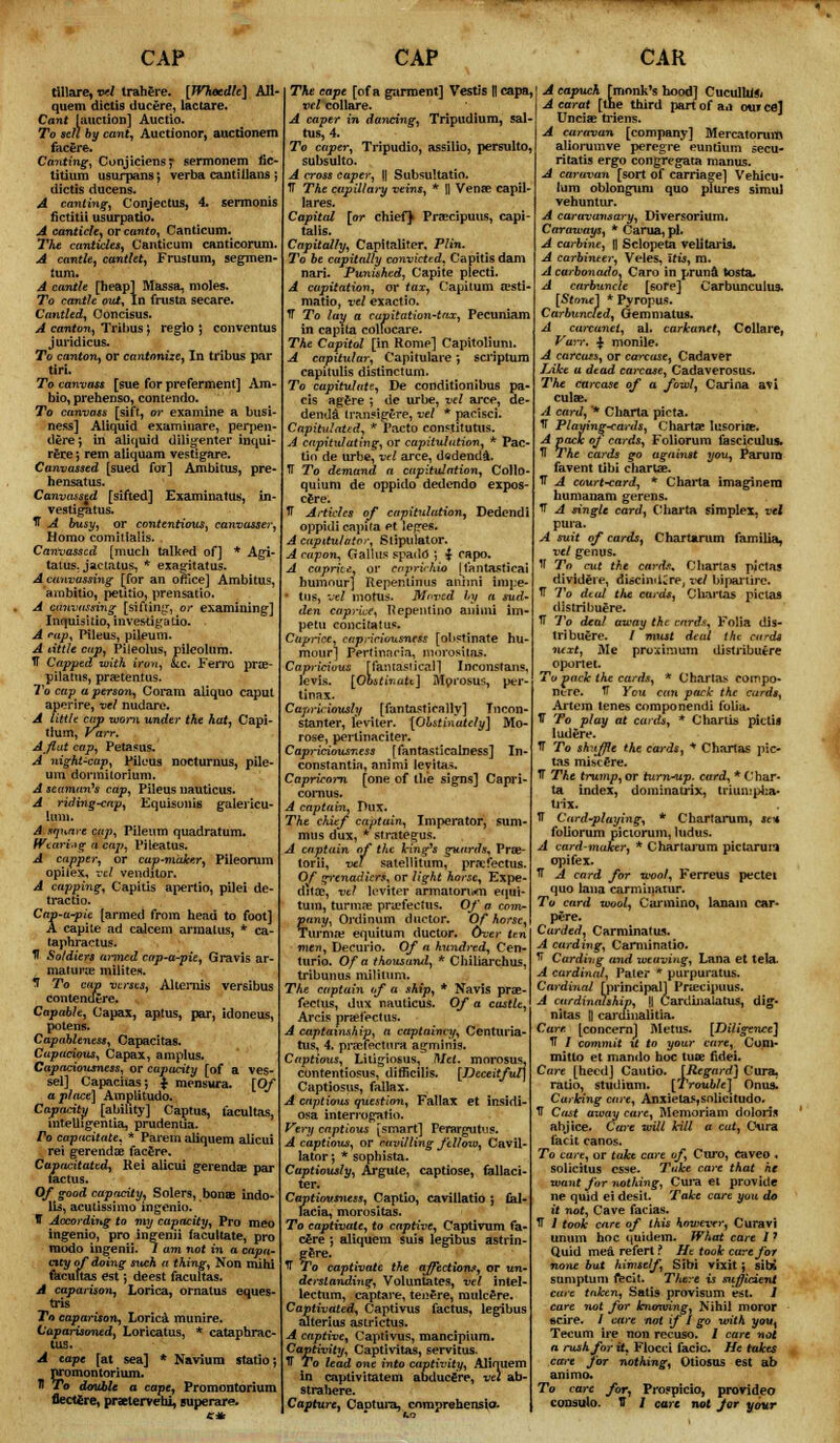 CAP tillare, vel trahere. [JVhecdle] Ali- quem dictis ducere, lactare. Cant [auction] Auctio. To sell by cant, Auctionor, auctionem facere. Canting, Conjiciens; sermonem iic- titium usurpans; verba cantillans ; dictis ducens. A canting, Conjectus, 4. serrnonis fictitii usurpatio. A canticle, or canto, Canticum. The canticles, Canticum canticorum. A cantle, cantlet, Frustum, segmen- lum. A cantle [heap] Massa, moles. To cantle out, In frusta secare. Cantled, Ooncisus. A canton, Tribus ; reglo ; conventus juridicus. To canton, or cantonize, In tribus par tiri. To canvass [sue for preferment] Am- bio, prehenso, contendo. To canvass [sift, or examine a busi- ness] Aiiquid examinare, perpen- dere', in aiiquid diligenter inqui- rere; rem aliquam vestigare. Canvassed [sued for] Ambitus, pre- hensatus. Canvassed [sifted] Examinatus, in- vestigatus. IT A busy, or contentious, canvasser, Homo comilialis. . Canvassed [much talked of] * Agi- taius. jaciatus, * exagitatus. A canvassing [Tor an office] Ambitus, ambitio, petitio, prensatio. A canvassing [sifting, or examining] Inquisitio, investigatio. A ntfi Pileus, pileum. A little cup, Pileolus, pileolum. TT Capped with iron, ate. Ferro prae- pilatus, praetentus. To cap a person, Coram aliquo caput aperire, vel nudare. A little cap worn under the hat, Capi- tlum, Varr. A flat cap, Petasus. A night-cap, Pileus nocturnus, pile- um donnilorium. A seaman's cap, Pileus nauticus. A riding-cap, Equisonis gaiericu- A square cup, Pileum quadratum. Wearing a cap, Pileatus. A capper, or cap-maker, Pileorum opiiex, vel venditor. A capping, Capitis apertio, pilei de- tracts o. Cap-a-pie [armed from head to foot] A capite ad caicem arraalus, * ca- taphractus. It Soldiers armed cap-a-pie, Gravis ar- matures milites. T To cap verses, Alternis versibus contendere. Capable, Capax, aptus, par, idoneus, potens. Capableness, Capacitas. Capacious, Capax, amplus. Capaciousness, or capacity [of a ves- sel] Capacitas-, $ mensura. [Of a place] Amolitudo. Capacity [ability] Captus, facultas, intelligentia, prudentia. Po capacitate, * Parem aliquem alicui rei gerendae facere. Capacitated, Rei alicui gerendae par fa.ctu s. Of good capacity, Solers, bonae indo- lis, acutissimo ingenio. IT According to my capacity, Pro meo ingenio, pro ingenii facultate, pro raodo ingenii. 7 am not in a capa- city of doing such a thing, Non mini facultas est; deest facultas. A caparison, Lorica, ornatus eques- tris To caparison, Lorica munire. Caparisoned, Loricatus, * cataphrac- lus. A tape [at sea] * Navium statio; promontorium. tl To double a cape, Promontorium flecttre, praetervehi, superare. CAP The cape [of a garment] Vestis || capa, vcl collare. A caper in dancing, Tripudium, sal- tus, 4. To caper, Tripudio, assilio, persulto, subsulto. A cross caper, l| Subsultatio. TT The capillary veins, * || Venae capil- lares. Capital [or chief} Praecipuus, capi- tal is. Capitally, Capitaliter. Plin. To be capitally convicted, Capitis dam nari. Punished, Capite plecti. A capitation, or tax, Capitum assti matio, vel exactio. TT To lay a capitation-tax, Pecuniam in capita colfocare. The Capitol [in Rome] Capitoliuni. A capitular, Capitulare', scriptum capitulis distinctum. To capitulate, De conditionibus pa- ds agere ; de urbe, vel arce, de denda Iransigere, vel * pacisci. Capitulated, * Pacto constitutes. A capitulating, or capitulation, * Pac tin de urbe, vel arce, dodenda. IT To demand a capitulation, Collo- quium de oppido dedendo expos- cere. IT Articles of capitulation, Dedendi oppidi capita et leges. A capitulator, Stipulator. A capon, G alius spado* ; | capo. A caprice, or caprirhio [fantastical humour] Repentinus animi impe- ■ tus, vel mortis. Moved hy a sud- den caprice, ftepentino animi im petu concitatus. Caprice, capaciousness [obstinate hu raour] Pertinncia, niorositas. Capricious [fantastical] Inconstans, levis. [Obstinate] Mprosus, per- tinax. Capriciously [fantastically] Tncon- stanter, leviter. [Obstinately] Mo- rose, perlinaciter. Capriciousness \ fantasticalness] In- constantia, animi leyitas. Capricorn [one of the signs] Capri- cornus. A captain, Dux. The chief captain, Imperator, sum- mus dux, * strategus. A captain of the Icing's guards, Pne- torii, vel satellitum, praefectus. Of grenadiers, or light horse, Expe- ditac, vtl leviter armatonvoi equi- tum, turmae praefectus. Of a com- pany, Ordinum ductor. Of horse, Tur'ma; equitum ductor. Over ten men, Decurio. Of a hundred, Cen- turio. Of a thousand, * Chiliarchus, tribunus mililum. The captain of a ship, * Navis prae- fectus, dnx nauticus. Of a castle, Arcis praefectus. A captainship, a captaincy, Centuria- tus, 4. praefectura agminis. Captious, Litigiosus, Met. morosus. contentiosus, ditficilis. [Deceitful] Captiosus, fallax. A captious question, Fallax et insidi- osa interrogatio. Very captious [smart] Perargutus. A captious, or cavilling fellow, Cavil- lator •, * sophista. Captiously, Argute, captiose, failaci- ter. Captiovsness, Captio, caviilatio ; £al- lacia, morositas. To captivate, to captive, Captivum fa- cere ■, aliquem suis legibus astrin- g£re. T To captivate the affection,*, or un- derstanding, Voluntates, vel intel- lectum, captare, tenure, mulcere. Captivated, Captivus fact us. legibus alterius astrictus. A captive, Captivus, mancipium. Captivity, Captivitas, servitus. IT To lead one into captivity, Aliquem in captivitatem abducfire, vel ab- strahere. Capture, Captura, enmprehensio- CAR A capucK [monk's hood] CuculbJft A carat [the third part of an out eel Uncias triens. A caravan [company] Mercatorum aliorumve peregre euntium secu- ritatis ergo congregata manus. A caravan [sort of carriage] Vebicu- lum oblonguni quo plures simu) vehuntur. A caravansary, Diversorium. Caraways, * Carua, pi. A carbine, \\ Sclopeta veiitaria. A carbineer, Veles, Itis, ra. A carbonado, Caro in pruna tosta. A carbuncle [sore] Carbunculus. [Stone] * Pyropus. Carbuncfed, Gemniatus. A cawanet, al. carkanet, Collare, Varr. $ monile. A carcass, or carcase, Cadaver Like u dead carcase, Cadaverosus. The carcase of a fowl, Carina avi culae. A card, * Charta picta. *T Playing-cards, Charts lusoriae. A pack oj cards, Foliorum fasciculus. U The cards go against you, Parum favent tibi charUe. IT A court-card, * Charta imaginern humanam gerens. IT A single card, Charta simplex, vel pura. A suit of cards, Chartarum familia, vel genus. If To cut the cards. Chart as pictas divideie, diecindCre, vel bipariirc. TF To dud the cards, Chaitas piclaa distribuere. TT To deal away the cards, Folia dis- tribuere. / must deal the card* next, Me proximum distribuere oportet. To pack the cards, * Chartas compo- ntre. IT You can pack the cards, Artem tenes componendi folia. 1T To play at cards, * Chartis pictif ludere. TT To shuffle the cards, * Chartas pic tas miscSre. IT The trump, or turn-up. card, * Char- ta index, dominatrix, triumpha- trix. TT Card-playing, * Chartarum, se+ foUorum pictorum, ludus. A card-maker, * Chartarum pictarura opifex. IT A card for wool, Ferreus pectei quo lana carminanu*. To card wool, Carmino, lanain car- pere. Carded, Carminatus. A carding, Carminatio. H Carding and weaving, Lana et tela. A cardinal, Pater * purpuratus. Cardinal [principal] Praecipuus. A cardinalship, |] Cardinatatus, dig- nitas || cardinaiitia. Care [concern] Metus. [Diligence] fF / commit U to your care, Com- mit to et mando hoc tuoe fidei. Care [heed] Cautio. [Regard] Cura. ratio, studium. [Trouble] Onus. Curbing care, Anxietas,snlicitudo. IT Cast away care, Memoriam doloris abjice. Care will kill a cat, Cura tacit canos. To care, or take care of, Curo, caveo , solicitus esse. Take care that he want for nothing, Cura et provide ne quid ei desit. Take care you do it not, Cave facias. IT / took care of this however, Curavi unum hoc quidem. What care 17 Quid meat refert ? He took care for none but himself, Sibi vixit ; sibi sumptum fecit. Tliere is sufficient care taken, Satis provisum est. J care not for knmving, Nihil nioror scire. / care not if I go with yoiq Tecum ire non recuso. / care not n rush for it, Flocci facie. He takes care for nothing, Otiosus est ab animo. To care for, Prospicio, provideo consulo. U / care not Jar your