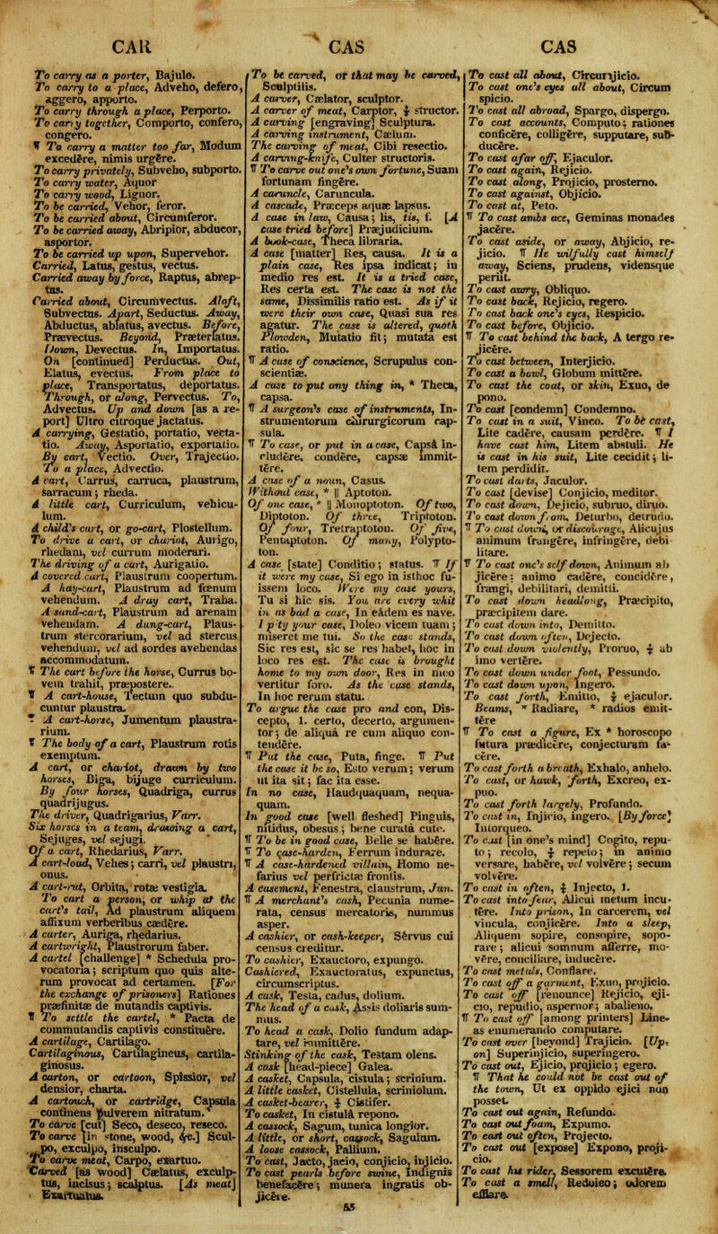 To carry as a porter, Bajulo. To carry to a-place, Adveho, defero, aggero, apporto. To carry through a place, Perporto. To can y together, Comporto, confero, congero. V To carry a matter too far, Modum excedere, nimis urgfire. To carry privately, Subveho, subporto. To carry water, Aquor To carry wood, Lienor. To be carried, Vehor, feror. To be carried about, Circumferor. To be carried away, Abripior, abducor, asporlor. To be carried up upon, Supervehor. Carried, Latus, gestus, vectus. Carried away by force, Raptus, abl'ep- tns. Carried about, Circumvectus. Aloft, Subvectus. Apart, Seductus. Away, Abductus, ablatus, avectus. Before, Praevectus. Beyond, Praeterlatus. Down, Devectus. In, Importatus. On [continued] Perductus. Out, Flatus, evectus. From place to place, Transportatus, deportatus. Through, or along, Pervectus. To, Advectus. Up and down [as a re- port] Ultro citroque jactatus. A carrying, Gestatio, portatio, vecta t:o. Away, Asportatio, exporlatio By cart, Vectio. Over, Trajectio. To a place, Advectio. A cart, Carrus, carruca, plaustrum, sarracum; rheda. A little cart, C urriculum, veh icu lum. d child's cart, or go-cart, Plostellum. To drive a cart, or chariot, Auiigo, rhedam, vcl cuiTum moderari. The driving of a cart, Aurigatio. 4 covered curt, Plaustrum coopertum. A hay-cart, Plaustrum ad fcenum vehendum. A dray cai-t, Traba. A sand-cart, Plaustrum ad arenam vehendam. A dung-cart, Plaus- trum stercorarium, vel ad stercus vehendum. vtl ad sordes avehendas accommodatuin. JT The cart before the horse, Currus bo- vem trahit, prsspostere. V A cart-house, Tectum quo subdu- cuntur plaustra. * A cart-horse, Jumentum plaustra- rium. t The body of a cart, Plaustrum rolis exemptum. A cart, or chariot, drawn by two horses, Biga, bijuge curriculum. By four horses, Quadriga, currus quadrijugus. The driver, Quadrigarius, Varr, Six horses in a team, drawing a cart, Sejuges, vel sejugi. Of a cart, Rhedarius, Varr. A cart-load, Vehes; carri, vtl plaustri, onus. A cart-rut, Orbita, rota; vestigia. To cart a person, or whip at the cart's tail, Ad plaustrum aliquem affijum verberibus caedere. A carter, Auriga, rhedarius. A cartwright, Plaustrorum faber. A cartel [challenge] * Schedula pro- vocatoria; scriptum quo quia alte- rum provocat ad certamen. [For the exchange of prisoners] Rationes praennitae de mutandis captivis. H To settle the cartel, * Pacta de comthutandis captivis constituere. A cartilage, Cartilago. Cartilaginous, Cartilaginous, cartila- ginosus. A carton, or cartoon, Spissior, vel densior, charta. A cartouch, or cartridge, Capsula continens ^ulverem nitratum. To carve [cut'] Seco, deseco, reseco. To carve [in stone, wood, 6fC.] Scul- po, exculpo, insculpo. To cai've meat, Carpo, etfartuo. Carved [as wood] Caelatus, exculp- tus, incisus-, scalptus. [As meat] i Exartuatus. 'To be carved, or that may be carved, Scnlptilis. A cm-ver, Chelator, sculptor. A carver of meat, Carptor, $ structor. A carving [engraving] Sculptura. A earning instrument, Caelum. The carving of meat, Cibi resectio. A carving-knife, Culter structoris- IT To carve out one's own fortune, Suam fortunam fingere. A caruncle, Caruncula. A cascade, Praeceps* aqua? lapsus. d case in law, Causa *, lis, tis, i. [A case tried before] Praejudicium. A bvok-case, Theca libraria. A case [matter] Res. causa. It is a plain case, Res ipsa indicat; in medio res est. It is a tried case, Res certa est. The case is not the same, Dissimilis ratio est. As if it were their own case, Quasi sua res agatur. The case is altered, quoth Flowdenj Mutatio fit*, mutata est ratio. IT A case of conscience, Scrupulus con- scientiae. A case to put any thing m, * Theca, capsa. ft A surgeon's case of instruments, In- strumentorum ciururgicorum cap- sula. IT To case, or put in a case, Capsa in- rludere, condere, capsae imma- ture. A ense of a noun, Casus. Without cast, * || Aptoton. Of one case, * || Monoptoton. Of two, Diptoton. Of three, Triptotou. Of four, Tretrantotou. Of fv*, Pentaptuton. Of muny, Polypto- ton. A case [state] Conditio ■, status. IT If it were my case, Si ego in isthoc fu- issem loco. Wert my case yours, Tu si hie sis. You, are every whit in as bad a case, In eadem es nave. IP ty yaw case, Doleo vicem tuam ; ntiseret me tui. So the case stands, Sic res est, sic se res habet, hoc in loco res est. The case is brought home to my own door, Res in nico vertitur foro. As the case stands, In hoc rerum statu. To argue the case pro and con, Dis- cepto, 1. cerlo, decerto, argumen- tor-, de aliqua re cum aliquo con- tendere. IT Put the case, Puta, finge. IT Put the case it be so, Ei*to verum; verum ut ita sit *, fac ita esse. In no case, Haudquaquam, nequa- quam. In good cote [well fleshed] Pinguis, nitidns, obesus ; bene curata cute. V To be in good case, Belle se habere. Ii To case-harden, Ferrum indurare. TT A case-hardentd villain, Homo ne- farius vtl perfrictae fronlis. A casement, Fenestra, claustrum, Jun. TT A merchant's cash, Pecunia nume- rata, census mercatoris, nummus asper. A cashier, or cash-keeper, Servus cui census creditur. To cashier, Exauctoro, expungo. Cashiered, Exauctorat us, expunctus, circumscriptus. A cask, Tesia, cadus, dolium. The head of a c<ak, Assi.s doliai*is sum- mus. To head a cask, Dolto fundum adap- tare, vel Hnmittere. Stinking of the cask, Testara olens. A cask [head-piece] Galea. A casket, Capsula, cistula; A little casket, Cistellula, scriniolum. A casket-bearer, $ Cistifer. To casket, In cistuhl repono. A cassock, Sagum, tunica, longior. A little, or short, cassock, Saguloin. A loose cassock, Pallium. To cast, Jacto, jacio, conjicio, injicio. To cast pearls before swine, Indignis benefacere ■, munera ingratis ob- jkere To cast all about, Crrcurijicio. To cast one's eyes all about, Circum spicio. To cast all abroad, Spargo, dispergo. To cast accounts, Computo: rationes conficere, colligere, supputare, sutt- ducere. To cast afar off, Ejaculor. To cast again, Rejicio. To cast along, Projicio, pi*osterno. To cast against, Objicio. To cast at, Peto. IT To cast amis ace, Geminas monades jacfire. To cast aside, or away, Abjicio, re- jicio. U He wilfully cast himself away, Sciens, prudens, vidensque peril t. To cast awry, Obliquo. To cast back, Rejicio, regero. To cast back one's eyes, Respicio. To cast before, Objicio. TT To cast behind the back, A tergo re- jicere. To cast between, Interjicio. To cast a bowl, Globum mitt£re. To cast the coat, or skin, Exuo, de pono. To cast [condemn] Condemno. To cast in a suit, Vinco. To bt cast, Lite cadere, causam perdcre. IT / have cast him, Litem abstuli. Me is cast in his suit, Lite cecidit; li- tem perdidit. To cast da> ts, Jaculor. To cm,t [devise] Conjicio, meditor. To cast down, Dejicio, subruo, diruo. To cast downfonu Delurlm, detrurio. TT To cast dvuni, or discourage, ALicujus animum frungtre, infringere, debi iitare. V To cast one's self down, Animum alt jicere: animo cadere, concidore, frangi, debilitnri, demitii. To cast down headlong, Pra*cipito, prai'cipiteiu dare. To cast down into, Demitto. To cast down often, Dejecto. To cast down violently, Promo, -J ub imo vcrtere. To cost down under foot, Pessundo. To cast dnwn uj/on, lngero. To cast forth, Emitio, $ ejaculor. Beams, * Radiare, * radios eniit- tere TT To cast a fg*tre, Ex * horoscopo futura pra:dictre, conjecturam fa- ct re. To cast forth a breath, Exhalo, anhelo. To cast, or hawk, forth, Excreo, ex- puo. To cast forth largely, Profundo. To cmt in, Injicio, ingero. [By force] Intorqueo. To cast [in one's mind] Cogito, repu- to; recolo, ■*■ repelo; m animo versare, habere, vtl volvere j secum volvfre. To cast in often, | Injecto, 1. To cast into fear, Alicui metum incu- tCre. Into prison, In carcerem, vtl viurula, conjicere. Into a sleep, Aliquem sopire, consopire, sojw- rare -, alicui sumnum aflerre, mo- vfre, cnnciliare, iuducere. To cast metals, Conflare, To cast off a garment, Exuo, projicio. To cast off [renounce] Rejicio, eji- cio, repudio, aspcrnor; abalieno. TT To cast off [among printers] Line- as. enuiuerando computare. To cast over [beyond] Trajicio. [Up* on] Superinjicio, superingero. To cast out, Ejicio, projicio *, egero. IT That he could not be cast out of the town, Ut ex oppido ejici nun posset To cast out again, Refundo. To oast out foam, Expumo. To east out often, Projecto. To cast out [expose] Expono, proji- cio* To cast h*t rider. Sessorem excutere. To cast a smell, Reduieo; udofetn efflar^