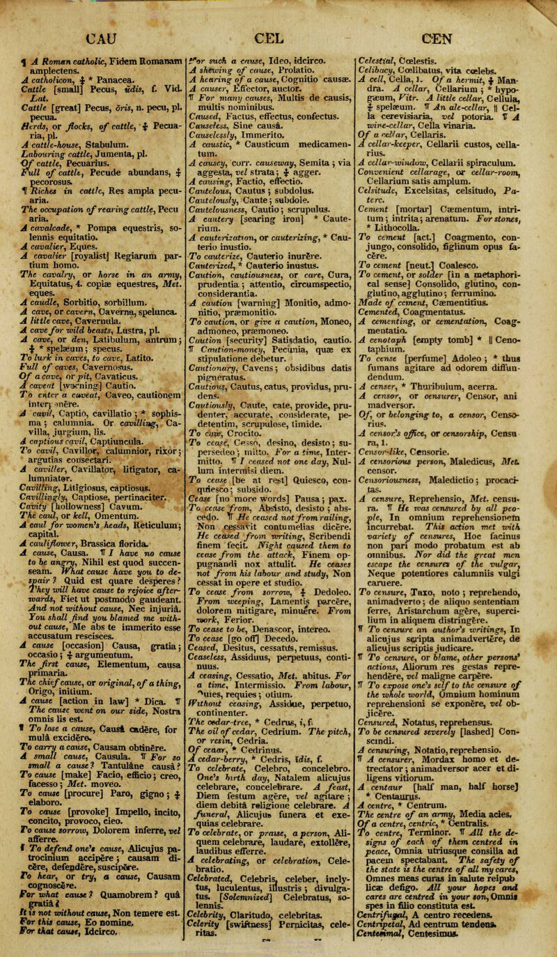 CMS % A Roman catholic, Fidem Romanam amplectens. A catholicon, $ * Panacea. Cattle [small] Pecus, udis, f. Vid. Lat. Cattle [great] Pecus, dris, n. pecu, pL pecua. Herds, or flocks, of cattle, $ Pecua- ria, pi. A cattle-house, Stabulum. Labouring- cattle, Jumenta, pi. Of cattle, Pecuarius. Full of cattle, Pecude abundans, $ pecorosus. 1 Riches in cattle, Res ampla pecu- aria. The occupation of rearing cattle, Pecu aria. A cavalcade, * Pompa eques tris, so- lennis equitatio. A cavalier, Eques. A cavalier [royalist} Hegiarum par- tium homo. The cavalry, or horse in an army, Equitatus, 4. copiae equestres, Met. eques. A caudle, Sorbitio, sorbillum. A cave, or cavern-, Caverna, spelunca. A little cave, Cavernula. A cave for wild beasts, Lustra, pi. A cave, or den, Latibulum, antrum ; ■$> *spelaeum; specus. To lurk in caves, to cave, Latito. Full of caves, Cavernosas. Of a cave, or pit, Cavaticus. A cavertt [warning1] Cautin. To enter a caveat, Caveo, cautionem inteq onere. A cavil, Captio, cavillatio ; * sopbis- ma; calumnia. Or cavilling, Ca- villa, jurgium, lis. A captious cavil, Captiuncula. To cavil, Cavillor, calumnior, rixor; argutias conseetarl. A caviller, Cavillator, litigator, ca- lumniator. Cavilling, Litigiosus, captiosus. Cavillingly, Captiose, pertinaciter. Cavity [hullowness] Cavum. The caul, or kelt, Omentum. A caul for women1* heads, Reticulum; capital. A cauliflower, Brassica florid a. A cause, Causa. IT / have no cause to he angry, Nihil est quod succen- st-am. What cause have you to de- spair ? Quid est quare desperes ? They will have cause to rejoice after- wards, Fiet ut postmodo gaudeant And not without cause, Nee injuria. You shall find you blamed me with- out cause,'Me abs te immerito esse accusatum rescisces. A cause [occasion] Causa, gratia j occasio; ■$■ argumentum. The first cause, Elementum, causa primaria. The chief cause, or original, of a thing, Origo, milium. A cause [action in law] * Dica. IT The cause went on our side, Nostra omnis lis est. W To lose a cause, Causa cadere, for mula excidera. To carry a cause, Causam obtinere. A small cause, Causula. IT For so small a cause? Tantulane causa? To cause [make] Facio, efficio; creo, facesso; Met. moveo. To cause [procure] Paro, gigno; % elaboro. To cause [provoke] Impello, incito, concito, provoco, cieo. To cause sorrow, Dolorem inferre, vet afferre. f To defend one's cause, Alicujus pa- trocinium accipere; causam di- cere, defendere, suscipfire. To hear, or try, a cause, Causam cognosce ^e. For what cause ? Quamobrem ? qua gratia it ft is not without cause, Non teroere est For this cause, Eo nomine. For that cause, Xdcirco. CEL for such a cause, Ideo, idcirco. A shewing of cause, Prolatio. A hearing of a cause, Cognitio causa?. A causer, Effector, auctor. IT For many causes, Multis de causis, multis nominibus. Caused, Factus, effectus, confectus. Causeless, Sine causa. Causelessly, Immerito. A caustic, * Causticum medicamen- tum. A causey, curr. causeway, Semita ; via aggesta, vel strata; £ agger. A causing, Factio, effectio. Cautelous, Cautus ; subdolus. Cautelously, Caute; subdole. Cautelousness, Cautio; scrupulus. A cautery [searing iron] * Caute- rium. A cauterization, or cauterizing, * Cau- terio inustio. To cauterize, Cauterio inurSre. Cauterized, * Cauterio inustus. Caution, cautiousness, or care, Cura, prudentia; attentio, circumspectio, considerantia. A caution [warning] Monitio, admo- nitio, pra*monitio. To caution, or give a caution, Moneo, admoneo, prsemoneo. Caution [security] Satisdatio, cautio. IT Caution-money, Pecunia, qua? ex stipulatione debetur. Cautionary, Cavens; obsidibus datis pigneratus. Cautious, Cautus, catus, providus, pru- dens. Cautiously, Caute, cate, provide, pru- denter, accurate, considerate, pe- detentim, scrupulose, limide. To caw, Crocito. To cease, CAsso, desino, desisto; su- persedeo; initio. For a time, Inter- mitto. IT / ceased not one day, Nul- lum intermisi diem. To cease [be at rest] Quiesco, con- quiesco; subsido. Cease [no more words] Pausa; pax. To cease from, Absisto, desisto ; abs- cedo. fT He ceased not from railing, Non cessavit contumelias dicere. He ceased from writing, Scribendi finem fecit- Night caused them to cease from the attack, Finem op- pugnandi nox attulit. He ceases not from his labour and study, Non cessat in opere et studio. To cease from sorrow, $ Dedoleo. From weeping, Lamentis parcere, dolorem mitigare, minuere. From work, Ferior- To cease to be, Denascor, intcreo. To cease [go off] Decedo. Ceased, Desitus, cessatifs,remissus. Ceaseless, Assiduus, perpetuus, conti- nuus. A ceasing, Cessatio, Met, abitus. For a time* Inlermissio. From labour, **uies, requies; odum. Without ceasing, Assidue, perpetuo, continenter. The oedartree, * Cedrus, t, f. The oil of cedar, Cedrium. The pitch, or resin, Cedria. Of ceaar, * Cedrinus. A cedar-berry, * Cedris, idis, f. To celebrate, Celebro, concelebro. One's hirth day, Natalem alicujus celebrare, concelebrare. A feast, Diem festum agere, vel agilare; diem debits religione celebrare. A funeral, Alicujus i'unera et exe- quias celebrare. To celebrate, or praise, a person, Ali- quem celebrare, laudare, extollere, laudibus efferre. A celebrating, or celebration, Cele- bratio. Celebrated, Celebris, celeber, incly- tU8, luculentus, illustris ; divulga- tus. [Solemnized] Celebratus, so- lennis. Celebrity, Claritudo, celebritas. Celerity [swiftness] Pernicitas, cele- ritas. CEN Celestial, Ccelesfis. Celibacy, Coelibatus, vita coelebs. A cell, Cella, 1. Of a hermit, % Man- dra. A cellar, Cellarium ; * hypo- gaeum, Vitr. A little cellar, Cellula, i spelaeum. IT An ale-cellar, fl Cel- la cerevisiaria, vel potoria. V A wive-ctllar, Cella vinaria. Of a cellar, Cellaris. A cellar-keeper* CeUarii custos, cella- rius. A cellar-window, Cellaiii spiraculum. Convenient cellarage, or cellar-room^ Cellarium satis amplum. Celsitude, Excelsitas, celsitudo, Pa- te re. Cement [raoiiar] Caementum, intri- tum; intrila; arenatura. For stones, * Lithocolla. To cement [act] Coagmento, con- jungo, consolido, figlinum opus fa- c£re. To cement [neut] Coalesce. To cement, or solder [in a metaphori- cal sense] Consolido, glutino, con- glutino, agglutino; ferrumino. Made of cement, Caementitius. Cemented, Coagmentatus. A cementing, or cementation, Coag- mentatio. A cenotaph [empty tomb] * || Ceno- taphium. To cense [perfume] Adoleo ; * thus fumans agitare ad odorem diffun- dendum. A censer, * Thuribulum, acerra. A censor, or oensurer, Censor, ani madversor. Of, or belonging to, a censor, Censo- rius. A censor's office, or censorship, Censu ra, 1. Censor-like, Censorie. A censorious person, Maledicus, Met censor. Censoriousness, Maledictio; procaci- tas. A censure, Reprehensio, Met. censu- ra. TT fie was censured by all peo- ple, In omnium reprehensionem lncurrebat. This action met with variety of censures, Hoc facinus non pari modo probatum est ab omnibus. Nor did the great men escape the censures of the vulgar. Neque potentiores calumniis vulgi cam ere. To censure, Taxo, noto ; reprehendo, animadverto; de aiiquo sentenriam ferre, Aristarchum agere, superci- lium in aliquem distring&re. T To censure an author's writings, In alicujus scripta ani mad venire, de alicujus scriptis judicare. IT To censure, or blame, other persons* actions, AUorum res gestas repre- hendere, vel maligne carpere. TT To expose one's self to the censure of the whole world, Omnium hominum reprehension! se exponere, vel ob- jicere. Censured, Notatus, reprehensus. To be censured severely [lashed] Con- scindi. A censuring, Notatio, reprehensio. IT A censurer, Mordax homo et de- trectator; animadversor acer et di- ligens vitiorum. A centaur [half man, half horse] * Centaurus. A centre, * Centrum. The centre of an army, Media acles. Of a centre, centric, * Centralis. To centre, Tenninor. IT Alt the de- signs of each of them centred in peace, Omnia utriusque consilla ad pacem spectabant The safety of the state is the centre of all my cares, Omnes meas curas in salute reipub lies defigo. All your hopes and cares are centred in your son, Omnis spes in filio constituta est Centrifugal, A centro recedens. Centripetal, Ad centrum tendena. Centesimal, Centesimus.