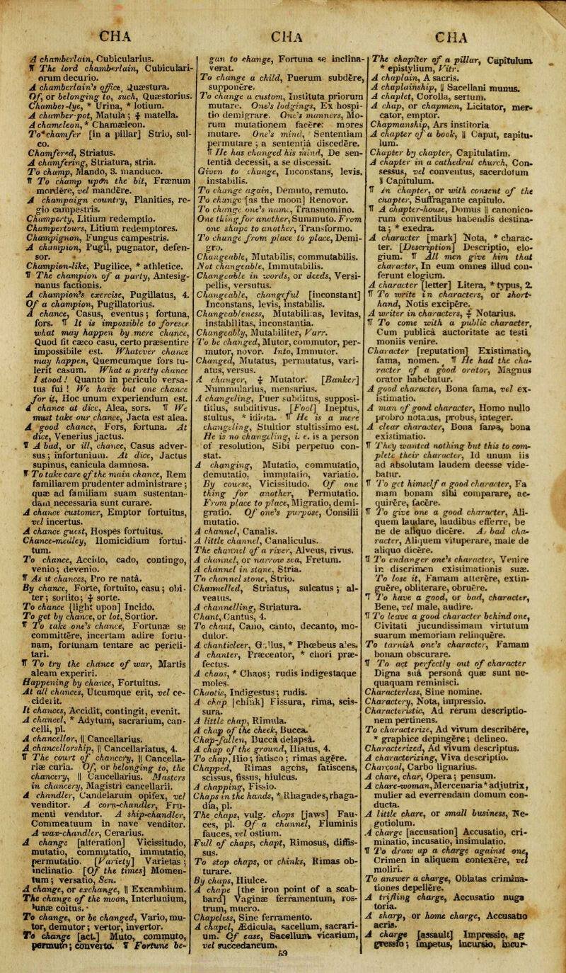 A chamberlain, Cubicularius. IT The lord chamberlain, Cubicularl orumdecurio. A chamberlain''$ ojfict, JuEeslura. Of, or belonging to, such, Quaestorius. Chambei -lye, * Urina, * lotium. A chamber-pot, Matula; $> matella. A chameleon, * Chamaeleon. Tochamfer [in a pillar] Strio, sul- co. Chamfered, Striatus. A chamfering, Striatura, stria. To champ, Mando, 3. manduco. V To champ up&n the bit, Frsemim mordere, vel mandere. A champaign country, Planities, re- gio campeslris. Champ&'ty, Litium redemptio. Champertours, Litium redemptores. Champignon, Fungus campeslrig. A champion, Pugil, pugnator, defen- sor. Champion-like, Pugilice, * athletice. IT The champion of a party, Antesig- nanus factionis. A champion's exercise, Pugillatus, 4. Of a champion, Pugillatorius. A chance, Casus, eventus *, fortuna, fors. TT It is impossible to forestt what may happen by mere chance, Quod fit caeco casu, certopraesentire impossible est. Whatever chance may happen, Querocumque fors tu- lerit casum. What a pretty chance I stood ! Quanto in peiiculo versa- tus fui ! We have but one chance for it. Hoc unum experiendum est. 4. chance at dice, Alea, sors. TT Wt must take our chance, Jacta est alea. A good chance, Fors, fortuna. At dice, Venerius jactus. V A bud, or ill, chance, Casus adver- sus; infortunium. At dice, Jactus supinus, canicula damnosa. IT To take care of the main chance, Rem familiarem prudenter administrare; quae ad famiiiam suam sustentan- dam necessaria sunt curare. A chance customer, Emptor fortuitus, vel incertus. A chance guest, Hospes fortuitus. Chance-medley, Ilomicidiura fortui- tum. To chance, Accido, cado, contingo, venio; devenio. TT As it chances, Pro re nata. By chance, Forte, fortuito, casu; obi- ter ; sorlito; % sorte. To chance (light upon] Incido. To get by chance, or lot, Sordor. T To take one's chance, Fortunae se commit tere, incerlam adire forlu- nam, forlunam tentare ac pericli- tari. T To try the chance of war, Martis aleam experiri. Happening by chance, Fortuitus. At all chances, Utcumque erit, vel ce- cideiit. It chances, Aocidit, contingit, evenit. A chancel, * Adytum, sacrarium, can- celli, pi. A chancellor, || Cancellarius. A chancellorship, \\ Cancellariatus, 4. IT The court of chancery, || Cancella- riae curia. Of or belonging to, the chancery, \\ Cancellarius. Masters in chancery, Magistri cancellarii. A chandler, Candelarum opifex, vel venditor. A corn-chandler, Fnt- mcnii venditor. A ship-chandler, Commeatuum in nave venditor! A wax-chandler, Cerarius. A changz [alteration] Vicissitudo, mutatio, commutatio, immutatio, permutatio. [Variety] Varietas ; mclinatio [Of the times] Momen- tum ; versatio, Sen. A change, or exchange, \\ Excambiura. The change of the moon, Interlunium, Minos coitus. * To change, or be changed, Vario, mu- tor, demutor ; vertor, invertor. To change [act-] Muto, commuto, permuto; conveito, V Fortune be- gan to change, Fortuna se inclina- verat. To change a child, Puerum subdere, supponere. To change a custom, Inslltuta priorum mutare. Out's lodgings, Ex hospi- tio demigrare. One'* manners, Mo- rum mutationem facere; mores mutare. One's mind, Sentemiam permutare ; a sentemia discedere. TT He has changed his mind, De sen- lentia decessit, a se discessit. Given to change, Inconstans, levis, instabilis. To change again, Demuto, remuto. To change [as the moon] Kenovor. To change one's napie, Transnomino. One tkingfor anather^Sunimu\o.From shape to another, Transformo. To change from place to place, Demi- gro. Changeable, Mutabilis, commutabilis. Not changeable, Immutabilis. hangcable in words, or deeds, Versi- pellis, versutus. Changeable, changeful [inconstant] Inconstans, levis, instabilis. Chungeab/eness, Mutabiu;as, levitas, instabilitas, inconstantia. ChangeaWy, Mutabiliter, Va To be changed, Mutor, commutor, per- mutor, novor. Into, Immutor. Changed, Mutatus, permutatus, vari- atus, versus. A changer, $ Mutator. [Banker] Nummularius, mensarius. A changeling, Puer subriitus, supposi- tious, suhditivus. [Fool] Ineptus, stultus, * idifjta. v He is a mere changeling, Stultior stultissimo est. He is no chargiling, L e, is a person of resolution, Sibi pej-peiuo con- stat. A changing, Mutatio, commutatio, demutatio. immutatio, variatio. By course, Vicissitudo. Of one thing for another, Permutatio. From place to place, Migratio, demi- gratio. Of one's purpose, Consilii mutatio. A channel, Canalis. A little channel. Canaliculus. The channel of a river, Alveus, rivus. A channel, or narrow sea, Fretum. A channel in stQne, Stria. To channel stone, Strio. Channelled, Striatus, sulcatus; al- veaius. A channelling, Striatura. Chant, Oantus, 4. To chant, Cano, canto, decanto, mo- dulor. A chanticleer, G.'lus, * Phcebeus a'es. A chanter, Praecentor, * chori prae- fectus. A chaos, * Chaos; rudis indigestaque moles. Chaotic, Indigestus; rudis. A chap [chink] Fissura, rima, scis- sura- A little chap, Rimula. A chap of the cheek, Bucca. Chap-fallen, Bucca delapsA. A chap of the ground, Hiatus, 4. To chap, Hio; fatisco; rimas agere. Chapped, Rimas agens, fatiscens, scissus, fissus, hiulcus. i chapping, Fis&io. Chaps in the hands, * Uhagades,rhaga- dia, pi. The chaps, vulg. chops [jaws] Fau- ces, pi. Of a channel, F'luminis fauces, vd ostium. Full of chaps, chapt, Rimosus, diffis- sus. To stop chaps, or chinks, Rimas ob- turare. By chaps, Hiulce. A cht pe [the iron point of a scab- bard] Vaginae ferramentum, ros- trum, macro. Chapeless, Sine ferramento. A chapel, iEdicula, sacellum, sacrari- um. Of ease, 6acellun* vicarium, vel suecedaneum* m The chapiter of a pillar, Capitulum * epistylium, Vitr* A chaplain, A sacris. A chaplainship, U Sacellani munus. A chaplet, Corolla, sertum. A chap, or chapman, Licitator, mer- cator, emptor. Chapmanship, Ars institoria A chapter of a book, |j Caput, capitu- lum. Chapter by chapter, Capitulatim. A chapter in a cathedral church, Con- sessus, vel conventus, sacerdotum i Capitulum. U in chapter, or with content of the chapter, SiuTragante capituto. TT A chapter-house, l>omus [| canonico- rum conventibus habendis destina- ta; * exedra. A character [mark] Nota, * charac- ter. [Description] Descriptio, elo- gium. IT All men give him that character, In eum omnes illud con- ferunt elogium. A character [letter] Litera, * typus, 2. TT To write xn characters, or short- hand, Notis excipere. A writer in characters, $ Notarius. IT To come with a public character. Cum publica auctoritate ac testi moniis venire. Character [reputation] Existimati(^ fama, nomen. IT He had the cha- racter of a good orator, Magnus orator habebatur. A good character, Dona fama, vel ex- i>timatio. A man of goad character, Homo nullo probro notaais, probus, integer. A clear character, Bona fama, bona exLnimatio. TT They wanted nothing but this to com- plete their character, Id unum iis ad absolutam laudem deesse Tide- bat iu*. V To get himself a good character, Fa mam bonam sibi comparare, ac- quirere, facere. 11 To give one a good character, Ali- quem laudare, laudibus efferre, be ne de aliquo dicere. A, bad cha- racter, Aliquem vituperare, male de aliquo dicere. H To endanger onf'* character, Venire in discrimen exisiimationis suae. To lose it, Famam alterere, extin- guere, obliterare, obruere. I'o have a good, or bad, character, Bene, vel male, audire. TT To leave a good character behind one, Civitati jucundissimam virtutum suarum memoriam relinquere. To tarnish one's character, Famam bonam obscurare. IT To act perfectly out of character Bigna sua persona qu* sunt ne- quaquam remmisci. Characterless, Sine nomine. Charactery, Nota, impressio. Characteristic, Ad rerum descriptio- nem pertinens. To characterize, Ad vivum describere, graphice depingere; delineo. Characterized, Ad vivum descriptus. A characterizing, Viva descriptio. Charcoal, Carbo lignarius. A chare, char, Opera; pensum. A cAare-xuoman,Mercenaria*adjutrix, mulier ad everrentlam domum con- ducta. A little chare, or small business, T*e- gotiolum. 4 charge [accusation] Accusatio, cri- minatio, incusaiio, insimulatio. H To draw ap a charge against one* Crimen in aliquem. con text-re, vel moliri. To answer a charge, Oblatas crimina- tiones depelleie. A trifling charge, Accusatio nuga toria. A sharp, or home charge, Accusatio acris. A charge Jassault] Impressio, ag eresgra*, impetus, bacuruo, incur