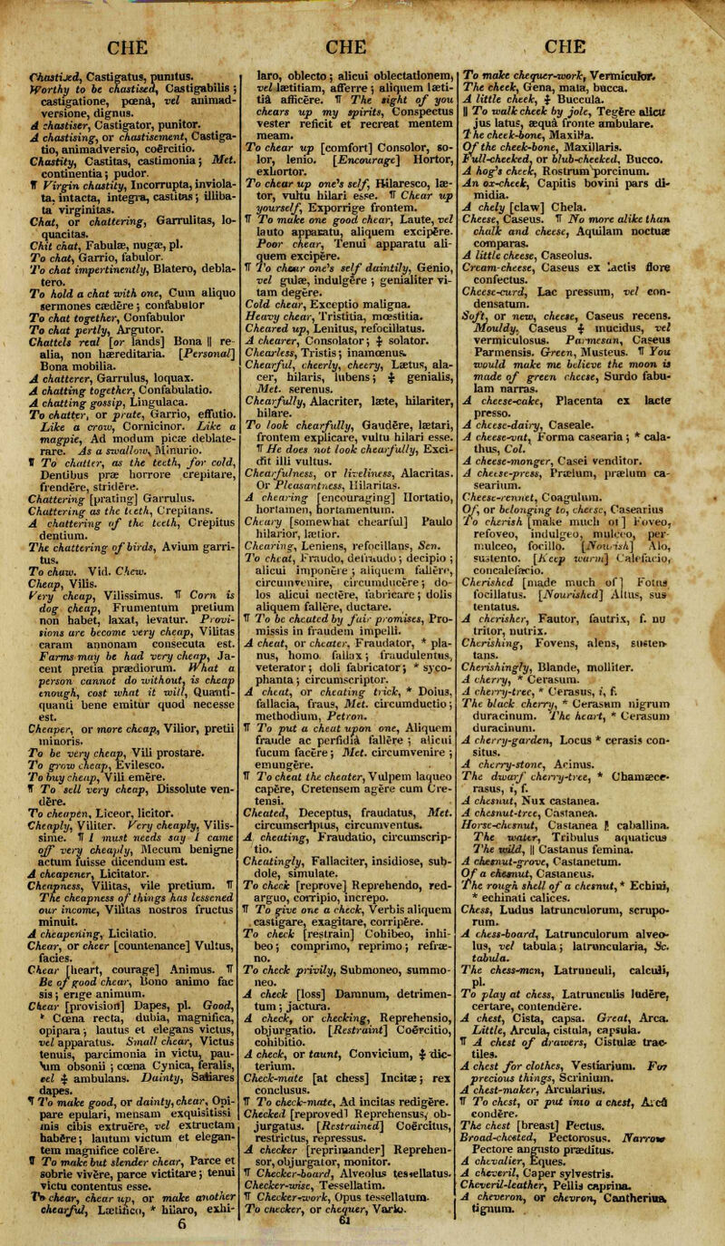 CHE ChasttJed, Castigatus, punitus. Worthy to be chastised, Castigabilis $ castigatione, poena, vel animad- vert ione, dignus. A chastiser, Castigator, punitor. A chastising, or chastisement, Castiga- tio, animadversio, cofircitio. Chastity, Castitas, castimoniaj Met continentia; pudor. IT Virgin chastity, Incorrupta, inviola- ta. intacta, Integra, castitas; illiba- ta virginitas. Chat, or chattering, Garrulitas, lo- quacitas. Chit chat, Fabulae, nugae, pi. To chat) Garrio, fabulor. To chat impertinently, Blatero, debla tero. To hold a chat with one, Cum aliquo germones caederej coniabulor To chat together, Confabulor To chat pertly, Argutor. Chattels real [or lands] Bona || re alia, non hereditaria. [Personal] Bona mobilia. A chatterer, Garrulus, loquax. A chatting together, Confabulatio. A chatting gossip, Lingulaca. To chatter, or prate, Garrio, effutio. Like a crozv, Cornicinor. IAfcc t magpie, Ad modum picae deblate rare. As a swallow^ Minurio. V To chatter, as the teeth, for cold, Dentibus prae horrore crepitare, frendere, stridere. Chattering [prating] Garrulus. Chattering as the Ueth, Crepitans. A chattering of the teeth, Crepitus dentium. The chattering of birds, Avium garri- tus. To chaw. Vid. Chew. Cheap, Vilis. Very cheap, Vilissimus. IT Corn is dog cheap, Frumentum prelium non habet, laxat, ievatur. Provi- sions are become very cheap, Vilitas caram annonam consecuta est. Farms may be had very cheap, Ja- cent pretia praediorum. What a person cannot do rvithout, is cheap enough, cost what it will, Quantt- quanti bene emitur quod necesse est. Cheaper, or more cheap, Vilior, pretii minoris. To be very cheap, Vib prostare. To grow cheap, Evilesco. To buy cheap, Vili emere. T To sell very cheap, Dissolute ven- dere. To cheapen, Liceor, licitor. Cheaply, Viliter. Very cheaply, Vilis- sime. If I must needs say I came off very cheaply, Mecum benigne actum fuisse dicendum est. A cheapener, Licitator. Cheapness, Vilitas, vile pretium. tT The cheapness of things has lessened our income, Viblas nostros fructus minuit A cheapening, Licilatio. Chear, or cheer [countenance] Vultus, facies. Chear [heart, courage] Animus, ff Be of good chear. Bono animo fac sis; enge animum. Chear [provision] Dapes, pi. Good, * Ccena recta, dubia, magnifica, opipara-, lautus et elegans victus, vel apparatus. Small chear, Victus tenuis, parcimonia in victu, pau- Vim obsonii ; coena Cynica, feralis, eel | ambulans. Dainty, SaAiares dapes. T To make good, or dainty, chear, Opi- pare epulari, mensam exquisitissi mis cibis extruere, vel extructam habere-, lautum vie turn et elegan- tem inagnifice colere. tT To make but slender chear, Parce et sobrie vivere, parce victitare; tenui victu contentus esse. TV chear, chear up, or make another chearful, Lxtttico, * hilaro, exhi- 6 CHE laro, oblecto \ alicui oblectatlonera, vel laetitiam, afferre *, aliquem laeti- tia afficere. TT The sight of you chears up my spirits, Conspectus vester reficit et recreat mentem raeam. To chear up [comfort] Consolor, 60- lor, lenio. [Encourage] Hortor, exhortor. To chear up one's self, Bilaresco, lae- tor, vuhu hilari esse. IF Chear up yourself, Exporrige frontem. tT To make one good chear, Laute, vel lauto appacAtu, aliquem excip£re. Poor chear, Tenui apparatu ali- quem excipere. IT To chaar one's self daintily, Genio, vel gulae, indulgere ; genialiter vi- ta m degere. Cold chear, Exceptio maligna. Heavy chear, Tristitia, mcestitia. Cheared up, Lenitus, refocillatus. A chearer, Consolator; <$■ solator. Chearless, Tristis; inamcenus. Chearful, cheerly, cheery, Laetus, ala- cer, hilaris, lubensj $ genialis, Met. serenus. Chearfully, Alacriter, laete, hilariter, hilare. To look chearfully, Gaudere, lastari, frontem explicare, vultu hilari esse, TT He does not look chearfully, Exci- cfit illi vultus. Chearfulness, or liveliness, Alacritas. Ov Pleasantness, Hilari las. A cheating [encouraging] Ilortatio, hortamen, nortamenluin. Chcary [somewhat chearful] Paulo hilarior, la?iior. Chearing, Leniens, refocillans, Sen. To cheat, Fraudo, defr&udo*, decipio ; alicui impuntie ; aliquem fallen1, circmn venire, circtimducere*, do- los alicui nectere, fabricare; dolis aliquem fallere, ductai'e. TT To be cheated by fair promises, Pro- missis in fraudem impelli. A cheat, or cheater, Fraudator, * pla- nus, homo, fa 11ax ; fraudulentus., veterator; doli fabricator', * syco- phanta; circumscriptor. A cheat, or cheating trick, * Doiu3, fallacia, fraus, Met. circumductio; methodium, Petron. IT To put a cheat upon one, Aliquem fraude ac periidia fallere i alicui fucum facere j Met. circumvenire ; emungere. U To cheat the cheater, Vulpem laqueo capfire, Cretensem agere cum Cre- tensi. Cheated, Deceptus, fraudatus, Met. circumscrlplus, circumventus* A cheating, Fraudatio, circumscrip- tio. Cheatingly, Fallaciter, insidiose, sub- dole, simulate. To check [reprove] Reprehendo, red- arguo, corripio, increpo. IT To give one a check, Verbis aliquem . castigare, exagitare, compere. To check [restrain] Cohibeo, inhi- beo •, comprimo, reprimo j refra:- no. To check privily, Submoneo, summo- neo. A check [loss] Damnum, detrimen- tum -, jactura. A check, or checking, Reprehensio, objurgatio. [Restraint] Cofircitio, cohibitio. A check, or taunt, Convicium, | die- terium. Check-mate [at chess] Incitae; rex conclusus. IT To check-mate. Ad incitas redigere. Checked [reprovedl Reprehensus,' ob- jurgatus. [Restrained] Cofircitus, restrictus, repressus. A checker [reprimander] Repreheu- sor, objurgator, monitor. IT Checker-board, Alveolus tesiellatus. Checker-wise, Te^sellatim. TT Checker-work, Opus tessellaturo- To checker, or chequer, Vario. CHE To make chequer-workt Vermicular* The cheek, Gena, mala, bucca. A little cheek, $ Buccula. H To walk cheek by jole, Tegfcre alia/ jus latus, sequa fronte arabulare. 7'he cheek-bone, MaxiHa. Of the cheek-bone, Maxillaris. Full<heeked, or blub-cheeked, Bucco. A hog's cheek, Rostrum^porcinum. An ox-cheek, Capitis bovini pars di- midia. A chely [claw] Chela. Cheese, Caseus. TT Jfo more alike than chalk and cheese, Aquilam noctuae com paras. A little cheese, Caseolus. Cream-cheese, Caseus ex lactU flore confectus. Cheese-curd, Lac pressum, vel con- densatum. Soft, or new, cheese, Caseus recens. Mouldy* Caseus $ mucidus, vel vermiculosus. Pai-mesun, Caseus Parmensis. Green, Musteus. TI you would make me believe the moon is made of green cheese, Surdo tabu- lam narras. A cheese-cake, Placenta ex lacte presso. A cheese-dairy, Caseale. A cheese-vat, Forma casearia', * cala- thus, Col. A cheese-monger, Casei venditor. A chetse-press, Prielum, praelum ca- searium. Cheese-rennet, Coagulum. Of, or belonging to, chase, Casearius To cherish [make much of] Foveo, refoveo, indulgeo, mulcco, per- mulceo, foeillo. [Tfcmrish] Alo, SUitento. [Keep ivarm] Calefaiio, concalefairio. Cherished [made much of] Folus focillatus. [Nourished] Alius, sus tentatus. A chcrisher, Fautor, fautrix, f. no tritor, nutrix. Cherishing, Fovens, alens, B4Kten> tans. Cherishingly, Blande, molliter. A cherry, * Cerasum. A chen-y-trec, * Cerasus, i, f. The black cherry, * Cttrasum nigrum duracinum. The heart, * Cei-asum duracinum. A cherry-garden, Locus * cerasis con- situs. A cherry-stone, Acinus. The dwarf chen~y-tree, * Chamaecr* rasus, i, f. A chesnut, Nux castanea. A chesnut-tree, Castanea. Horse-chcsnut, Casianea f caballina. The wattr, Tribulus aquaticus- The wild, || Castanus femina. A chemut-grove, Caslanetum. Chess, Ludus latrunculorum, scrupo- A chess-board, Latrunculorum alveo- lus, vel tabula; latrnncularia, 3c. tabula. The chess-mcyi, Latrunculi, calculi, Pi. To play at chess, LatruncuUs ludere, certare, contendere. A chest, Cista, capsa. Great, Area. Little, Arcula, cistula, capsula. tT A chest of drawers, Cistulae trao- tiles. A chest for clothes, Vestiarium. Fa? precious things, Scrinium. A chest-maker, Arcularius. IT To chest, or put into a chest, A'eft condere. The chest [breast] Pectus. Broad-chc€ted, Pectorosus. Narrow Pectore angnsto praeditus. A chevalier, Eques. A cheveril, Caper sylvestris. CheverU-leather, Pellis caprina. A cheveron, or chevron, Cantheriaft tignura.