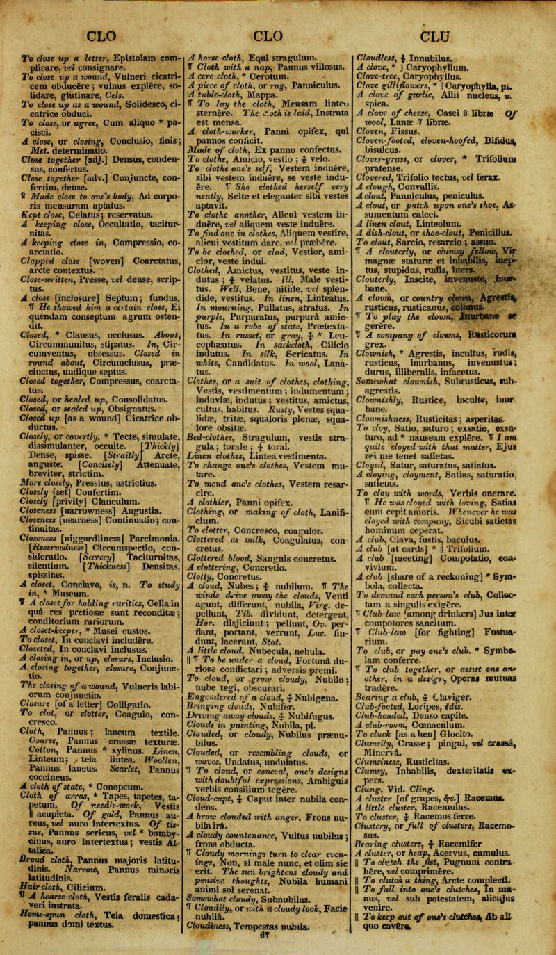 CLO I'o close up a letter, Eplstolam com- plicare, vel consignare. To close up a wound, Vulneri cicatri cem obuucere ; vulnus explere, so lidare, glutinare, Cels. To close up as a wound, Solidesco, ci catrice obduci. To dose, or agree, Cum aliquo * pa- cisci. A close, or closing, Conclusio, finis; Met. determinant). Cfcwc together [adj.] Densus, conden sus, confertus. Close together [adv.] Conjuncte, con fertim, dense. V Made close to one^s body, Ad corpo- ris mensuram aptatus. Kept chse, Celatus*, reservatus. A keeping close, Occultatio, tacitup- nitas. A keeping close in, Compressio, CO arc tat io. Clapped close [woven] Coarctatus, arete contextus. Close-written, Presse, vet dense, scrip- tus. A close [inclosure] Septum; fundus. TT He showed him a certain dose, Ei quendam conseptum agrum osten- (lit. Closed, * Clausus, occlusus. About, Circummunitus, stipatus. In, Cir- cumventus, obsessus. Closed in round about, Circumclusus, prae- cinctus, uudique septus. Closed together, Compressor, coarcta- tus. Closed, or healed up, Consolidatus. Closed, or sealed up, Obsignatus. Closed up [as a wound] Cicatrice ob- ductus. Closely, or covertly, * Tecte, simulate, dissimulanter, occulte. [Thickly] Dense, spisse. [Straitly] Arete, anguste. [Concisely] Attenuate, breviter, stnetim. More dosdy, Pressius, astrictius. Closely [set] Confertim. Closely {privily] Clanculum. Closeness [narrowness] Angustia. Closeness [nearness] Continuatioj con- tinuitas. Closeness [niggardliness] Parcimonia. [Reservedness] Cireumspectio, con- siderate. [Secrecy] Taciturnitas, silentium. [Thickness] Densitas, cpissitas. A closet, Conclave, is, n. To study in, * Museum. V A closet for holding rarities, Cella in qua res pretiosae sunt recondita?; conditorium rariorum. A closet-keeper, * fllusei custos. To closet, In conclavi includere. Closeted, In conclavi inclusus. A closing in, or up, closure, Inclusio. A closing together, closure, Conjunc- tio. The dosing of a wound, Vulneris labi- orum conjunction Closure [of a letter] Colligalio. To clot, or dotter, Coagulo, con- cresco. Cloth, Pannus; laneura textile. Coarse, Pannus crassae texturae. Cotton, Pannus * xylinus. Jjinen, Linteum; tela lintea. Woollen, Pannus laneus. Scarlet, Tannus coccineus. A cloth of state, * Conopeum. Cloth of arras, * Tapes, tapetes, ta- petum. Of needlwoork, Vestis II acupkta. Of gold, Pannus au- reus, vel auro intertextus. Of tis- sue, Pannus sericus, vel * bomby- cinus, auro intertextus; vestis At- calica. Broad doth, Pannus majoris latitu- dinis. Narrow, Pannus minoris latitudinis. Haircloth, Ciiicium. tf -A fiearse-cloth, Vestis feralis cada- veri instrata. Homespun doth, Tela domesticaj pannus domi textus. CLO A horse-doth, Equi stragulum. IT Cloth with a nap, Pannus villosus, A cere-cloth, * Cerotum. A piece of cloth, or rag, Panniculus. A table-cloth, Mappa. TT To lay the cloth, Mensam linteu sternere. The s.oth is laid, Instrata est mensa. A cloth-worker, Fanni opifex, qui pannos conficit. Made of cloth, Ex panno confectus. To clothe, Amicio, vestio ; £ velo. To clothe one's self, Vestem induere, sibi vestem induere, se veste indu- ere. TT She clothed herself very neatly, Scite et eleganter sibi vestes aptavit. To dothe another, AlJcui vestem in- duere, vel aliquem veste induere. To find one in clothes, Aliquem vestire, aiicui vestitum dare, vel praebSre. To be clothed, or clad, Vestior, ami- cior, veste indui. Clothed, Amictus, vestitus, veste in- dutus ; $ velatus. Ill, Male vesti- tus. Well, Benej nitide, vel splen- dide, vestitus. In linen, Linteatus. In mourning, Pullatus, atratus. In purple, Purpuratus, purpura amic- tus. In a robe of state, Praetexta- tus. In russet, or gray, ■$■ * Leu- copliasatus. In sackcloth, Cilicio indutus. In silk, Sericatus. In white, Candidatus. In wool, Lana- tus. Clothes, or a suit of clothes, dothing, Vestis, veslimentum; indumentum ; indtiviae, indutus ; vestitus, amictus, cultus, habitus. Rusty, Vestes squa- lidas, tritae, squaloris plenae, squa- lore obsitae. Bed-clothes, Sti*agulum, vestis stra- guia; torale : $ toral. lAnen clothes, Lintea vestimenta. To change one's clothes, Vestem mu- tare. To mend oiic's clothes, Vestem resar- cire. A clothier, Panni opifex. Clothing, or making of doth, Lanifi- cium. To dotter, Concresco, coasrulor. Clottered as milk, Coagulatus, con- cretus. Clottered blood, Sanguis concretus. A clattering, Concretio. Clotty, Concretus. A cloud, Nubes; $ nubilum. IT The winds thriret away the clouds, Vend agunt, differunt, nubila, Virg. de- pellunt, Tib. dividunt, detergent, Hor. disjiciunt *, pellunt, Ov. per- flant, portant, verruut, Luc. fin- dunt, lacerant, Stat. A little cloud, Nubecula, nebula. H TT To be under a cloud, Fortuna du- riora confiictari; adversis premi. To cloud, or .grow cloudy, Nubilo; nube tegi, obscurarL Engendered of a cloud, $ Nubigena. Bringing clouds, Nubifer. Driving away clouds, | Nubifugus. Clouds in painting, Nubila, pi. Clouded, or cloudy, Nubilus praenu- bilus. Clouded, or resembling douds, or waves, Undatus, undulatus. ff To cloud, or conceal, one's designs with doubtful expressions, Ambiguis verbis consilium tegere. Cloud-capt, $ Caput inter nubila con- dens. A brow doudtd with anger, Frons nu- bila ira. A cloudy countenance, Vultus nubilus; frons nbducta. V Cloudy mornings turn to dear even- ings, Non, si male nunc, et olim sic ent. The sun brightens cloudy and pensive thoughts, Nubila humani animi sol serenat. Somewhat cloudy, Subnubilus. IT Cloudily, or with a cloudy look, Facie nubila. Cloudiness, Tempestas nubila. CLU Cloudless, ■$ Innubilus. A clove, * \ Caryophyllum. Clove-tree, Caryophyllus. Clove gilliflowers, * || Ceryophylla, pt- A clove of garlic, A11U nucleus, v. spica. A clove of cheese, Casei 8 librae Of wool, Lanae 7 librae. Cloven, Fissus. Cloven-footed, cloven-hoofed, Bifidus, bis ulcus. Clover-grass, or dover, * Trifolinm pratense. Clovered-, Trifolio tectus, vel ferax. A dough, Convallis. A clout, Panniculus, penieulus. A clout, or patch upon one's shoe, As- sumentum calcei. A linen clout, Linteolum. A dish-clout, or shoe-clout, Penicillin. To dout, Sarcio, resarcio ; ascuo. TT A clouterly, or clumsy fellow^ Vir magnae staturae et iniiabiUs, mep- tus, stupidus, rudis, iners. Clouterly, Inscite, invenuste, inur- bane. A clown, or country clown, Agtestis, rusticus, rusticanus, fiolonus. IT To play the down, Inurbaii* se gerere. IT A company of clowns, Rfcsticorum grex. Clownish, * Agrestis, incultus, rudis, rusticus, inurbanus, invenustus; durus, ilUberalis, infacetus. Somewhat downiih, Subrusticus, sub- agrestis. Clownishly, Rustice, inculte, inur bane. Clownishness, Rusticitas; asperitafi. To doy, Satio, saturo; exsatio, exsa- turo, ad * nauseam explore. TT / am quite cloyed with that matter, Ejus rei me tenet satietus. Cloyed, Satur, saturatus, satiatus. A cloying, cloyment, Satias, saturatio, sat it-1 as. To cloy with words, Verbis onerare. IT He was cloyed with loving, Satias eum cepitamoris. Whenever he was cloyed with company, Sicubi satietas hominum ceperat. A club, Clava, fustis, baculus. A dull [at cards] * || Trifolium. A club [meeting] Conipotatio, coa- vivium. A club [share of a reckoning] * Sym- bols, collecta. To demand each person's dub, Colloc- tam a singulis exigere. IT Club-laze ^among drinkers] Jus inter compotores sancitum. TT Club law [for fighting] Fustua- rium. To dub, or pay one's dub. * Symb»- lam conferre. IT To dub together, or assist on* an* other, in a desigr*. Operas rautuas traderc. Bearing a club, $ Claviger. Club-footed, Loripes, edis. Club-headed, Denso capite. A club-room, Coenaculum. To cluck [as a hen] Glocito. Clumsily, Cras.se j pingui, vel crassa, Minerva. Clumsiness, Rusticitas. Clumsy, Inhabilis, dexteiitatis es- pers. Clung, Vid. Cling. A cluster [of grapes, «Src-] RacemQs. A little cluster, Racemufus. To cluster, $ Racemos ferre- Clustery, or full of dusters, Kacemo- sus. Bearing clusters, ^ Racemifer A duster, or heap, Acervus, cumulus. || To clrtch the fit, Pugnuin contra- hfire, vel comprimfire. || To clutch a thing. Arete complecti. II To fall into one's dutches, In ma- nus, vel sub potestatem, alicujus venire. II To keep out of one's duKhu, Ab all- quo caver* '