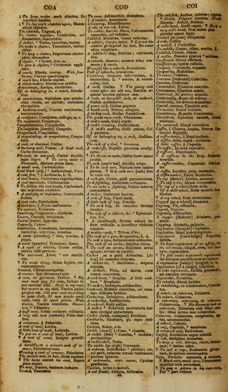 COA Jl To hecji under one** clutches. In manibus habere. J, T To lay one's clutches upon, Man us nlicui injic£re. The clutches. Ungues, pi. To clutter together, Conlertim, ml frequentes, concurrere. A clutter, * Turba, tumultus, motus. To make a clutter, Tumuituor, turbas ciere. T To keep a clutter, Importune obstre- pere, ohtundere. A clyster, * Clyster, iris, m. To give a clyster, * Clvsterem appli- care. A coach, Rbeda, ciirrus. With four Horses, Currus quadrijugus. A coach-box, Uhedae capsos. A coach-maker, Rhedarum artifex. A coachman, Auriga, rbedarius. Of, or belonging to, a coach, Rheda- rius. A coach-house, Stabulum quo subdu- citur rheda, vel currus; stabulum rhedariura. A hackney-coach, Currus meritorius, mercenarius. A coadjutor, Coadjutor, college, a, c. To coagvient, Congrego. Cougmentation, Conjunctio. To coagulate [curdle] Coagulo. Coagulated, Coagulatus. A coagulating, or coagulation, Coagu- latio. A coal* or charcoal, Carbo. A burning eoal, Pruna. A dead coal, Carbo extinctus. Pit-coal, or sea-couL Carbo fossilis, lapis niger. V To carry coals to Newcastle, Alrinoo poma dare. A small coal, Carbunculus. Coal-black [adj.] * Anthracinus, Vttrr. A coaljire, * || Anthracia, L. A. A coal-house, Carbonum repositorium. A coal-merchant, Carbonari us. V To follow the coal-trade, Carbonari- um negotium exercere. ¥ A coal-pit, or coal-mine, Carbonaria fodina. A coal-rake, Rutabulum. A coal-box, * Pyxis carbonaria. To coalesce, Coalesco. Coalition, Conjunctio-, confusio. Coarse, Crassus, levidensis. Coarse [rude] Agrestis. Coarsely, Crasse. Coarseness, Crassitudo, inconcinnitas, rasticitas, asperitas, tenuitas. A coast [country] * Ora, tiactus, $ plaga- A const [quarter] Terminus, limes. IT A coast nf mutton, Costie ovillae, cervix cum pectore. The sea-coast, Lilus, * ora manti- mau S To coast along, Oram legerc, cir- curanavigare. Coasted, Circumnavigatus. A coaster, Qui circunmavigat. A coat, or garment* Tunica. IT My roat must pay for that, tslbSBC in me cudetur faba. Near is my coat, but nearer is my skin, Tunica pallio propior est. Cut your coat according to your cloth, Si nun possis quod Veils, velis id quod pos^is. With sleeves. Tunica manicata. Sleeve- less, * Chlamys. A buff coat, Veslis coriacea militaris. A long side coat [cassock] Palla G-al- lica, A waistcoat, $ Subucula. A coat of mail, Lorica, A little coat of mail, Loricula. To put on a coat of mail, Lorico. t A coat of urms, Insigne gentili- tium. A herald's, or a prince's coat of ar mour, Patudamentuin. Wearing a coat of armour, Paludatus The horse1! mat, or hair, Seta equina?. V The horse casteth his coat, Equus pilos mum. Tn emat, Tunico, lunicam indutre. Coateo\ TuaicsttUA. COD To coax, Adblandior, demuleeo. || A coaxer, Assentator. || Coaxing1, Bl&ndiloquus. A cob, or sea-cob, Larus. To cobble, Sarcio. Shoes, Calceamenta refarcire, vel reficere. Cobbled, Resartus, *J.enuo refectus. A cobbler, Cerdo, sutor. TT Let not the cobbler go beyond his last, Ne sutor ultra crepidam, A cobbler's shop; Sutrina j sutrinum, Sen. A cobweb, Aranca ; araneae tela; ara- neum; £ cassis. Wrought like a cubwrb, Scuiulatus. Full of cobwebs, Araneosus. Cochineal, Granum infectorium, A. tinctorium, L. * coccus, A. vermi- culus, hid. A cock, Gallus. TT The young cock crows after the old one, Naturae se- quitur semina quisque snai. A roost, or dunghill cock, or cockerel, Gallus gallinaceus. A game-cock, Gallus pugnax. A heath-cock, Tetrao. attagen. A turkey-cock, Gallus Numidicus. The great moor-cock, Phasianus- A cook1* comb, Galii crista. A cock's crowing, Galticinium. TT A cock's wattles, Galli paleae, Col. % palearia. Of, or belonging to, a cock, Gallina- ceus. The cock of a dial, * Gnomon. A cock-lnft, Tegulis proxima contig- natio. TT To throw at cocks, Gallos fuste misso pel ere. To cock [one's hat] Attollo, erigo. || To be cock sure, Factam rem statim putare. TT It is cock sure [safe] Res in vado est. A cockpit, Cr.veo, galli pugnatoriuni. Co-kfighting, Gallorum certamen. To set cocks a fighting, Gallos inter se comnuttere. A cocker, Gallorum lanista. A cock of hay, Kami meta. A little cock of hay, Foenile. TT To co'k hay, In cumulos foenum struere. The cock of a cisto-n, kc. * Epistomi- urn, Sin. TT A shuttlecock, Pcnnae suberi Jn- fixae reticulis a lusoribus vicissim repuls?e. A weather-cock, * Triton, Vitr. The cock of a gun, Serpentina, L. A. To cock a gun, Serpentina in adducere. The cock of <tn arrow, Sagittae crena. TT To cock an arrow, Sagittam arcui aprare; a^um in'emlere. Cocked l*s a gun] Adductus. [As hay] In cumulos structus. A cockatrice, * liasiliscus , 3) regulue. A cockade, Vitta, vel laema, «*osae forma constricta. A cock-boat, * S cap ha. A little cock- boat, * Scaphula. To cocker, Tndulgeo, adblandior. Cockered, Molliter enuiritus, vel cura- tus; fleUcate habitus. Cockering, Indulgens, adblandiens. A cockering, Indul«rentia. A cockerel, Galli piillus. A cockrt. * Schedula mercatoria tes- tans vectigal persolutum Cocktt [brisk, malapert] Petulans. Cockhorse, ExulUuis, qu. ec^uo insi- dens. Corkish. Salax, arts. Cockle [weed] Lnlium, * zizania. A cockle [fish] * Concha, * cochlea; pectunculus. A cockle-shell, Testa. To co-:kle [as cloth] Corrugor. A cockney, Delicatulus * puellus', vir, vel peer, urbanus rerum rusticarum prorsus ignarus. A cockswatn, corr. coxon, Cymbae prafectiu. Coction, Actus Ci.qiiendi. A cod [buakl Silkpia, folliculus. M serpens COl The cod-fish, Asellus, oniscus; ctpit* TT Dried, Frigore duratus. Fresh, Recens. Salted* Salitus. A cod's head, Aselti caput. * He it u very cod's head, Noo habet plus pientioe qoam lapis. Codded [as peas] Siliquatus. A code, Codex. A codicil, \\ Codicillus. To coddle, Coquo, elixo, coctito, L Coddled, Coctus, elixus. A codlin, Po-mum prspcox * acidiua CocJJicient, Simul efficiens. Coefficiency, Operas collatio. Coequal, Coa?quaIis, eequalis. Coequulity, iEqualitas. To coerce, Cofirceo. Coercion [restraint] Co^rcitio. Coercive, CoCrcens. Coesscntial, Ejusdem essentia. Coetantous, Ejusdem setatis. Coeternal, Ab aslerno aequalis. Coeternally,-jEque ab oeterno. Cottemity, Ab aelerno aequalitas. Coeval, coevous, Ejusdem asvi. To coexist, Simnl existere. Coexistence, ^Equalis || existentia- Coexistent, Ejusdem naturse, simol existens. To coextend, Simul extendere. Coffee, || Choavaj kupha, fructus Eo> onymi Jigyptii. A coffee-house, || Kuphipoliom. A coffer, Area, capsa ; sci^niuin. A little coffer, | Capsula. To coffer, In area reponere. A cofferer, Dispensator. TT A cofferer to the king, QasestOf aerarius. A coffer-maker* Capsarum fabrics tor. A coffin, Loculus, area, sandapila. A coffin-maker, Eaber locularius. To cog [flatter] Adulor, astsentor. TT To cog a die, Aleam cumpo»ire> The cog of a whtel,Rotec dens. TT Of a mill-wheel, Rotee molaris den ticulus. TT A cog-wheel, Rota denticulate. Cogged [as a wheel] Dentatus. Cogency, Vis, efficacia. Cogent, Cogens. Cogently, Eflrcaciter. A cogger [flatterer] Adulator, pat- pator. Cogging, Adulatio, palpatio. Cogitation [thought] Cogitatio. Cogitative, Quod potest cogitare. Coguimnce [knowledge] Cognitio, notitia. TT To have coginsawx of an affair, De re, vel causa, aliqua, rem, vel cau- sam, cognoscSre. TT To fall under a person's cognisanctj Ad alicujus cognitionem pervenirf. A cognisance [badge] Insigne, Uj n. Cognisance [o[ a judge] Cognitio. To take cognisance, Judico, perpend^f ad examen revocare. Cognisable, No'abilis. To cohabit, Simul habito. A cohabiting, or cohabitation, ConTic- tus. A coheir, or coheiress^ Cobaeres. To cohere, Cohaereo. A coherence, coherency, or cohesion, CohaereiUia. TT His discourse had n» coherence, Dissoluta erat illius ora- tio; illius sermo non cohaerebat. Coherent, Cohaerens, congruens, ap- tus, accommodus. A cohort, Conors. A coif, Capitale, * anadema. A net-work coif Reticulum. Coifed, Redbnilus caput mitella- A coil, Strepitua tumultus. To keep a coil, Strepo, rixor, tumui- tuor, * turbas ci4re. TT To coil a rope, Rudentem glome rare, in spiram contorquere. Coin, Pecunia ■ nummus, ^ raonehi- TT Much coin, much care, Crescenten* sequitur cura pecuniam. TT To pay a person in his own coin, Par * pari referee