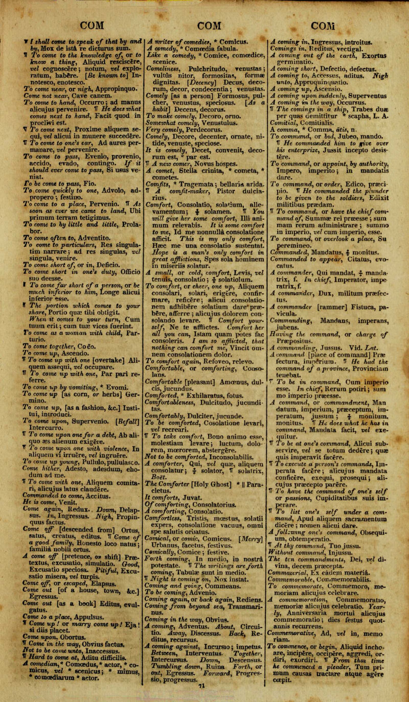 V / shall come to speak of that by and by, Mox de ista re dicturus sum. fl To come to the knowledge of, or to know a thing, AUquid resciscere, vel eognoscere', notum, vel explo- ratum, habere. [Be known to] In- notesco, enotesco. To come near, or nigh, Appropinquo. Come not near, Cave canem. To come to hand, Occurro; ad manus alicujus pervenire. IT He does what comes next to hand, Facit quod in proclivi est. V To come next, Proxime aliquem se- qui, vel alicui in munere suceedere. V To come to one's ear, Ad aures per- manare, vel pervenire. To come to pass, Evenio, provenio, accido, evado, contingo. If it should ever come to pass, Si usus ve- niat. To be come to pass, Fio. To come quickly to one, Advolo, ad- propero *, fesuno. To come to a place, Pervenio. TF As soon as ever we came to land, Ubi primura terrain tetigimus. To come to hy little and little, Prola- bor. To come often to, Adventito. To come to particulars, Res singula- tim narrarej ad res singular, vel singula, venire. To come short of, or in, Deficio. To come short in one's duly, Officio suo deesse. I To come far short of a person, or be much, inferior to him, Longe alicui inferior »sse. ff The portion which comes to your share, Portio quae tibi obtigit. When it comes to your turn, Cum tuum erif, cum tuae vices fuerint. To come as a woman with child, Par- turio. To come together, Co go. To come up, Ascendo. V To come up with one [overtake] Ali- quem assequi, vel occupare. IT To come up with one, Par pari re- ferre. To come up by vomiting, * Evomi. To come up [as corn, or herbs] Ger- mino. To come up, [as a fashion, &c.] Insti- tui, imroduci. To come upon, Supervenio. [Befall] IntercuiTO. V To come upon one for a debt, Ab ali- quo aes alienum exigere. If To come upon one with violence, In aliquem vi irruere, vel ingruere. To come up young, Pullulo,pullulasco. Come hither, Adesto, adesdum, eho- dam ad me. fl To come with one, Aliquem coinita- ri, alicujus latus claudere. Commanded to come, Accitus. He is come, Venit, Come again, Redux.. Down, Delap- sus. In, Ingressus. Nigh, Propin- quus factus. Come off [descended from] Ortus, satus, creatus, editus. TT Come of agoodfamify, Honesto loco natus: familia nobili ortus. A come off [pretence, o» shift] Pne- textus, excusatio, simulatio. Good, Excusatio speciosa. Pitiful, Excu- satio misera, vel turpis. Come off, or escaped, E lapsus. Come out [of a house, town, &c] Egressus. Come out [as a book] Editus, evul- gatus. Come to a place, Appulsus. J Come up ! or marry come up / Eja! si dUs placet. Come upon. Obortus. tf Come in the way, Obvius factus. Wot to be come unto, Inaccessus. IT Hard to come at, Aditu difficilie, A comedian,* Comcedus,* actor, * co- micus, vel * scenic us; * mimus, * comcediarum * actor. A writer of comedies, * Comlcus. A comedy, * Comredia fabula. Like a comedy, * Cornice, comoedice, scenice. Comeliness, Pulchritudo, venustas; vultus nitor, formositas, forma? dignitas. [Decency] Decus, deco- rum, decor, condecentia*, venustas. Comely [as a person] Formosus, pul- cher, venustus, speciosus. [As c habit] Decens, decorus. To make comely, Decoro, orno. Somexchat comely, Venustulus. Very comely, Perdecorus. Comely, Decore, decenter, ornate, ni- tide, venuste, speciose. It is comelyt Decet, convenit, deco- rum est, * par est. TT A new comer, Novus hospes. A comet, Stella crinita, * cometa, * cometes. Comfits, * Tragemata; bellaria arida. TT A comJit-Ttiaker, Pistor dulcia- rius. Comfort, Cousolatio, solatium, alle- vamentum; $ solamen. TT You will give her some comfort, Illi ani mum relevabis. /( is some comfort to me, Id me nonnulla consolatione afficit. This is my only comfort Hffic me una consolatio sustentat. llope is a man's only comfort great afflictions, Spes sola hominem in roiseriis solatur. A small, or cold, comfort, Levis, vel tenuis, consolatio*, $ solatiolum. To comfort, or eAeer, one up, Aliquem consolari, solari, erigere, confir* mare, reficere; alicui consolatio- nem adhibere solatium dare'prre- b£re, afferre ; alicujus dolorem con- solando levare. TT Comfort your- self, Ne te afflictes. Comfort her all you can, Islam quam potes fac consoleris. / am so afflicted, that nothing can comfort me, Vincit oni- nem consolationem dolor. To comfort again, Refoveo, relevo. Comfortable, or comforting, Coiwo- lans. Comfortable [pleasant] Amaraus, dul- cis, jucundus. Comforted, * Exhilaratus, fotus. Comfortableness, Dulcitudo, jucundi- tas. Comfortably, Dulciter, jucunde. To be comforted, Cosolatione levari, vel recreari. TT To take comfort, Bono animo ess*1, molestiam levare; luctum, dolo- rem, mcerorem, abstergere. Not to be comforted, Inconsolabilis. * comforter, Qui, vel quce, aliquem consolatur; ■} solator, TT solatrix, Boet. The Comforter [Holy Ghost] * || Para- cletus. It comforts, Juvat. Of comforting, Consolatorius. A comforting, Consolatio. Comfortless, Tristis, mcestus, solatii expers, consolatione vacuus, omni spe salutis oruatus. Comical, or comic, Comicus. [Merry] Urbanus, facetus, festivus. Comically, Cornice; festive. Forth coming, In medio, in nostra potestate. TT The writings are forth coming, Tabulae sunt in medio. IT Night is coming on, Nox instat. Coming and going, Ctommeans. To be coming, Advenio. Coming again, or back again, Rediens. Coming from beyond sea, Transmari- DUS. Coming in the way, Obvius. A coming, Adventus. About, Circui- tio. Away, Discessus. Back, Re- ditu*, recursus. A coming against, Incursio; impetus. Between, Interveutus. Together, Intercursus. Down, Descensus. Tumbling down, Ruinn Forth, or out, Egressus. Forward, Progres- sio, progressus. 71 A coming in, IngTessus, introit us. Comings t'n, R editus, vectigal. A coming out of the earth, Exortus germinatio. A coming short, Defectio, defectus. A coming to, Accessus, aditus. Nigh unto, Approquinquaiio. A coming up, Ascensio. A coming upon suddenly, Superventus A coming in the way, Occursus. TJ The comings in a ship, Trabes duaE per quas demittitur * scapha, L. A. Comitial, Comilialis. A comma, * Comma, atis, n. To command, or bid, Jubeo, mando. IT He commanded him to give over his enterprize, Jussit incepto desis- tere. To command, or appoint, by authority, Impero, impento; in mandatis dare. To command, or order, Edico, prseci- pio. T He commanded the plunder to be given to the soldiers^ Edixit militibus pradam. TT To command, or have the chief com- mand of Summa? rei proeesse; sum mam rerura adrninistrare ; summo in imperio, vel cum imperio, esse. To command, or overlook a place, Su peremineo. Commandid, Mandarus, $ monitus. Commanded to appear, Citatus, evo- catus. A commander, Qui mandat, ^ manda- trix, f. in chief, lmperator, iinpe ratrix, f. A commander, Dux, miUium prsefec- tus. A commander [rammer] Fistuca, pa- vicula. Commanding, Mandans, imperans, jubens. Having the command, or charge of Propositus. A commanding, Jussus. Vid. Lnt. A command- [place of command] Pr« fectura, inineViura. TT He had the command of a province, Provinciain teuebat. T To be in command, Cum imperio esse. In chief, Rerurn potiri; sum mo imperio preeesse. A command, or commandment, Man datura, imperium, prasceptum, im- peratum, jussum ; J mouitum. monitus. IT He does what he has in command, Mandata facit, vel exe- quatur. TT To be at one's command, Alicui sub- servire, vel se totura dedcre; qua? quis imperavit facere. H To execute a ptrson's commands, Ini- perata facjrej alicujus mandata conficere, exequi, prosequi *, ali- cujus prsecepto parere. TT To have the command of one's self or passions, Cupiditatibus suis im- perare. TT To list one's self under a com- mand, Apud aliquem sacramentura dicere *, noraen alicui dare. A following onc\\ command, Obsequi- um, obtemperatio. ^ At thy command, Tuojussu. Without command, Injussu. The ten commandments, Dei, vel di- vuia, decern praecepta. Commaztrial, Ex eadem materia. Commtmorabfe, Oonimemorabilis. To commemorate, Commemoro, me* moriam aliciyus celebiare. A commemoration, Commemoratio, memoria? alicujus celebratio. Year- ly, Anniversaria mortui alicujus commemoratio; dies lest us quot- annis recunens. Commemorative, Ad, vel in, memo riam. To commence, or begin, Aliquid incho- are, incipfere, occipere, aggredi, or- diri, exordiri. IT From that time he commenced a pleader, Turn pri- mum causas tractare atqne agere ctepit
