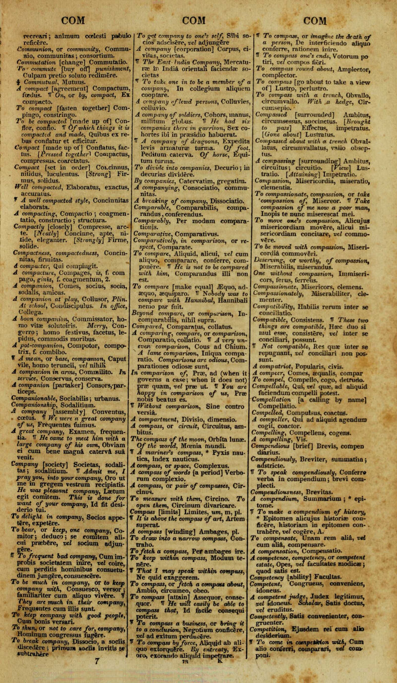 nimum ccelesti pabulo recrean; reficere. Communion, or community, Commu- nio, communitas ; consortium. Commutation [change] Commutalio. To commute [buy off*] punishment Oulpam pretio soluto redimere. $ Commutual, Mutuus. A compact [agreement] Compactum, fcedus. 1T On, or by, compact. Ex compacto. To compact [fasten together] Com- pingo, constringo. To be compacted [made up of] Con- flor, conno. TT Of which things it is compacted and made, Quibus ex re- bus conflatur et eificitur. Compact [made up of] Conflatus, fac- tus. [Pressed together! Compactus, compressus. coarctatus. Compact [set in order] CoKcinnus, nitidus, luculentus. [Strong] Fir- mus, solidus. Well compacted, Elaborates, exactus, accural us. f A well compacted style, Concinnitas elaborata. A compacting, Compactio ; coagmen- tatio, constructio; structiu'a. Compactly [closely] Compresse, are- te. [Neatly] Concinne, ante, ni- tide, elegamer. [Strongly] Firme, solide. Compactness, compactedness, Concin- nitas, finnitas. A compacts; Qui compiuglt. A compacture, Coinpages, is, f. com pago, ginis, f. coagmentum, 2. A companion, Coraes, socius, socia, sodalis, amicus. A companion at play, Collusor, Plin. At school, Condiscipulus. in office, Collega. A boon companion, Commissator, ho- mo vitas solutoiris. Merry, Con- gerro; homo festivus, facetus, le- pidus, commodis moribus. A pot-companion, Compotor, compo- trix, f. combibo. IT A mean, or base, companion, Caput vile, homo teruncii, vel nihili A companion in arms, Commilito. In service* Conservus, conserva. A companion [partaker] Consorsypar- ticeps. Companionable, Sociabilis*, urbanus. Companionship, Sodalitium. A company Tassembly] Conventus, coetus. 1f We were a great company of us, Frequentes fuimus. A great company, Examen, frequen- tia. TT He came to meet him with a large company of his own, Obviam ei cum bene magna caterva sua venit. Company [society] Societas, sodali- tasj sodalitium. TT Admit me, I pray you, into your company, Oro ut me in gregem vestrum recipiatis. He was pleasant company, Lastum egit comitem. This is done for want of your company, Id fit desi- derio tui. To delight in company, Socios appe- t£re, expetere. To bear, or keep, one company, Co- mitor; deduco; se comitem ali- cui praeb€re, vel socium adjun- gere. ® To frequent bad company, Cum im- probis societatem inire, vel coire, cum perdiris hominibus consuetu- dinem j ungere, consuescere. To be much in company, or to keep company with, ConsuescOj versor; familianter cum aliquo vivere. f They are much in their company, Frequantes cum illis sunt. To keep company with good people, Cum bonis versari. To shun, or not to care for, company, Horaingm congressus fugSre. To break company, Dissocio, a sociis uiscedere ; priroum ko<iii invitis se suhtrahere 7 To get company to one's self, SIM SO' cios adscisere, vel adjungere A company [corporation] Corpus, ci- vitas, societas. IT The East- India Company, Mercatu- rae in India orientali faciendae so- cietas 1 To take one in to be a member of a company, In collegium aliquem coop tare. A company fflewd persons, Colluvies, colluvio. A company of soldiers, Conors, inanus, militum globus. IT He had six companies there in garrison, Sex co- hortes ibi in prsesidio habuerat. TT A company of dragoons, Expedita levis armatune turma. Of foot. Peditum caterva. Of horse, Equi- tum turma. To divide into companies, Decurio; in decurias dividere. By companies, Catervatim, gregatim. A companying, Consociatio, commu- nitas. A breaking of company, Dissociatio. Comparable, Comparabilis, compa- randus, conferendus. Comparably, Per modum coropara- tionjs. Comparative, Comparativus. Comparatively, in comparison, or re- spect, Comparate. To compare, Aliquid, alicui, vel cum aliquo, comparare, conferre, com- pontre. IT He is not to be compared with him, Comporandus illi non est. To compare [make equal] ^quo, ad- asquo, aequiparo. TT Nobody was to compare with Hannibal, Hannibali nemo par fait Beyond compare, or comparison, In- comparabilis, nihil supra. Compared, Comparatus, collatus. A comparing, compare, or comparison, Comparatio, collatio. IT A very un- even comparison, Cous ad Chium. A lame comparison, Iniqua compa- ratio. Comparisons are odious, Com- parationes odiosae sunt, In comparison of, Pro?, ad (when it governs a case; when it does not) prae quam, vel prse ut. V You are happy in comparison of us, Prae nobis beat us es. IT Without comparison, Sine contro versia. A compartment, Divisio, diraensio. A compass, or circuit, Circuit us, am bitus. The compass of the moon, Orblta lunae. Of the world, Mrenia mundi. H A mariner's compass, * Pyxis nau- tica, index nauticus. A compass, or space, Complexus. A compass of words [a period] Verbo- rum complexio. A compass, or pair of compasses, Cir- cinus. To measure xvith them, Circino. To open them, Circinum divaricare. Compass [limits] Limites, urn, m, pi. T It is above the compass of art, Artem superat A compass [winding] Ambages, pi. To draw into a narrow compass, Con- tralto. To fetch a compass, Vet ambages ire. To keep within compass, Modum te- nure. V Thai I may speak within compass, Ne quid exaggerem. To compass, or fetch a compass about, Ambio, circumeo, obeo. To compass [attaint Assequor, conse- quor. IT He una easily be able to compass that, Id facile consequi potent. * To compass a business, or bring it to a conclusion, Negotiura cooficlre, vel ad exitum perduc^re. 1* To compass by force, Aliquid ab ali- quo extorquftre. By entreaty, Ex- oro» exomnrio aliquid impetraK. ff To compass, or imagine the death of a person, ve interficiendo aliquo conferre, rationem inire. ff To compass one's ends, Votorum po tin, vel compos fieri. To compass round about, Amplector, complector. To compms [go about to talte a view of] Lustro, pcrlustro. To compass with a trench, Obvallo, circumvallo. With a hedge, Cir- cumsepio. ■ Compassed [surrounded] Ambitus, circumsessus, suocinctus. [Brought to pass] Eifectus, impelratue. [Gone about] Lustratus. Compassed about with a trench Obval- latus, circumvallatus, vaiio obsep- tus. A compassing [surrounding^ Ambitus, circuitus; circuitio. [Fieiul Lus- tratio. [Attaining] Impetratio. Compassion, Alisericurdia, miseratio, dementia. To compassionate, compassion, or take 'compassion of, Misereor. IF Take compassion of me now a poor many Inopis te nunc miserescat mei. To move one's compassion, Alicujus misericordiam movdre, alicui mi- sericordiam concitare, vel commo- v^re. To be moved with compassion, Aliseri- cordia commovgri. Deserving, or worthy, of compassion, Miserabilis, miserandus. One without compassion, Immiseri- cors, ferus, ferreus. Compassionate, Misericors, olemens. Compassionately, Miserabiliter, cle- menter. Compatibility, Ilabilis rerum inter se conciliatio. Compatible, Consistens. TF These two things are compatible, Hoec duo si mul esse, consistere, vel inter se conciliari, possunt IT Not compatible, Res quae inter se repugnant, vel conciliari non pos- sunt. A compatriot, Popularis, civis. A compeer, Comes, aequalis, compar To compel*, Compello, cogo, detnido. Compellable, Qui, vel quae, ad aliquid faciendum compelli potest. Compilation [a calling by name] Compellatio. Compelled, Compulsus, coactufi. A compelled Qui ad aliquid agendum cogit, coactor. Compelling, CompeHens, cogens. A compelling, Vis. Compendious [brief] Brevis, compen diarius. TT To speak compendiously, Conferre verba in compendium j brevi com- plectL Compendiousness, Brevitas. A compendium, Summariuni 5 * epi- tome. TT To make a compendium of history^ * Epitomen alicujus historiae con- fif ere, historiam in epitomen con- . trahere, vel cogere, A. To compensate, Unam rem alia, vH cum alia, eompensare. A compensation, Compensatio. A competence, competency, or competent estate, Opes, vet facuitates modic* ; quod satis est. Competency [ability] Facultas. Competent, Cougruens, conveniens, idoneus. A competent judge, Judex legitimus, vel idoneus. Scholar, Satis doctus, vel eruditus. Competently, Satis convenienter, con* gruenter. Competition, Ejusdem rei cum alio desiderium. H To come in competition with, Cum alio coni'erri, comparari, vet com- poni.