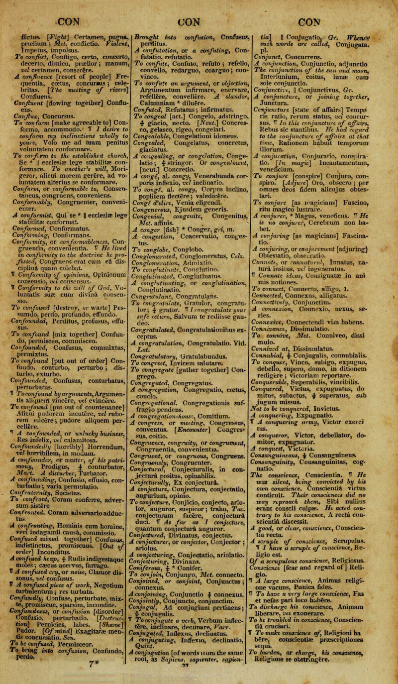 flictu*. [Fight\ Certamen, pugna, prcelium ', Met. conflictio. violent, Impetus, impulsus. To conflict, Confligo, certo, concerto. decerto, dimico, prcelior; manum, vel certamen, conserere. A confluence [resort of people] Fre- tmentia, ccetus, concuriusj cele- britas. [The meeting of rivers] Confiuens. Confluent [flowing together] Confiu- ens. Conflux, Concursus. To conform [make agreeable to] Con- formo, accommodo.- IT / desire to conform my inclinations wholly to yews, Volo me ad tuam penitus voluntateni confonnare. To conform to tht established church, Se * || ecclesia? lege stability? con- fonnare. To another^ will, Mori- geror, alicui morem gerere, ad vo- luntatem alterius se conformare. Conform^ or conformable to, Consen- taneus, congruens, conveniens. Conformably, Congruenter, conveni- enter. A confo>*mist. Qui se * || ecclesiae lege stabilita? conforms*. Conformed, Conformatus. Conforming, Conf.irmans. Conformity, or conformableness, Con- gruentia, convenientia. TT He lived in conformity ta the doctrine he pro- fessc-f, Congruens erat cum ea dis- ciplina quam colebat. tf Conformity of opinions, Opinionum consensio, vel consensus, ff Conformity to tht mil of God, Vo- luntatis suae cum divina consen- sio. To confound [destroy, or waste] Pes sumdo, perdo, profundo, effundo. Confounded^ Perditus, profusus, efTu Brought into confusion, Confusus, perditus. A confutation, or a confuting^ Con- futation refutatio. To confute, Confute, refute ) refello, convello, redarguo, coarguo', con- vince. To confute an argument, or objection, Argumentum infirmare, enervare, refellgre, conveUere. A slander, Calumniam * diluere. Confuted, Refutatus j infirmatus. To congeal [act.] Congelo, adstringo, $ glacio, necto. [Neut.] Concres- co, gelasco, rigeo, congelari. Congealable, Congelation! idoneus. Congealed, Congelatus, concrctus, glaciatus. A congealing, or congelation, Conge- latio; | stringor. Or congtalment, [neut.] Concretio. A congg, al. congy, Venerabunda cor- poris inflexio, vet inclinario. To congf, al. congy, Corpus inclino, poplitem fleeter?; valedicere. CongS oVeltre, Venia eligendi. Congenerous, Ejusdem generis. Congenial, congenite, Congenitus, Met. affinis. A conger [fish] * Conger, gri, m. A congestion, Coacervatio, con^es- tus. To confound [mix together] Confun do, permisceo, commisceo. Co /founded, C onfusus, commix tus, pennixtus. To confound [put out of order] Con- fundo. conturbo, perturbo j dis- turbo, exturbo. Confounded, Confusus, conturbatus, perturbatus. If To confound by arguments. Argumen- ts aliquem vincere, vel evincere. To confound [put out of countenance] Alicui pudorem incutere, vel rubo- rem eiicere j yudore aliquem per- ceilere. ^ A confounded, or unlucky business. Res infelix, vel calamitosa. Confoundedly [horribly] Horrendum, vel horribilem, in moiiuin. A confounder, or waster, of his patri- mony, Prodigus, | conturbator, Mart. A disturber, Turbator. A confounding, Confusio, effusio, con- turbatio *, varia permutaiio. Confraternity, Socielas. To confront,, Coram conferre, adver- sum sistere Confronted. Coram adversarioadduc- tUS A confronting, Hominis cum horaine, veri indagandi causa, commissio. Confused mixed together] Confusus, indtstinctus, promiscuus. [Out of order] Inconditus. A confused heap, $ Rudis indigestaque moles •, caucus acei-vus, farrago. TT A confused ci-y, or noise, Clamor dis- sonus, vel confusus. IT A confused piece of work, Negotium turbulentum \ res turbata. Confusedly, Confuse, perturbate, mix- te, promiscue, sparsim, incondite. Confusedness, or confusion [disorder] Confusio, perturbatio. [Destruc- tion] Pernicies, labes. [Shame] I Pudor. [Of mind] Exagitafae men- tis concursatio. Sen. To be confused, Permisceor. To bring into confusion, Confundo, perdo. 7* globe, Conglobo. Conglornerated, Conglomerates, Ctls. Conglomeration, Admixfio. To conghithtaii; Couglutino. Congluthuited, CmgliU hiatus. A conghitinating, or conglutination, Conglutinatio. CMigititulan*, Congratulans. To congratulate, Grntulor, congratu- bw; $ grater. VI congratulate you safe return, Salvum tc redmse gau- deo. Congratulated, Congratulavionibus ex- ceptus. A congratulation, Congratulatio. Vid. Lot. Congratulatory, Uratulabundus. To congreet, Invicem salutare. To congregate [gather together] Con- grego. Congregated, Congregatus. A congregation, Congregatio, coetus, conclo. Congregational. Congregationis suf- fragio pendens. A congregation-hous?, Comitium. A congress, or met ting, Congressus, conventus. [Encounter] Congres- sus, coitio. Congruence, congruity, or congrument, Congruentia, convenientia. Congruent, or congruous, Congruens. Congruously, Congruenter. Conjectural, Conjecturalis, in con- jectui'a positus, opinabilis. Conjecturally, Ex conjectura. A conjecture, Conjectura, conjectatio, augurium, opinio. To conjecture, Conjicio, conjecto, ario- lor, auguror, suspicor; traho, Tac. conjecturam facere, conjectura duci. TT As far as I conjecture, quantum conjectura auguror. Conjectured, Divinatus, conjectus. A conjtcturer, or conjector, Conjector ; ariolus. A conjecturing, Conjectatio, ariolatio. Conjecturing, Divinans. Coniferous, $ * Conifer. To conjoin^ Conjungo, Met. connecto. Conjoined, or conjoint, Conjunctly; connexus. A conjoining, Conjunctio $ connexus. Conjointly, Coojuncte, conjunctiin. Conjugal, Ad conjugium peitiaensj ^ conjugftlis. TT To conjugate a verb, Verbum inflec- t^re, incUnare, deciinare, Varr. Conjugated, Inflexus, declinatus. conjugating, Inflexio, declinatio, Quint. A conjugation [of words uom the same root, as Sapiens, sapienter, sapien- tia] H Conjugal such words pi. l.w, GV. Whence ailed, Conjugata. Conjunct, Conciurens. A conjunction, Conjunctio, adjunctio The conjunction of the sun and moon, Interlunium, coitus, luna? cum sole conjunctio. Conjunctive, \\ Conjunctivus, Gr. A conjuncture, or joining together^ Junctura. Conjuncture [state of affairs] Tempo ris ratio, reium status, vel concur- sus. TT In this conjuncture of affairs. Rebus sic stantibus. He had regard to the conjuncture of affairs at that time, Rationem habuit temporum illorum. A conjuration, Conjuratio, conspira- tio. [In magic] Incantamenlum, veneitcium. To conjure [conspire] Conjuro, con- spiro. [Adjure] Oro, obsecro ; per omnes deos fidem alicujus obtes- tari. To conjure [as logicians] Fascino, ritu magi co lusti*are. conjurer, * Magus, veneficus. V He is no conjurer^Cerebrum non ha- bet A conjuring [as magicians] Fascina- tio. ! conjuring, or conjuremtnt [adjuring} Obtesiatio, obaearatlo. Comiatt, or connatural, Innatus, r.a- tura insilus, vel in^eneratus. V Connate ideas, Cousignatae in ani mis notiones. To connect, Connecto, alligo, 1. Ccnnerted} Connexus, alligatus. Connectively, Conjunctim. A connexion, Connexio, nexus, se- ries. Connexive, Connectendi vim habens. Connivance, Dissimulatio. To connive, Met. Conniveo, dissi mulo. Connived at, Dissimulatus. Connubial, $ Conjugalis, connubialis. To conquer, Vinco, subigo, expugno, debello, supero, domo, in ditionem redigere ; victoriam reportare. Conquerable, Superabilis, vincibiUs. Conquered, Victus, expugnatus, do mitus, subactus, -J superatus, sub jugum missus. Not to be Conquered, Invictus. A conquering, Expugnatio. IT A conquering army, Victor exeici tus. A conqueror, Victor, debellator, do- mitor, expugnatur. A conquest, Victoria. Consanguineous, $ Consanguineus. Consanguinity, Conaanguinitas, cog- natio. The conscience, Conscientia. IT He was silent, being convicted by his own conscience* Conscientia victus conticuit. Their consciences did no way reproach them, Sibi nuUius erant conscii culpa;. He acted con- trary to his conscience, A recta con- scientia discessit. A good, or clear, conscience, Conscien- tia recta. scruple of conscience, Scrupulus. V 1 have a scruple of conscience, Re- ligio est. Of a scrupulous conscience, Religiosuss Conscience [fear and regard of ] Reli- H A large conscience, Animus religi- one vacuus, Punica fides. IT To have a very large conscience, Fas et netas pari loco habere. To discharge his conscience, Animaru liberare, vet exonerare. To be troubled in conscience^ Conscien- tia crucian. IT To make conscience of, Religioni ha here, conscientia; prescript iones sequi. To burden, or charge^ his conscience^ Religione se obstr^ngere.