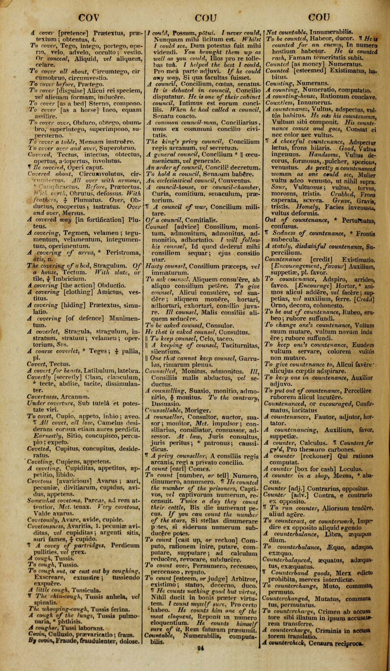 cov A cover [pretence] Fraetextus, pra> texlum; obtentus, 4. To cover, Tego, intego, portego, ope- no, velOj advelo, occulta *, vestio. Or conceit/, Aliquid, vet aliquem, celare. To cover all about, Circumtego, cir cumobruo, circumvestio. To cover before, Prirtego. To rover [disguise] Alicui rei speciem, vel alienam formam, inducere. To cover [as a bed] Sterno, compono, To cover [as a horse] Ineo, equam assilire. To cover over, Obduco, ohtego, obunir bro,' superintego, superimponb, s persierno. To cover a table, Mensam instrufre. To cover over and over, Superobruo. Covered, Tectus, intecius, obtectus, opertus, adopertus, involutus. T Be covered, Operi caput. Covered about, Circumvolutus, cir- Irorotectus. All over with armour, * Cataphractus, Before, Praetectus. eartA,' Obrutus, defossus. With fearers, $ Plumatus. Over, Ob- duclus, cooperlus ) instratus. Over and over, Mersus. A covered way [in fortification] Glu- teus. A covering, Tegmen, velamen *, tegu- mentum, velamentum, integumen- tum, operimentum. A covering of arras, * Peristroma, at is, n. The covering of a bed, Stragulum. Of a house, Tectum. With slate, or tile, $ Imbricium. A covering [the action] Obductio. A covering [clothing1] Amictus, ves- titus. A covering [hiding] Praetextus, simu- latio. A covering [of defence] Munimen- tum. A coverlet, Stragula, stragulum, in- slratum, stratum; velamen; oper- torium. Sen. A coarse coverlet, * Teges; $ pallia, Pi. Covert, Tectus. A covert for beasts, Latibulum, latebra. Covertly [secretly] Clam, clanculum, * tecte, abdiie, tacite, dissimulan- ter. Covertness, Arcanum. Under coverture, Sub lutela et potes- tate viri. To covet, Cupio, appeto, inhio; aveo. IT All covet, all lose, Camelus desi- derans cornua etiam aures perdidit. Earnestly, Sitio, concupisco, pereu- pio; expeto. Coveted, Cupitus, concupitus, deside- ratus. ' Coveting, Cupiens, appetens. A coveting, Cupiditas, appetitus, ap- pelitio, libido. Covetous [avaricious] Avarus; auri, pecuniae, divitiarum, cupidus, avi- dus, appetens. Somewhat covetous, Parca*, ad rem at- tention Met. tenax. Very covetous, Valde avarus. Covetously, Avare, avide, cupide. Covttousness, Avaritia, 1. pecuniae avi- ditas, vel cupiditas-, argenti sitis, auri fames, $ cupido. U A covey of partridges, Perdicum pullities, vel grex. A cough, Tussis. To cough, Tussio. To cough out, or cast out by coughing, Exscreare, ex tus sire} tussiendo exspuere. A little cough, Tussirula. T The rhin-cough, Tussis an he la, vel spinalis. The whooping-cough, Tussis ferina. A cough of the lungs, Tussis pulmo- imii.x, * pbtfaisb. A cougher, Tu&si laborans. Coth'u, Cullusio, prasvaricatlo; fraus. By coTnn,Fraude,frauUulenter, dolose. COV I could, Possum,potui. I never rould, Nunquam mini licitum est. Whilst I could, see, Dum potestas fuit mihi videndi. You brought them up well as you could, lllos pro re tolle- bas tua. / helped the best I co\ild, Pro mea parte adjuvi. If he could any way, Si qua facultas fuisset. A council, Concilium, ccetus, senatus. ft is debated in council, Concilio disputatur. He is one of their cabinet council, Intimus est eorum conci- liis. When kt had called a council, Senatu coacto. , Conciiiarius, concilio civi- tatis. The fringes privy council, Concilium regis arcanum, vel secretum. A general council, Concilium * |] cecu- menicum, vel generate. An order of council, Concilr. decretum. To hold a council, Sena turn habere. An ecclesiastical council, Conventus. A council-house, or council-chamber, Curia, comitium, senaculum, prae- torium. IT A council of war, Concilium mili- tare. Of a council, Comitialis. Counsel [advice] Consilium, moni- tum, admonitum, admonitus, ad- monitio, adhortatio. / will follow his counsel, Id quod dederat mihi consilium sequarj ejus consilio utar. Hasty counsel, Consilium praeceps, vel immaturum. To ash counsel. Aliquem consu'ere, ab atiquo consilium petere. To give counsel, Alicui consulere, vel sua- dere *, aliquem monere, hortari, adhortari, cxhortari, consilio juva- re. Ill counsel, Malis consiliis ali- quem seduce re. To be asked counsel, Consulor. He that is asked counsel, Consultus. || To keep counsel, Celo, taceo. !l A keeping of counsel, Taciturnitas, silentium. || One that cannot keep counsel, Garru- lus, rimarum plenus. Counselled, Monitus. admonitus. Ill, Consiliis malis abductus, vel se- ductus. counselling, Suasio, monitio, admo- nitio, ■$■ monitus. To the contrary, Dissuaslo. Cnunsellable, Monger. A counsellor, Consultor, auctor, sua- sor; monitor, Met. impulsor; con- siliarius, consiliator, consuasor, ad- sessor. At law, Juris consultus, juris peritus; * patronus; caussi- dicus. T A privy counsellor, A consiliis regis arcanis, re£>fi a privato concilio. A count [earl] Comes. mo count [number, or tell] Numero, dinumero, annumero. TT He counted the number of the prisoners, Capti- vos, xvl captivorum numerum, re- censuit. Txoice a day they count their cattle, Bis die numerant pe- dis. If you can count the number of the stars. Si Stellas dinumerare p )tes, si siderum ntimerum sub- ducere potes. To count [cast up, or reckon] Com- puto, i-ationem inire, putare, com- putare, su|)putare; ad calculum reducere, revocare, subducere. To count twer, Pernuniero, recenseo, percenseo, reputo. To count [esteem, or jud^e] Arbitror, existimo; statuo, decerno, duco. IT He count* nothing good but virtue Nihil ducit in bonis pneter virtu- tem. / count myself fure, Pro certo habeo. He cowiis him one of the most eloavent, Reponit in nnmero eloquentium. He counts himself '■— of it, Kem futuram preesumit. jble, Ni COV IVot countable, Innumerabilis. To be counted, Habeor, ducor. H Heti counted for an enemy, In numero hostium habetur. He is counted rash, Famam tcmeritatis subit. Counted [as money] Numeratus. Counted [esteemed] Existimatus, )ia- bitus. Counting, Numerans. A counting, Numeratio, computatio. A counting-house, Rationum conclave. Countless, Innumerus. A countenance, Vultits, adspeclus, vul- tiis habitus. He seis his countenance, Vultnm sibi componit. His counte- nance comes and goes, Constat ei nee color nee vultus. 7T A cheerful countenance, Adspectur Icctus, irons hilaris. Good, Vultin ingenuus. Handsome, Vultus de- corus, forinosus, pulcher, specious, venustus. As pretty a countenanced woman as one emild see, Mulier vultu adeo venusto, ut nihil supra. Sour, Vultuosus; vultus, torvns, morosus, tristis. Crabbed, Frons caperata, severa. Grave, Gravis, tristis. Homely, Facies mveuuMa, vultus deformis. Out of countenance, * PertufTiatus, confusus. TT Sadness of countenance, * Frontis nubecula. A stately, disdainful countenance, Su- percilium. Countenance [credit] Existimalio. [Encouragement, favour] Auxilium, suppetia?, pi. favor. To countenance, Adspiro, arrideo, faveo. [Encourage] Hortor, * am- nios alicui addere, vel facere -, sup- petias, vel auxilium, ferre. [Credit] Orno, decoro, cohonesto. To be out rf countenance, Rubeo, eru- heo; rubore suffundi. To change one's countenance, Viiltum suum mutare, vultum novum indu ere) rubore suffundi. To keep out's countenance, EundPin vultum servare, colorem vultus non mutare. o give countenance to, Alicui favere* alicujus cceptis adspirare. To keep one in countenance, Auxilior adj uvo. To put out of countenance, Percellere ruborem alicui incutere. Countenanced, or encouraged, Confir- matus, incitatus A countenancer, Fautor, adjutor, hor- tator. A countenancing, Auxilium, favor, suppetiae. A counter, Calculus. H Counters for g*ld, Pro thesnuro curbones. A counter [reckoner] Qui ratione* computat. A counter [box for cash] Loculus. A counter in a shop, Mensa, * aba- cus. Counter [adj.] Contrarius, oppositus. Counter [adv.] Contra, e conlrario ex opposite IT To run counter, Aliorsum tendere, aliud agtre. To counteract, or counterwork, Impe- dire ex opposito aliquid agendo A counterbalance, Libra, aequipon dium. To counterbalance, iEquo, adaequo, exaequo. Counterbalanced, sequatus, adaequa* tus, exaequatus. IT Countermand goods, Merx edicto prohibita, merces interdicts. To counterchange, Muto, commiito, permuto. Counter changed, Mutatus, commuu tus, permutatus. To countercharge, Crimen ab accusa tore sibi illatum in ipsum accusal*- rem transferre. A countercharge, Criminis in accusa torem translatio. A countercheck, Censura reciproca-