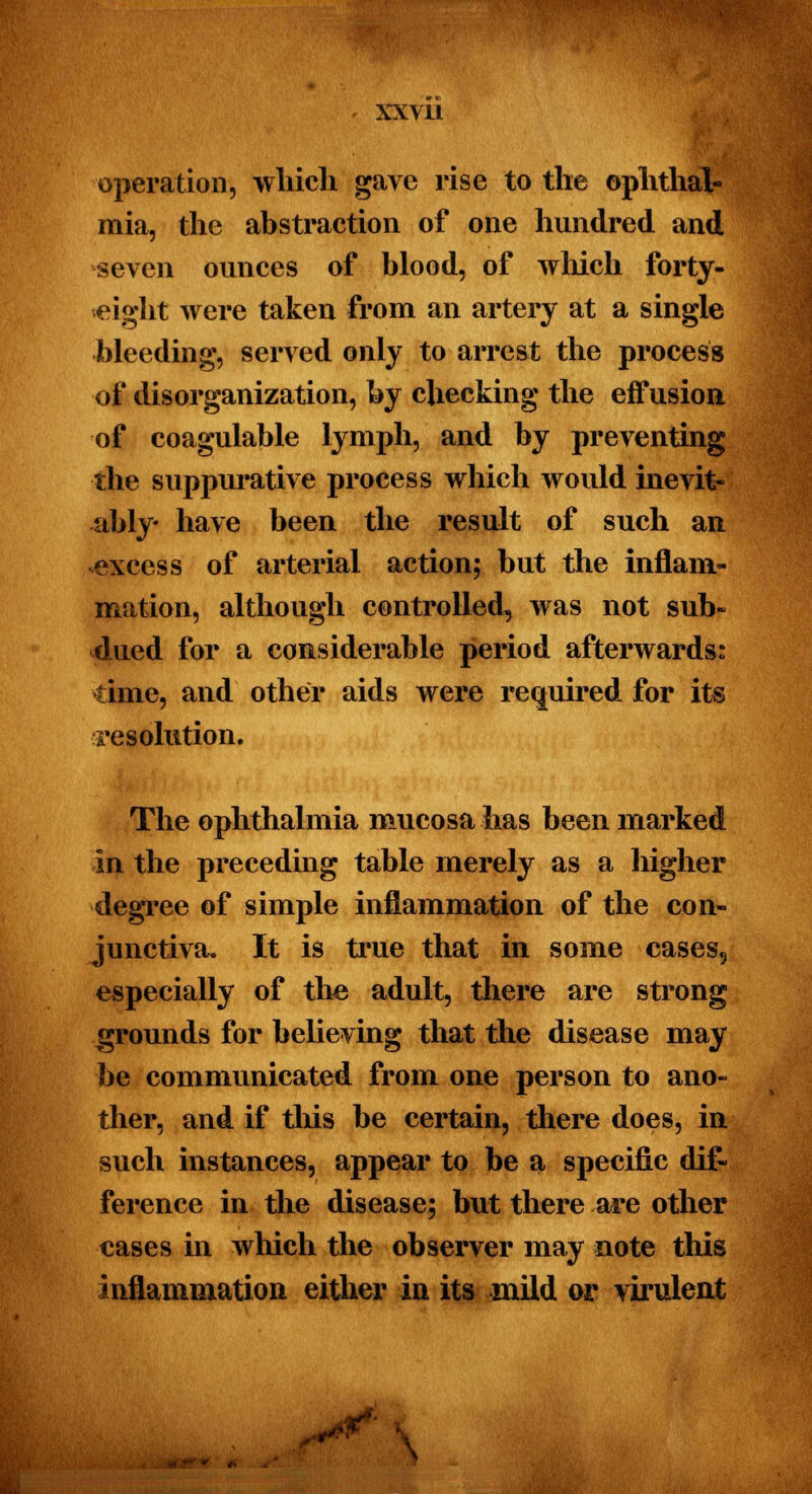 , xxvu operation, which gave rise to the ophthal- mia, the abstraction of one hundred and seven ounces of blood, of which forty- eight were taken from an artery at a single bleeding, served only to arrest the process of disorganization, by checking the effusion of coagulable lymph, and by preventing •the suppurative process which would inevit- ably- have been the result of such an excess of arterial action; but the inflam- mation, although controlled, was not sub- dued for a considerable period afterwards: time, and other aids were required for its resolution. The ophthalmia mucosa has been marked in the preceding table merely as a higher degree of simple inflammation of the con- junctiva. It is true that in some cases5 especially of the adult, there are strong grounds for believing that the disease may be communicated from one person to ano- ther, and if this be certain, there does, in such instances, appear to be a specific dif- ference in the disease; but there are other cases in which the observer may note this inflammation either in its mild or virulent